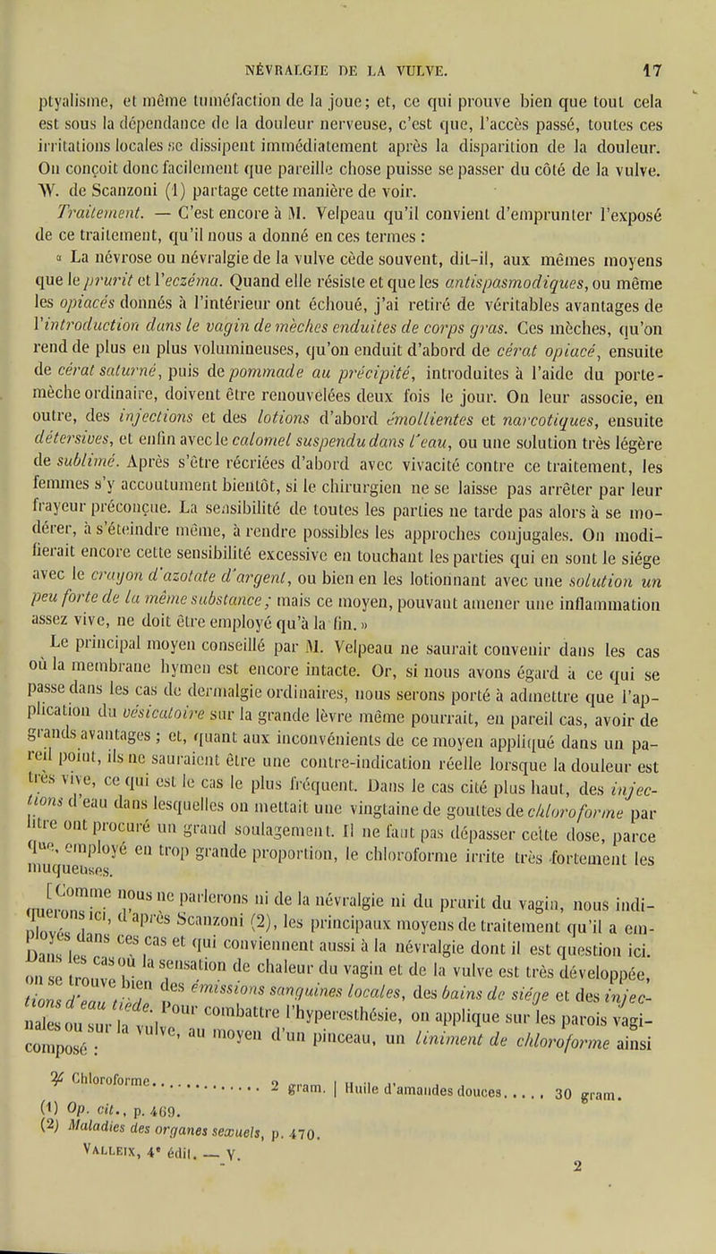 ptyalisme, et môme tuméfaction de la joue; et, ce qui prouve bien que tout cela est sous la dépendance de la douleur nerveuse, c'est que, l'accès passé, toutes ces irritations locales fie dissipent immédiatement après la disparition de la douleur. On conçoit donc facilement que pareille chose puisse se passer du côté de la vulve. VV. de Scanzoni (1) partage cette manière de voir. Traitement. — C'est encore à M. Velpeau qu'il convient d'emprunter l'exposé de ce traitement, qu'il nous a donné en ces termes : a La névrose ou névralgie de la vulve cède souvent, dit-il, aux mêmes moyens que le prurit et Y eczéma. Quand elle résiste et que les antispasmodiques, ou même les opiacés donnés à l'intérieur ont échoué, j'ai retiré de véritables avantages de Y introduction dans le vagin de mèches enduites de corps gras. Ces mèches, qu'on rend de plus en plus volumineuses, qu'on enduit d'abord de cérat opiacé, ensuite de cérat saturné, puis de pommade au précipité, introduites à l'aide du porte- mèche ordinaire, doivent être renouvelées deux fois le jour. Ou leur associe, en outre, des injections et des lotions d'abord êmollientes et narcotiques, ensuite détersiues, et enfin avec le calomel suspendudans l'eau, ou une solution très légère de sublimé. Après s'être récriées d'abord avec vivacité contre ce traitement, les femmes s'y accoutument bientôt, si le chirurgien ne se laisse pas arrêter par leur frayeur préconçue. La sensibilité de toutes les parties ne tarde pas alors à se mo- dérer, à s'éteindre même, à rendre possibles les approches conjugales. On modi- fierait encore cette sensibilité excessive en touchant les parties qui en sont le siège avec le crayon d'azotate d'argent, ou bien en les lotionnant avec une solution un peu forte de la même substance ; mais ce moyen, pouvant amener une inflammation assez vive, ne doit être employé qu'à la fin. » Le principal moyen conseillé par M. Velpeau ne saurait convenir dans les cas où la membrane hymen est encore intacte. Or, si nous avons égard à ce qui se passe dans les cas de dennalgie ordinaires, nous serons porté à admettre que l'ap- plication du uésicatoire sur la grande lèvre même pourrait, en pareil cas, avoir de grands avantages ; et, quant aux inconvénients de ce moyen appliqué dans un pa- reil point, ils ne sauraient être une contre-indication réelle lorsque la douleur est 1res vive, ce qui est le cas le plus fréquent. Dans le cas cité plus haut, des injec- tions d eau dans lesquelles on mettait une vingtaine de gouttes de chloroforme par l'tre ont procuré un grand soulagement. Il ne faut pas dépasser celte dose, parce q«e, employé en trop grande proportion, le chloroforme irrite très fortement les muqueuses. mimT- 6 T Parons ni de la névralgie ni du prurit du vagin, nous incli- nlnvT» a 1C'' 3P ScaZOni (2) 'les PrinciPaux moye»s de traitement qu'il a em- Ln t m ,CaS 6t qUi convie,,nent ™ssi à la névralgie dont il est question ici. on se roZ v T*?* de ChaIem' du VaSin et de la vulve est très développée, Zns d'Z t^ ÎBS 'hniSSi°m Smguine° l0CaleS> des bains dc et njec- Xou uV;t, rr C°mbattre 0Û appUfae sur les parois vigi- compoTé : 3U m°yea dU° Pinceau' un Unimmt de microforme ainsi ^ Chloroforme , 9 ,T1.„m i ,, ., ,, £ 8,am- I Huile d amandes douces 30 gram. (1) Op. cit., p. 469. (2) Maladies des organes sexuels, p. 470. Valleix, 4« édii. — Y.