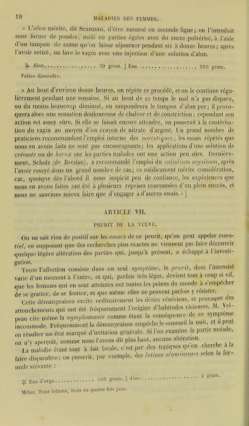 « Valun mérite, dit Scanzoni, d'être nommé en seconde ligne; on l'introduit sous forme de poudre, mêlé en parties égales avec du sucre pulvérisé, à l'aide d'un tampon de coton qu'on laisse séjourner pendant six à douze heures; après l'avilir retiré, on la\e le vagin avec une injection d'une solution d'alun. 3 Alun 30 gram. | Eau 500 gram. Faites dissovidre. » Au bout d'environ douze heures, on répète ce procédé, et on le continue régu- lièrement pendant une semaine. Si au bout de ce temps le mal n'a pas disparu, ou du moins beaucoup diminué, on saupoudrera le tampon d'alun pur; il provo- quera alors une sensation douloureuse de chaleur et de conslriction ; cependant son action est assez sûre. Si elle se faisait encore attendre, on passerait à la cautérisa- tion du vagin au moyen d'un crayon de nitrate d'argent. Un grand nombre de praticiens recommandent l'emploi interne des narcotiques ; les essais répétés que nous en avons faits ne sont pas encourageants; les applications d'une solution de créosote ou de borax sur les parties malades ont une action peu sûre. Dernière- ment, Scholz (de Breslau), a recommandé l'emploi du caladium seguinum,wpyè% l'avoir essayé dans un grand nombre de cas; ce médicament mérite considération, car, quoique dès l'abord il nous inspirât peu de confiance, les expériences que nous en avons laites ont été à plusieurs reprises couronnées d'un plein succès, et nous ne saurions mieux faire que d'engager à d'autres essais.»] ARTICLE Vif. PRURIT DE LA VULVE. On ne sait rien de positif sur les muscs de ce prurit, qu'on peut appeler essen- tiel, en supposant que des recherches plus e\actes ne viennent pas faire découvrir quelque légère altération des parties qui, jusqu'à présent, a échappé à l'investi- gation. Toute l'affection consiste dans un seul symptôme, le prurit, dont 1 intensité varie d'un moment à l'autre, et qui, parfois très léger, devient tout à coup si vif, que les femmes qui en sont atteintes ont toutes les peines du monde à s'empêcher de se gratter, de se frotter, et que même elles ne peuvent parfois y résister. Cette démangeaison excite ordinairement les désirs vénériens, et provoque des attouchements qui ont été fréquemment l'origine d'habitudes vicieuses. M. Vpl- peau cite même la nymphomanie comme étant la conséquence de ce symptôme incommode. Fréquemment la démangeaison empèch, le sommeil la ^ en résulter un état marqué d'irritation générale. Si l'on exa.mne la pa.t.c malade, on n'v aperçoit, comme nous l'avons dit plus haut, aucune altération. La maladie étant tout à fait locale, Ost par ;U, topumes qu on cl, ' faire disparaître ; on prescrit, par exemple, des fr**M alumrucus,, selon la fo. mule suivante : . y Eau d'orge r,00 gram. | Alun * *ram- Mêlez. Pour lotions, trois ou quatre fois jour.