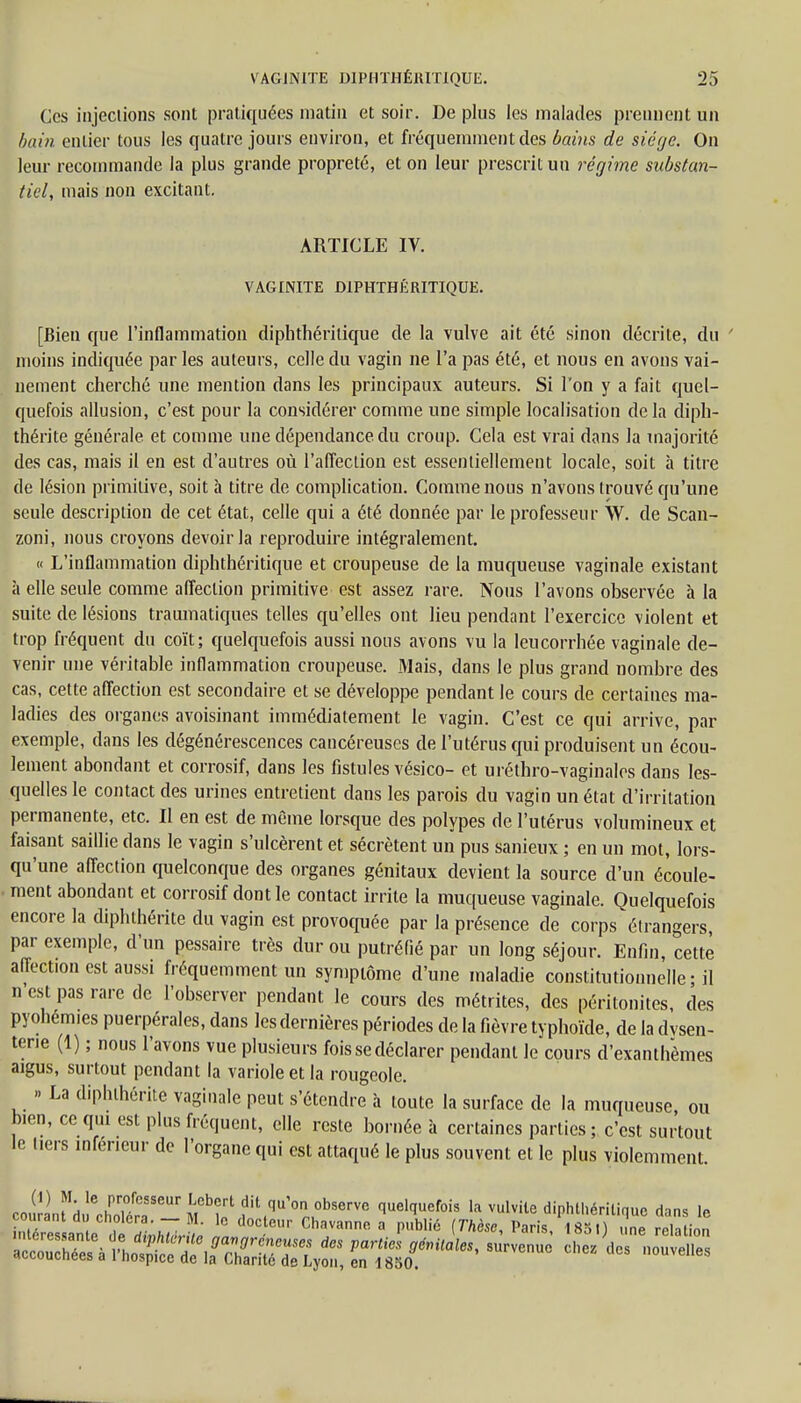 Ces injections sont pratiquées matin et soir. De plus les malades prennent un bain entier tous les quatre jours environ, et fréquemment des bains de siège. On leur recommande la plus grande propreté, et on leur prescrit un régime substan- tiel, mais non excitant. ARTICLE IV. VAGINITE DIPHTHÉRITIQUE. [Bien que l'inflammation diphthérilique de la vulve ait été sinon décrite, du ' moins indiquée par les auteurs, celle du vagin ne l'a pas été, et nous en avons vai- nement cherché une mention dans les principaux auteurs. Si Ton y a fait quel- quefois allusion, c'est pour la considérer comme une simple localisation de la diph- thérite générale et comme une dépendance du croup. Cela est vrai dans la majorité des cas, mais il en est d'autres où l'affection est essentiellement locale, soit à titre de lésion primitive, soit à titre de complication. Comme nous n'avons trouvé qu'une seule description de cet état, celle qui a été donnée par le professeur \V. de Scan- zoni, nous croyons devoir la reproduire intégralement. « L'inflammation diphthéritique et croupeuse de la muqueuse vaginale existant à elle seule comme affection primitive est assez rare. Nous l'avons observée à la suite de lésions traumatiques telles qu'elles ont lieu pendant l'exercice violent et trop fréquent du coït; quelquefois aussi nous avons vu la leucorrhée vaginale de- venir une véritable inflammation croupeuse. Mais, dans le plus grand nombre des cas, cette affection est secondaire et se développe pendant le cours de certaines ma- ladies des organes avoisinant immédiatement le vagin. C'est ce qui arrive, par exemple, dans les dégénérescences cancéreuses de l'utérus qui produisent un écou- lement abondant et corrosif, dans les fistules vésico- et uréthro-vaginales dans les- quelles le contact des urines entretient dans les parois du vagin un état d'irritation permanente, etc. Il en est de même lorsque des polypes de l'utérus volumineux et faisant saillie dans le vagin s'ulcèrent et sécrètent un pus sanieux ; en un mot, lors- qu'une affection quelconque des organes génitaux devient la source d'un écoule- ment abondant et corrosif dont le contact irrite la muqueuse vaginale. Quelquefois encore la diphthérite du vagin est provoquée par la présence de corps étrangers, par exemple, d'un pessaire très dur ou putréfié par un long séjour. Enfin, cette affection est aussi fréquemment un symptôme d'une maladie constitutionnelle ■ il n'est pas rare de l'observer pendant le cours des métrites, des péritonites, des pyohemies puerpérales, dans les dernières périodes de la fièvre typhoïde, de la dysen- terie (1) ; nous l'avons vue plusieurs fois se déclarer pendant Je cours d'exanthèmes aigus, surtout pendant la variole et la rougeole. » La diphthérite vaginale peut s'étendre à toute la surface de la muqueuse, ou bien, ce qui est plus fréquent, elle reste bornée à certaines parties; c'est surtout le tiers inférieur de l'organe qui est attaqué le plus souvent et le plus violemment.