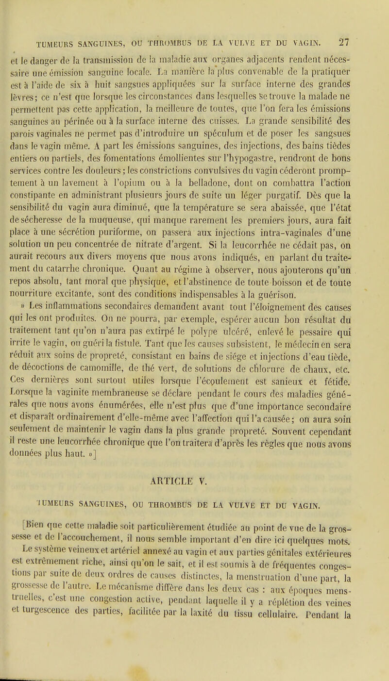 et le danger de la transmission de la maladie aux organes adjacents rendent néces- saire une émission sanguine locale. La manière fa pins convenable de la pratiquer est à l'aide de six à huit sangsues appliquées sur la surface interne des grandes lèvres; ce n'est que lorsque les circonstances dans lesquelles Se trouve la malade ne permettent pas cette application, la meilleure de toutes, que l'on fera les émissions sanguines au périnée ou à la surface interne des cuisses. La grande sensibilité des parois vaginales ne permet pas d'introduire un spéculum et de poser les sangsues dans le vagin même. A part les émissions sanguines, des injections, des bains tièdes entiers ou partiels, des fomentations émollientes sur l'hypogastre, rendront de bons services contre les douleurs; les constrictions convulsives du vagin céderont promp- temenl à un lavement à l'opium ou à la belladone, dont on combattra l'action constipante en administrant plusieurs jours de suite un léger purgatif. Dès que la sensibilité du vagin aura diminué, que la température se sera abaissée, que l'état de sécheresse de la muqueuse, qui manque rarement les premiers jours, aura fait place à une sécrétion puriforme, on passera aux injections intra-vaginales d'une solution un peu concentrée de nitrate d'argent. Si la leucorrhée ne cédait pas, on aurait recours aux divers moyens que nous avons indiqués, en parlant du traite- ment du catarrhe chronique. Quant au régime à observer, nous ajouterons qu'un repos absolu, tant moral que physique, et l'abstinence de toute boisson et de toute nourriture excitante, sont des conditions indispensables à la guérison. » Les inflammations secondaires demandent avant tout l'éloignement des causes qui les ont produites. On ne pourra, par exemple, espérer aucun bon résultat du traitement tant qu'on n'aura pas extirpé le polype ulcéré, enlevé le pessaire qui irrite le vagin, ou guéri la fistule. Tant que les causes subsistent, le médecin en sera réduit aux soins de propreté, consistant en bains de siège et injections d'eau tiède, de décoctions de camomille, de thé vert, de solutions de chlorure de chaux, etc. Ces dernières sont surtout utiles lorsque l'écoulement est sanieux et fétide. Lorsque la vaginite membraneuse se déclare pendant le cours des maladies géné- rales que nous avons énumérées, elle n'est plus que d'une importance secondaire et disparaît ordinairement d'elle-même avec l'affection qui l'a causée; on aura soin seulement de maintenir le vagin dans la plus grande propreté. Souvent cependant il reste une leucorrhée chronique que l'on traitera d'après les règles que nous avons données plus haut. »] ARTICLE V. 1UMEURS SANGUINES, OU THROMBUS DE LA VULVE ET DU VAGIN. [Bien que cette maladie soit particulièrement étudiée an point de vue de la gros- sesse et de l'accouchement, il nous semble important d'en dire ici quelques mots. Le système veineiixet artériel annexé au vagin et aux parties génitales extérieures est extrêmement riche, ainsi qu'on le sait, et il est soumis à de fréquentes conges- tions par suite de deux ordres de causes distinctes, la menstruation d'une part la grossesse de l'autre. Le mécanisme diffère dans les deux cas : aux époques mens- truelles, c'est une congestion active, pendant laquelle il y a réplétion des veines et turgescence des parties, facilitée par la laxilé du tissu cellulaire. Pendant la