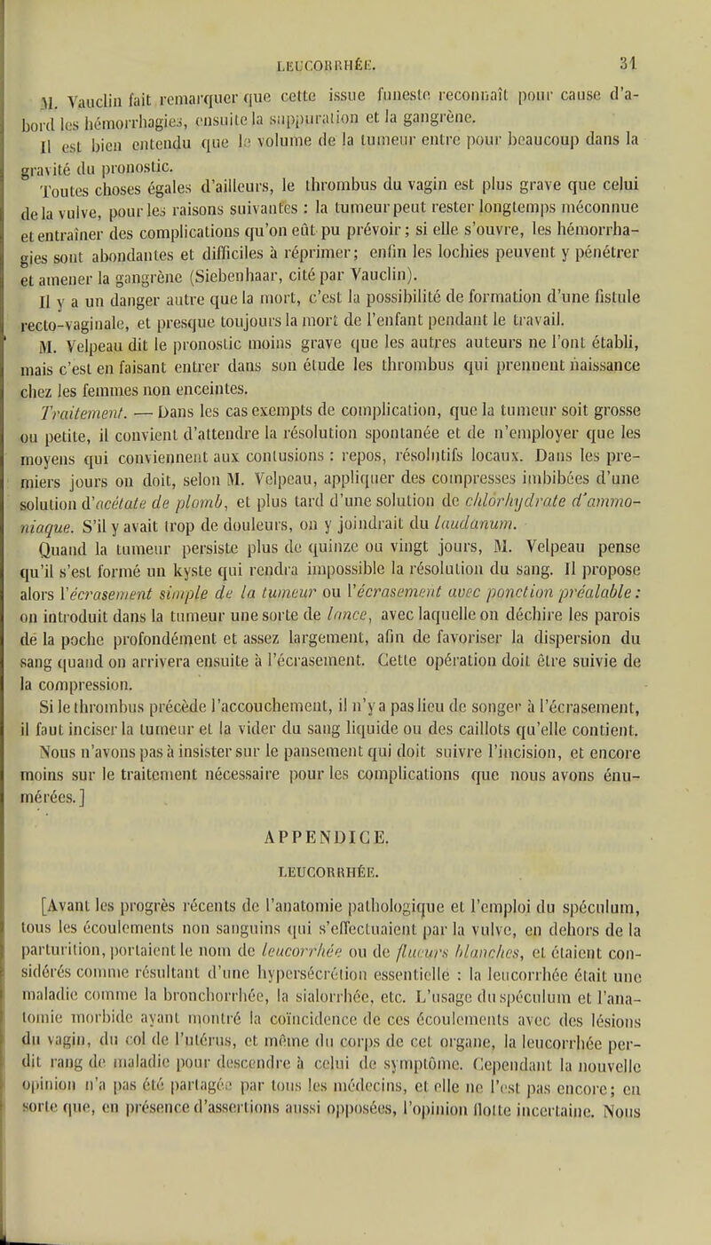 M VaaeJjn fait remarquer que cette issue funeste reconnaît pour cause d'a- bord les hémorrhagies, ensuite Ja suppuration et la gangrène. Il est bien entendu que ïp volume de la tumeur entre pour beaucoup dans la gravité du pronostic. Toutes choses égales d'ailleurs, le thrombus du vagin est plus grave que celui delà vulve, pour les raisons suivantes : la tumeur peut rester longtemps méconnue et entraîner des complications qu'on eût pu prévoir; si elle s'ouvre, les hémorrha- gies sont abondantes et difficiles à réprimer; enfin les lochies peuvent y pénétrer et amener la gangrène (Siebenhaar, cité par Vauclin). Il y a un danger autre que la mort, c'est la possibilité de formation d'une fistule recto-vaginale, et presque toujours la mort de l'enfant pendant le travail. M. Velpeau dit le pronostic moins grave que les autres auteurs ne l'ont établi, mais c'est en faisant entrer dans son étude les thrombus qui prennent naissance chez les femmes non enceintes. Traitement. — Dans les cas exempts de complication, que la tumeur soit grosse ou petite, il convient d'attendre la résolution spontanée et de n'employer que les moyens qui conviennent aux contusions : repos, résolutifs locaux. Dans les pre- miers jours ou doit, selon M. Velpeau, appliquer des compresses imbibées d'une solution d'acétate de plomb, et plus tard d'une solution de chlorhydrate d'ammo- niaque. S'il y avait trop de douleurs, on y joindrait du laudanum. Quand la tumeur persiste plus de quinze ou vingt jours, M. Velpeau pense qu'il s'est formé un kyste qui rendra impossible la résolution du sang. 11 propose alors Y écrasement simple de la tumeur ou V écrasement avec ponction préalable : on introduit dans la tumeur une sorte de lance, avec laquelle on déchire les parois de la poche profondément et assez largement, afin de favoriser la dispersion du sang quand on arrivera ensuite à l'écrasement. Cette opération doit être suivie de la compression. Si le thrombus précède l'accouchement, il n'y a pas lieu de songer à l'écrasement, il faut inciser la tumeur et la vider du sang liquide ou des caillots qu'elle contient. Nous n'avons pas à insister sur le pansement qui doit suivre l'incision, et encore moins sur le traitement nécessaire pour les complications que nous avons énu- mérées.] APPENDICE. LEUCORKHÉR. [Avant les progrès récents de l'anatomie pathologique et l'emploi du spéculum, tous les écoulements non sanguins qui s'effectuaient par la vulve, en dehors de la parturition, portaient le nom de leucorrhée ou de /lueurs blanches, et étaient con- sidérés comme résultant d'une hypersécrétion essentielle : la leucorrhée était une maladie comme la bronchorrhée, la sialorrhêe, etc. L'usage du spéculum et l'ana- tomie morbide ayant montré la coïncidence de ces écoulements avec des lésions du vagin, du col de l'utérus, et même du corps de cet organe, la leucorrhée per- dit rang de maladie pour descendre à celui de s\mp(ùme. Cependant la nouvelle opinion n'a pas été partagée par tous les médecins, et elle ne l'est pas encore; en BOrte que, en présence d'assertions aussi opposées, l'opinion flotte incertaine. Nous