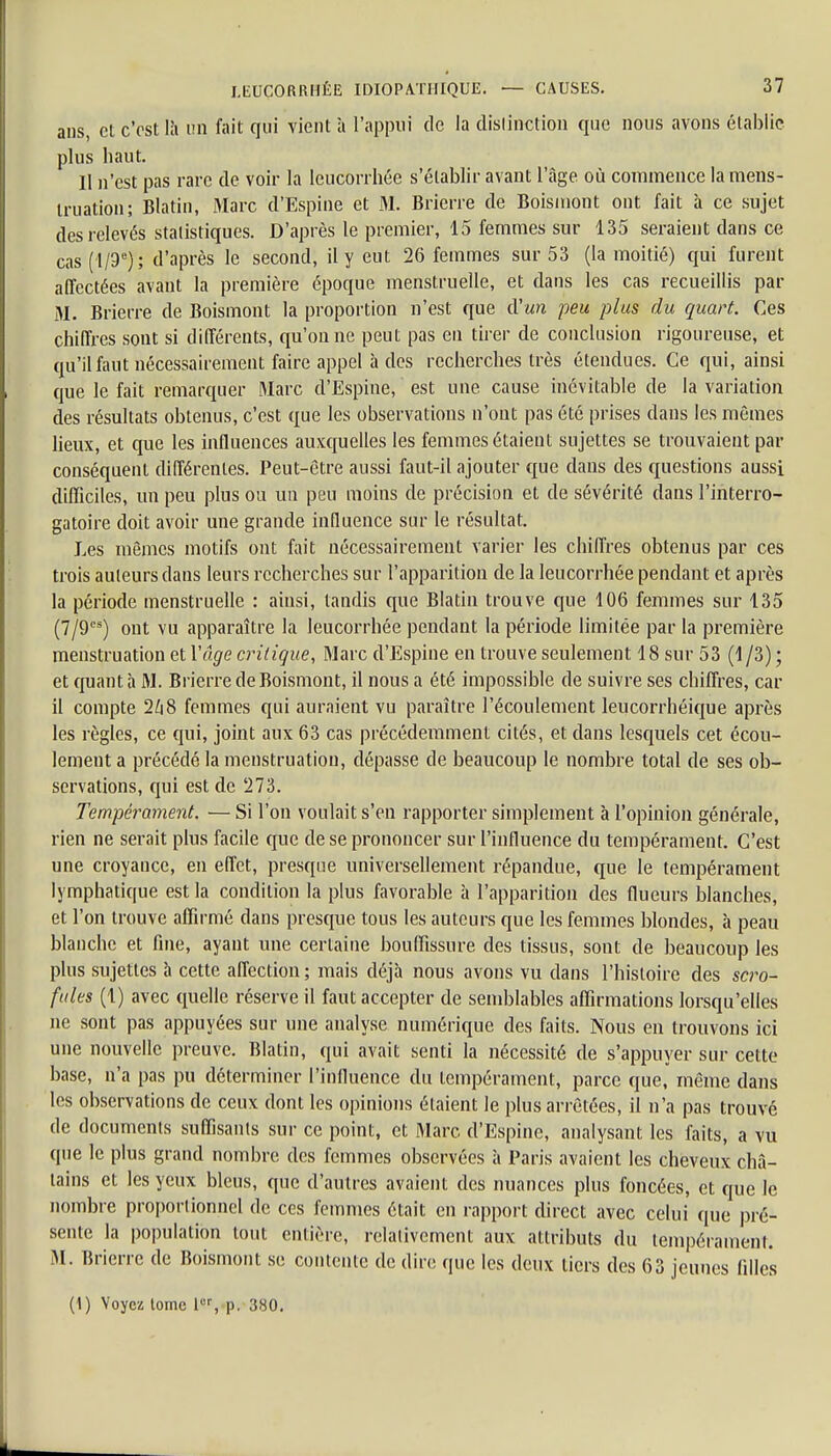 ans, et c'est là un fait qui vient à l'appui de la distinction que nous avons établie plus haut. 11 n'est pas rare de voir la leucorrhée s'établir avant l'âge où commence la mens- truation; Blatin, Marc d'Espine et M. Brierre de Boismont ont fait à ce sujet des relevés statistiques. D'après le premier, 15 femmes sur 135 seraient dans ce cas (l/9e); d'après le second, il y eut 26 femmes sur 53 (la moitié) qui furent affectées avant la première époque menstruelle, et dans les cas recueillis par M. Brierre de Boismont la proportion n'est que d'un peu plus du quart. Ces chiffres sont si différents, qu'on ne peut pas en tirer de conclusion rigoureuse, et qu'il faut nécessairement faire appel à des recherches très étendues. Ce qui, ainsi que le fait remarquer Marc d'Espine, est une cause inévitable de la variation des résultats obtenus, c'est que les observations n'ont pas été prises dans les mêmes lieux, et que les influences auxquelles les femmes étaient sujettes se trouvaient par conséquent différentes. Peut-être aussi faut-il ajouter que dans des questions aussi difficiles, un peu plus ou un peu moins de précision et de sévérité dans l'interro- gatoire doit avoir une grande influence sur le résultat. Les mêmes motifs ont fait nécessairement varier les chiffres obtenus par ces trois auteurs clans leurs recherches sur l'apparition de la leucorrhée pendant et après la période menstruelle : ainsi, tandis que Blatin trouve que 106 femmes sur 135 (7/9cs) ont vu apparaître la leucorrhée pendant la période limitée par la première menstruation et Y âge critique, Marc d'Espine en trouve seulement 18 sur 53 (1 /3) ; et quanta M. Brierre de Boismont, il nous a été impossible de suivre ses chiffres, car il compte 248 femmes qui auraient vu paraître l'écoulement leucorrhéique après les règles, ce qui, joint aux 63 cas précédemment cités, et dans lesquels cet écou- lement a précédé la menstruation, dépasse de beaucoup le nombre total de ses ob- servations, qui est de 273. Tempérament. — Si l'on voulait s'en rapporter simplement à l'opinion générale, rien ne serait plus facile que de se prononcer sur l'influence du tempérament. C'est une croyance, en effet, presque universellement répandue, que le tempérament lymphatique est la condition la plus favorable à l'apparition des (lueurs blanches, et l'on trouve affirmé clans presque tous les auteurs que les femmes blondes, à peau blanche et fine, ayant une certaine bouffissure des tissus, sont de beaucoup les plus sujettes à cette affection ; mais déjà nous avons vu dans l'histoire des scro- fules (1) avec quelle réserve il faut accepter de semblables affirmations lorsqu'elles ne sont pas appuyées sur une analyse numérique des faits. Nous en trouvons ici une nouvelle preuve. Blatin, qui avait senti la nécessité de s'appuyer sur cette base, n'a pas pu déterminer l'influence du tempérament, parce que, même dans les observations de ceux dont les opinions étaient le plus arrêtées, il n'a pas trouvé de documents suffisants sur ce point, et Marc d'Espine, analysant les faits, a vu que le plus grand nombre des femmes observées à Paris avaient les cheveux châ- tains et les yeux bleus, que d'autres avaient des nuances plus foncées, et que le nombre proportionnel de ces femmes était en rapport direct avec celui que pré- sente la population tout entière, relativement aux attributs du tempérament. M. Brierre de Boismont se contente de dire que les deux tiers des 63 jeunes filles (1) Voyez lome 1er, p. 380.