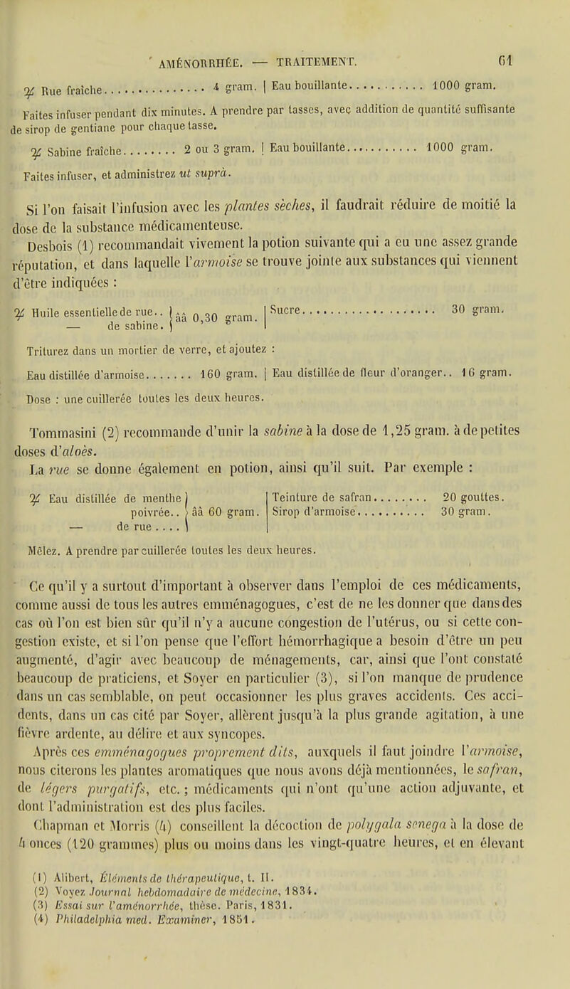 m Rue fraîche 4 Wm> I Eau bouillante 1000 gram. Faites infuser pendant dix minutes. A prendre par tasses, avec addition de quantité suffisante de sirop de gentiane pour chaque lasse. % Sabine fraîche 2 ou 3 gram. \ Eau bouillante 1000 gram. Faites infuser, et administrez ut suprà. Si l'on faisait l'infusion avec les plantes sèches, il faudrait réduire de moitié la dose de la substance médicamenteuse. Desbois (1) recommandait vivement la potion suivante qui a eu une assez grande réputation, et dans laquelle Varmoisese trouve jointe aux substances qui viennent d'être indiquées : I Sucre 30 gram. ^ Huile essentielle de rue.. !.. QZQ — de sabine. ) Triturez dans un mortier de verre, et ajoutez : Eau distillée d'armoise 160 gram. | Eau distillée de Heur d'oranger.. 1G gram. Dose : une cuillerée toutes les deux heures. Tommasini (2) recommande d'unir la sabine à la dose de 1,25 gram. à de petites doses d'aloès. La rue se donne également en potion, ainsi qu'il suit. Par exemple : Eau distillée de menthe ) poivrée.. ) ââ 60 gram. — de rue .... 1 Teinture de safran 20 gouttes. Sirop d'armoise 30 gram. Mêlez. A prendre par cuillerée toutes les deux heures. Ce qu'il y a surtout d'important à observer dans l'emploi de ces médicaments, comme aussi de tous les autres emménagogues, c'est de ne les donner que dans des cas où l'on est bien sûr qu'il n'y a aucune congestion de l'utérus, ou si cette con- gestion existe, et si l'on pense que l'effort hémorrhagique a besoin d'être un peu augmenté, d'agir avec beaucoup de ménagements, car, ainsi que l'ont constaté beaucoup de praticiens, et Soyer en particulier (3), si l'on manque de prudence dans un cas semblable, on peut occasionner les plus graves accidents. Ces acci- dents, dans un cas cité par Soyer, allèrent jusqu'à la plus grande agitation, à une fièvre ardente, au délire et aux syncopes. Après ces emménagogues proprement dits, auxquels il faut joindre Yarmoise, nous citerons les plantes aromatiques que nous avons déjà mentionnées, le safran, de légers purgatifs, etc. ; médicaments qui n'ont qu'une action adjuvante, et dont l'administrai ion est des plus faciles. Chapman et Morris (k) conseillent la décoction de polygala smega à la dose de h onces (120 grammes) plus ou moins dans les vingt-quatre heures, et en élevant (1) Alibert, Êlémentsde thérapeutique, t. II. (2) Voyez Journal hebdomadaire de médecine, 1834. (3) Essai sur l'aménorrhée, thèse. Paris, 1831. (4) Vhiladelphia med. Examiner, 1851.
