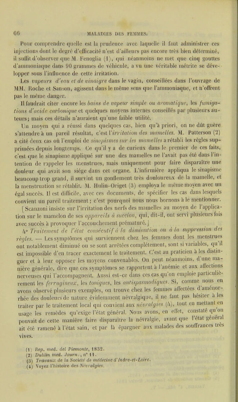 Pour comprendre quelle est la prudence avec laquelle il faut administrer ces injections dont le degré d'efficacité n'est d'ailleurs pas encore très bien déterminé, il suffit d'observer que M. Fenoglia (1), qui néanmoins ne met que cinq gouttes d'ammoniaque dans 90 grammes de véhicule, a vu une véritable métrite se déve- lopper sous l'influence de cette irritation. Les vapeurs d'eau et de vinaigre dans le vagin, conseillées dans l'ouvrage de MM. Roche et Sanson, agissent dans le même sens que l'ammoniaque, et n'offrent pas le même danger. Il faudrait citer encore les bains de vapeur simple ou aromatique, les fumiga- tions d'acide carbonique et quelques moyens internes conseillés par plusieurs au- teurs; mais ces détails n'auraient qu'une faible utilité. Un moyen qui a réussi dans quelques cas, bien qu'à priori, on ne dût guère s'attendre à un pareil résultat, c'est ['irritation des mamelles. M. Patterson (2) a cité deux cas où l'emploi de sinapismes sur les mamelles a rétabli les règles sup- primées depuis longtemps. Ce qu'il y a de curieux dans le premier de ces faits, c'est que le sinapisme appliqué sur une des mamelles ne l'avait pas été dans l'in- tention de rappeler les menstrues, mais uniquement pour faire disparaître une douleur qui avait son siège dans cet organe. L'infirmière appliqua le sinapisme beaucoup trop grand, il survint un gonflement très douloureux de la mamelle, et la menstruation se rétablil. M. Hulin-Onget (3) employa le même moyen avec un égal succès. H est difficile, avec ces documents, de spécifier les cas dans lesquels convient un pareil traitement ; c'est pourquoi nous nous bornons à le mentionner. [ Scanzoni insiste sur l'irritation des nerfs des mamelles au moyen de l'applica- tion sur le mamelon de ses appareils à succion, qni, dil-il, ont servi plusieurs fois avec succès à provoquer l'accouchement prématuré, j k° Traitement de l'état consécutif à la diminution ou à la suppression des règles. — Les symptômes qui surviennent chez les femmes dont les menstrues ont notablement diminué ou se sont arrêtées complètement, sont si variables, qu'il est impossible d'en tracer exactement le traitement. C'est au praticien à les distin- guer et à leur opposer les moyens convenables. On peut néanmoins, d'une ma- nière générale, dire que ces symptômes se rapportent à l'anémie et aux affections nerveuses qui raccompagnent. Aussi est-ce dans ces cas qu'on emploie particuliè- rement les ferrugineux, les toniques, les antispasmodiques. Si, comme nous en avons observé plusieurs exemples, on trouve chez les femmes affectées d'aménor- rhée des douleurs de nature évidemment névralgique, il ne faut pas hésiter à les traiter par le traitement local qui convient aux névralgies {U), tout en mettant en usage les remèdes qu'exige l'état général. Nous avons, en effet, constaté qu'on pouvait de cette manière faire disparaître la névralgie, avant que l'élal général ait été ramené à l'état sain, et par là épargner aux malades des souffrances très vives. (1) flep. mcd. del Piemonte, 1832. (2) Dublin med. Journ., n H. (3) Travaux de la Société de médecine d'Indre-et-Loire. (4) Voyez l'histoire des Névralgies.