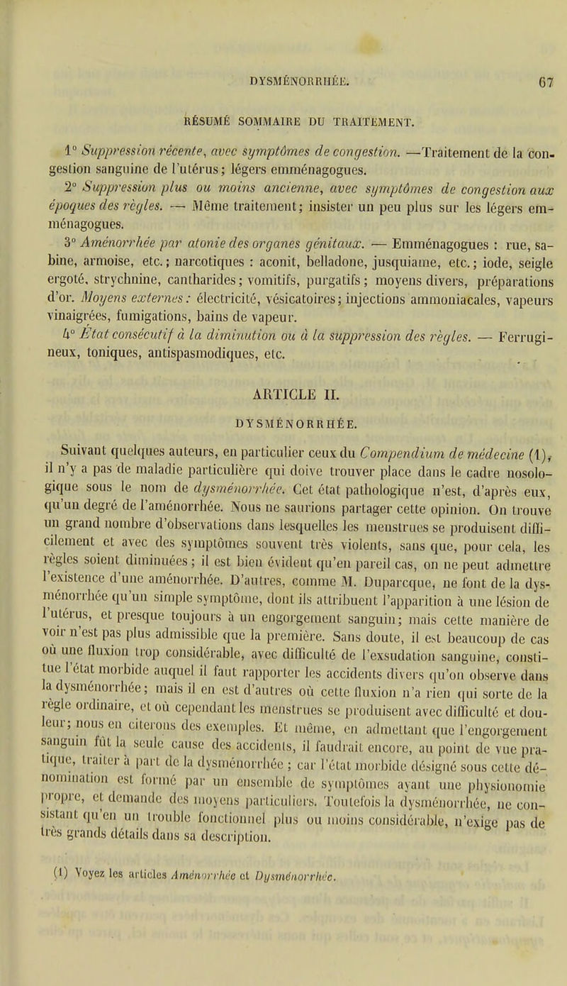 RÉSUMÉ SOMMAIRE DU TRAITEMENT. 1° Suppression récente, avec symptômes de congestion. —Traitement de la con- gestion sanguine de l'utérus ; légers emménagogues. 2° Suppression plus ou moins ancienne, avec symptômes de congestion aux époques des règles. — Môme traitement; insister un peu plus sur les légers em- ménagogues. 3° Aménorrhée par atonie des organes génitaux. — Emménagogues : rue, Sa- bine, armoise, etc. ; narcotiques : aconit, belladone, jusquiame, etc. ; iode, seigle ergoté, strychnine, cantharides ; vomitifs, purgatifs ; moyens divers, préparations d'or. Moyens externes: électricité, vésicatoires; injections ammoniacales, vapeurs vinaigrées, fumigations, bains de vapeur. h° Etat consécutif à la diminution ou à la suppression des règles. — Ferrugi- neux, toniques, antispasmodiques, etc. ARTICLE IL DYSMÉNORRHÉE. Suivant quelques auteurs, en particulier ceux du Compendium de médecine (1), il n'y a pas de maladie particulière qui doive trouver place dans le cadre nosolo- gique sous le nom de dysménorrhée. Cet état pathologique n'est, d'après eux, qu'un degré de l'aménorrhée. Nous ne saurions partager cette opinion. On trouve' un grand nombre d'observations dans lesquelles les menstrues se produisent diffi- cilement et avec des symptômes souvent très violents, sans que, pour cela, les règles soient diminuées ; il est bien évident qu'en pareil cas, on ne peut admettre l'existence d'une aménorrhée. D'autres, comme M. Duparcque, ne font delà dys- ménorrhée qu'un simple symptôme, dont ils attribuent l'apparition à une lésion de l'utérus, et presque toujours à un engorgement sanguin; mais cette manière de voir n'est pas plus admissible que la première. Sans doute, il est beaucoup de cas où une fluxion trop considérable, avec difficulté de l'exsudation sanguine, consti- tue l'état morbide auquel il faut rapporter les accidents divers qu'on observe dans la dysménorrhée ; mais il en est d'autres où cette fluxion n'a rien qui sorte de la règle ordinaire, et où cependant les menstrues se produisent avec difficulté et dou- leur; nous en citerons des exemples. Et même, en admettant que l'engorgement sanguin lût la seule cause des accidents, il faudrait encore, au point de vue pra- tique, traiter à pari de la dysménorrhée ; car l'état morbide désigné sous cette dé- nomination est formé par un ensemble de symptômes ayant une physionomie propre, et demande des moyens particuliers. Toutefois la dysménorrhée, ne con- sistant quen un trouble fonctionnel plus ou moins considérable, n'exige pas de très grands détails dans sa description. (I) Voyez les articles Aménorrhée et Dysménorrhée.