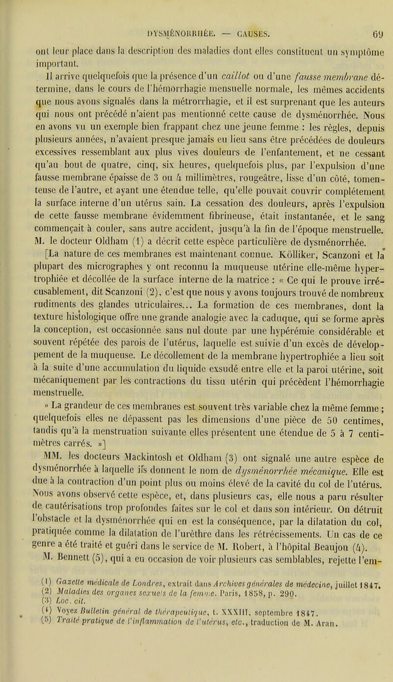 oui leur place clans la description des maladies dont elles constituent un symptôme important. Il arrive quelquefois que la présence d'un caillot ou d'une fausse membrane dé- termine, dans le cours de l'hémorrhagie mensuelle normale, les mêmes accidents que nous avons signalés dans la métrorrhagie, et il est surprenant que les auteurs qui nous ont précédé n'aient pas mentionné cette cause de dysménorrhée. Nous en avons vu un exemple bien frappant chez une jeune femme : les règles, depuis plusieurs années, n'avaient presque jamais eu lieu sans être précédées de douleurs excessives ressemblant aux plus vives douleurs de l'enfantement, et ne cessant qu'au bout de quatre, cinq, six heures, quelquefois plus, par l'expulsion d'une fausse membrane épaisse de 3 ou k millimètres, rougeâtre, lisse d'un côté, tomen- teuse de l'autre, et ayant une étendue telle, qu'elle pouvait couvrir complètement la surface interne d'un utérus sain. La cessation des douleurs, après l'expulsion de cette fausse, membrane évidemment fibrineuse, était instantanée, et le sang commençait à couler, sans autre accident, jusqu'à la fin de l'époque menstruelle. M. le docteur Oldham (1) a décrit cette espèce particulière de dysménorrhée. [La nature de ces membranes est maintenant connue. Kôlliker, Scanzoni et la* plupart des micrographes y ont reconnu la muqueuse utérine elle-même hyper- trophiée et décollée de la surface interne de la matrice : « Ce qui le prouve irré- cusablement, dit Scanzoni (2), c'est que nous y avons toujours trouvé de nombreux rudiments des glandes utriculaires... La formation de ces membranes, dont la texture histologique offre une grande analogie avec la caduque, qui se forme après la conception, est occasionnée sans nul doute par une hypérémie considérable et souvent répétée des parois de l'utérus, laquelle est suivie d'un excès de dévelop- pement de la muqueuse. Le décollement de la membrane hypertrophiée a lieu soit à la suite d'une accumulation du liquide exsudé entre elle et la paroi utérine, soit mécaniquement par les contractions du tissu utérin qui précèdent l'hémorrhagie menstruelle. » La grandeur de ces membranes est souvent très variable chez la même femme ; quelquefois elles ne dépassent pas les dimensions d'une pièce de 50 centimes, tandis qu'à la menstruation suivante elles présentent une étendue de 5 à 7 centi- mètres carrés. »] MM. les docteurs Mackintosh et Oldham (3) ont signalé une autre espèce de dysménorrhée à laquelle ils donnent le nom de dysménorrhée mécanique. Elle est due à la contraction d'un point plus ou moins élevé de la cavité du col de l'utérus. Nous avons observé cette espèce, et, dans plusieurs cas, elle nous a paru résulter de cautérisations trop profondes faites sur le col et dans son intérieur. On détruit 1 obstacle et la dysménorrhée qui en est la conséquence, par la dilatation du col, pratiquée comme la dilatation de l'urèthre dans les rétrécissements. Un cas de ce genre a été traité et guéri dans le service de M. Robert, à l'hôpital Beaujou (h). M. Bennett (5), qui a eu occasion de voir plusieurs cas semblables, rejette l'em- (1) Gazelle médicale de Londres, extrait dans Archives générales de médecine, juillet 1847. (2) Maladies des organes sexuels de la femme. Paris, 1858, p. 290. (3) Loc. cil. (0 V'oyez Bulletin général de thérapeutique, t. XX.XI1T, septembre 1847. (5) Traité pratique de l'inflammation de l'utérus, etc., traduction de M. Aran.