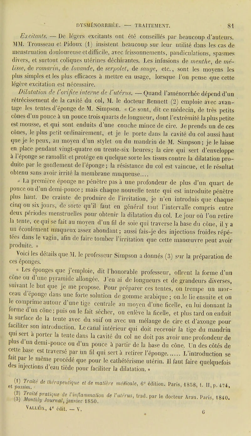 Excitants.—De légers excitants ont été conseillés par beaucoup d'auteurs. MM. Trousseau et Pidoux (1) insistent beaucoup sur leur utilité dans les cas de menstruation douloureuse et difficile, avec frissonnements, pandiculations, spasmes divers, et surtout coliques utérines déchirantes. Les infusions de menthe, de mé- lisse, de romarin, de lavande, de serpolet, de sauge, etc., sont les moyens les plus simples et les plus efficaces à mettre en usage, lorsque l'on pense que cette légère excitation est nécessaire. Dilatation de l'orifice interne de l'utérus. — Quand l'aménorrhée dépend d'un rétrécissement de la cavité du col, M. le docteur Bennett (2) emploie avec avan- tage les tentes d'éponge de M. Simpson. « Ce. sont, dit ce médecin, de très petits cônes d'un pouce à un pouce trois quarts de longueur, dont l'extrémité la plus petite est mousse, et qui sont enduits d'une couche mince de cire. Je prends un de ces cônes, le plus pelit ordinairement, et je le porte dans la cavité du col aussi haut que je le peux, au moyen d'un stylet ou du mandrin de M. Simpson; je le laisse en place pendant vingt-quatre ou trente-six heures; la cire qui sert d'enveloppe à l'éponge se ramollit et protège en quelque sorte les tissus contre la dilatation pro- duite par le gonflement de l'éponge; la résistance du col est vaincue, et le résultat obtenu sans avoir irrité la membrane muqueuse.... <> La première éponge ne pénètre pas à une profondeur de plus d'un quart de pouce ou d'un demi-pouce ; mais chaque nouvelle tente qui est introduite pénètre plus haut. De crainte de produire de l'irritation, je n'en introduis que chaque cinq ou six jours, de sorte qu'il faut en général tout l'intervalle compris entre deux périodes menstruelles pour obtenir la dilatation du col. Le jour où l'on retire la tente, ce qui se fait au moyen d'un fd de soie qui traverse la base du cône, il y a un écoulement muqueux assez abondant; aussi fais-je des injections froides répé- tées dans le vagin, afin de faire tomber l'irritation que cette manœuvre peut avoir produite. » Voici les détails que M. le professeur Simpson a donnés (3) sur la préparation de ces éponges. « Les éponges que j'emploie, dit l'honorable professeur, offrent la forme d'un tone ou d'une pyramide allongée. J'en ai de longueurs et de grandeurs diverses, suivant le but que je me propose. Pour préparer ces tentes, on trempe un mor- ceau d'éponge dans une forte solution de gomme arabique ; on.le lie ensuite et on le comprime autour d'une tige centrale au moyen d'une ficelle, en lui donnant la orme d un cône; puis on le fait sécher, on enlève la ficelle, et plus tard on enduit a surface de la tente avec du suif ou avec un mélange de cire et d'axonge pour laciliter son introduction. Le canal intérieur qui doit recevoir la tige du mandrin qui sert a porter la tente dans la cavité du col ne doit pas avoir une profondeur de Plus ( un demi-pouce ou d'un pouce à partir de la base du cône. Un des côtés de cette base est traversé par un fil qui sert à retirer l'éponge L'introduction se lait par le même procédé que pour le cathétérisme utérin. Il faut faire quelquefois des injections d'eau tiède pour faciliter la dilatation. » elplJimUé Ck U'rapculiquc clde maUère médicale, 6e édition. Paris, 1858, t. IF, p. 474, (l) M^nnJtiqU6 feVin!lammalion ^ l'utn us, trad. par le docteur Aran. Paris, 1840. (J) Monllily Journal, janvier 1850. Vali.eix, 4e édit. — Y.