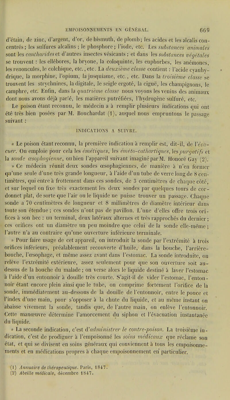 d'étain, de zinc, d'argent, d'or, de bismuth, de plomb; les acides et les alcalis con- centrés; les sulfures alcalins ; le phosphore; l'iode, etc. Les substances animales sont les cantharides et d'autres insectes vésicants ; et dans les substances végétales se trouvent : les ellébores, la bryone, la coloquinte, les euphorbes, les anémones, les renoncules, le colchique, etc., etc. La deuxième classe contient : l'acide cyanhy- drique, la morphine, l'opium, lajusqùiame, etc., etc. Dans la troisième classe se trouvent les strychnines, la digitale, le seigle ergoté, la ciguë, les champignons, le camphre, etc. Enfin, dans la quatrième classe nous voyons les venins des animaux dont nous avons déjà parlé, les matières putréfiées, l'hydrogène sulfuré, etc. Le poison étant reconnu, le médecin a à remplir plusieurs indications qui ont été très bien posées par M. Bouchardat (1), auquel nous empruntons le passage suivant : INDICATIONS A SUIVRE. « Le poison étant reconnu, la première indication à remplir est, dit-il, de l'éva- cuer. On emploie pour cela les émétiques, les éméto-cathartiques, les pjurr/at ifs et la sonde œsophagienne, ou bien l'appareil suivant imaginé par M. Honoré Gay (2). » Ce médecin réunit deux sondes œsophagiennes, de manière à n'en former qu'une seule d'une très grande longueur, à l'aide d'un tube de verre long de 8 cen- timètres, qui entre à frottement dans ces sondes, de 3 centimètres de charme côté, et sur lequel on fixe très exactement les deux sondes par quelques tours de cor- donnet plat, de sorte que l'air ou le liquide ne puisse trouver un passage. Chaque sonde a 70 centimètres de longueur et 8 millimètres de diamètre intérieur dans toute son étendue; ces sondes n'ont pas de pavillon. L'une d'elles offre trois ori- fices à son bec : un terminal, deux latéraux alternes et très rapprochés du dernier; ces orifices ont un diamètre un peu moindre que celui de la sonde elle-même; l'autre n'a au contraire qu'une ouverture inférieure terminale. » Pour faire usage de cet appareil, on introduit la sonde par l'extrémité à trois orifices inférieurs, préalablement recouverte d'huile, dans la bouche, l'arrière- bouche, l'œsophage, et même assez avant dans l'estomac. La sonde introduite, on relève l'extrémité extérieure, assez seulement pour que son ouverture soit au- dessus de la bouche du malade; on verse alors le liquide destiné à laver l'estomac à l'aide d'un entonnoir à douille très courte. S'agit-il de vider l'estomac, l'enton- noir étant encore plein ainsi que le tube, on comprime fortement l'orifice de la sonde, immédiatement au-dessous de la douille de l'entonnoir, entre le pouce et l'index d'une main, pour s'opposer à la chute du liquide, et au même instant on abaisse vivement la sonde, tandis que, de l'autre main, on enlève l'entonnoir. Cette manœuvre détermine l'amorcemcnt du siphon cl; l'évacuation instantanée (In liquide. » La seconde indication, c'est d'administrer le contre-poison. La troisième in- dication, c'est de prodiguer à l'empoisonné les soins médicaux que réclame son état, et qui se divisent en soins généraux qui conviennent à tous les empoisonne- ments et en médications propres à charpie empoisonnement en particulier. (1) Annuaire de thérapeutique. Paris, 1847. (2) Abeille médicale, décembre 1847.