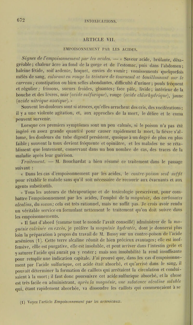 ARTICLE VII. EMPOISONNEMENT PAU LES ACIDES. Signes de l'empoisonnement par les acides. — « Saveur acide, brûlante, désa- gréable; chaleur acre au fond de la gorge et de l'estomac, puis dans l'abdomen; haleine fétide, soif ardente, hoquet, envies de vomir; vomissements quelquefois mêlés de sang, colorant en rouge la teinture de tournesol et bouillonnant sur le carreau; constipation ou bien selles abondantes, difficulté d'uriner ; pouls fréquent et régulier; frissons, sueurs froides, gluantes; face paie, livide; intérieur de la bouche et des lèvres, noir [acide sulfurique), rouge (acide chlorhydrique), jaune (acide nitrique azotique). » Souvent les douleurs sont si atroces, qu'elles arrachent des cris, des vociférations ; il y a une violente agitation, et, aux approches de la mort, le délire et le coma peuvent survenir. Lorsque ces premiers symptômes sont un peu calmés, si le poison n'a pas été ingéré en assez grande quantité pour causer rapidement la mort, la fièvre s'al- lume, les douleurs du tube digestif persistent, quoique à un degré de plus eu plus faible; souvent la toux devient fréquente et opiniâtre, et les malades ne se réta- blissent que lentement, conservant dans un bon nombre de cas, des traces de la maladie après leur guérison. Traitement. — M. Bouchardat a bien résumé ce traitement dans le passage suivant : « Dans les cas d'empoisonnement par les acides, le contre-poison seul suffit pour rétablir le malade sans qu'il soit nécessaire de recourir aux évacuants et aux agents substitutifs. » Tous les auteurs de thérapeutique et de toxicologie prescrivent, pour com- battre l'empoisonnement par les acides, l'emploi de la magnésie, des carbonates alcalins, du savon; cela est très rationnel, mais ne suffit pas. Je crois avoir rendu un véritable service en formulant nettement le traitement qu'on doit suivre dans les empoisonnements. » Il faut d'abord (comme tout le monde l'avait conseillé) administrer de la ma- gnésie calcinée en excès, je préfère la magnésie hydratée, dont je donnerai plus loin la préparation à propos du travail de M. Bussy sur un contre-poison de l'acide arsénieux (4). Cette terre alcaline réunit de bien précieux avantages; elle est inof- fensive, cille est purgative, elle est insoluble, et peut arriver dans l'intestin grêle et y saturer l'acide qui aurait pu y rester; mais son insolubilité la rend insuffisante pour remplir une indication capitale. J'ai prouvé que, dans les cas d'empoisonne- ment par l'acide sulfurique, cet acide était absorbé, et qu'arrivé dans le sang, il pouvait déterminer la formation de caillots qui arrêtaient la circulation et condui- saient à la mort; il faut donc poursuivre cet acide sulfurique absorbé, et la chose est très facile en administrant, après la magnésie, une substance alcaline soiuble qui, étant rapidement absorbée, va dissoudre les caillots qui commençaient h se (1) Voyez l'article Empoisonnement par les arsenicaux.