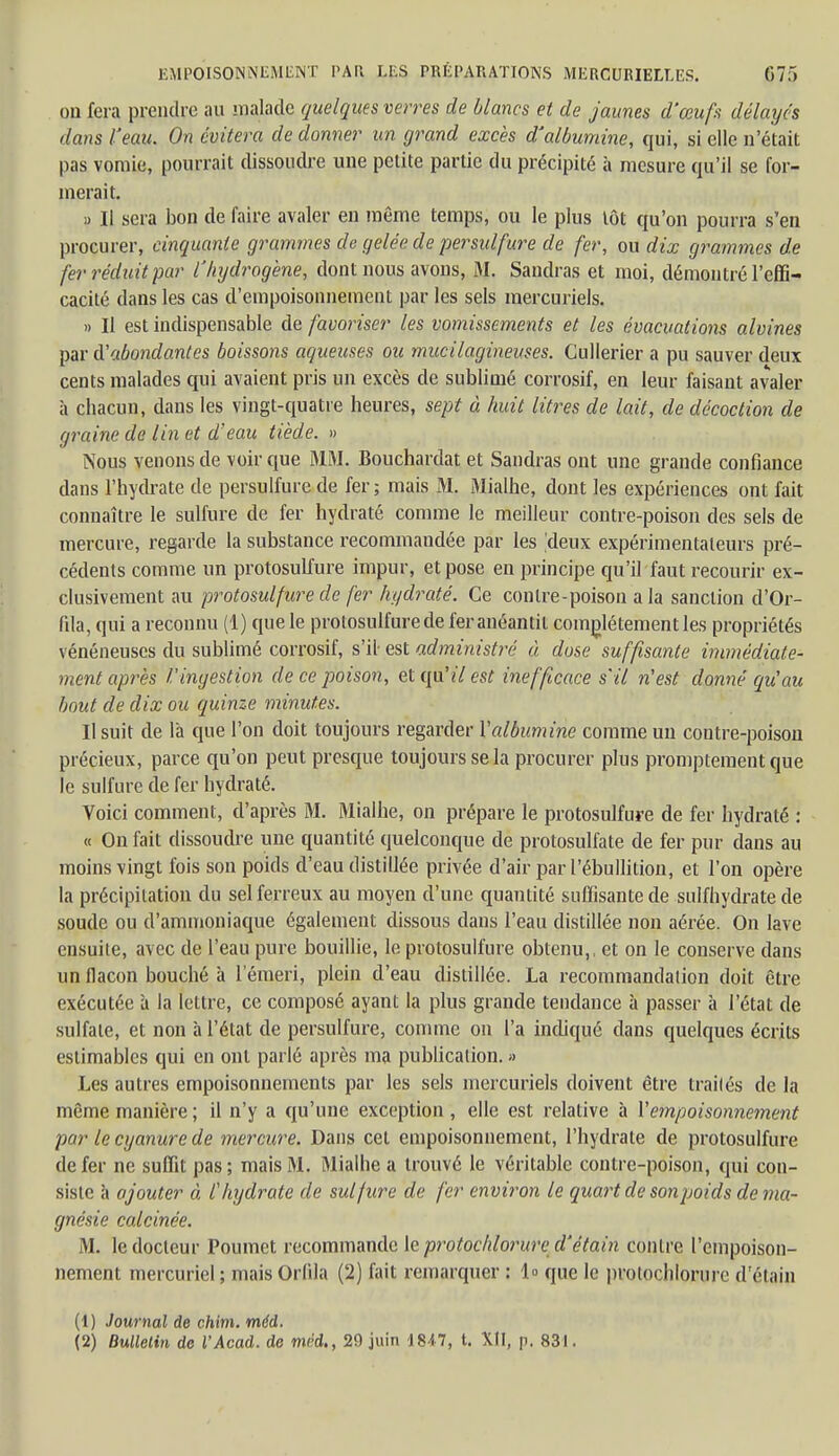 EMPOISONNEMENT PAK LES PRÉPARATIONS MERCURIELLES. 67f> ou fera prendre au malade quelques verres de blancs et de jaunes d'œufs délayés dans l'eau. On évitera de donner un grand excès d'albumine, qui, si elle n'était pas vomie, pourrait dissoudre une petite partie du précipité à mesure qu'il se for- merait. » Il sera bon de faire avaler en même temps, ou le plus tôt qu'on pourra s'en procurer, cinquante grammes de gelée de persulfure de fer, ou dix grammes de fer réduit-par l'hydrogène, dont nous avons, M. Sandras et moi, démontré l'effi- cacité dans les cas d'empoisonnement par les sels mercuriels. » Il est indispensable de favoriser les vomissements et les évacuations alvines par d'abondantes boissons aqueuses ou mucilagineuses. Cullerier a pu sauver deux cents malades qui avaient pris un excès de sublimé corrosif, en leur faisant avaler à chacun, dans les vingt-quatre heures, sept à huit litres de lait, de décoction de graine de lin et d'eau tiède. » Nous venons de voir que MM. Bouchardat et Sandras ont une grande confiance dans l'hydrate de persulfure de fer; mais M. Mialhe, dont les expériences ont fait connaître le sulfure de fer hydraté comme le meilleur contre-poison des sels de mercure, regarde la substance recommaudée par les 'deux expérimentateurs pré- cédents comme un protosulfure impur, et pose en principe qu'il faut recourir ex- clusivement au protosulfure de fer hydraté. Ce contre-poison a la sanction d'Or- fila, qui a reconnu (1) que le protosulfure de fer anéantit complètement les propriétés vénéneuses du sublimé corrosif, s''il- est administré à dose suffisante immédiate- ment après l'ingestion de ce poison, et qu'il est inefficace s'il n'est donné qu'au bout de dix ou quinze minutes. Il suit de là que l'on doit toujours regarder l'albumine comme un coutre-poison précieux, parce qu'on peut presque toujours se la procurer plus promptement que le sulfure de fer hydraté. Voici comment, d'après M. Mialhe, on prépare le protosulfure de fer hydraté : « On fait dissoudre une quantité quelconque de protosulfate de fer pur dans au moins vingt fois son poids d'eau distillée privée d'air par l'ébullition, et l'on opère la précipitation du sel ferreux au moyen d'une quantité suffisante de sulfhydrate de soude ou d'ammoniaque également dissous dans l'eau distillée non aérée. On lave ensuite, avec de l'eau pure bouillie, le protosulfure obtenu,, et on le conserve dans un flacon bouché à l'émeri, plein d'eau distillée. La recommandation doit être exécutée à la lettre, ce composé ayant la plus grande tendance à passer à l'état de sulfate, et non à l'état de persulfure, comme on l'a indiqué dans quelques écrits estimables qui en ont parlé après ma publication. » Les autres empoisonnements par les sels mercuriels doivent être traités de la même manière ; il n'y a qu'une exception , elle est relative à l'empoisonnement par le cyanure de mercure. Dans cet empoisonnement, l'hydrate de protosulfure de fer ne suffit pas ; mais M. Mialhe a trouvé le véritable contre-poison, qui con- siste à ajouter à l'hydrate de sulfure de fer environ le quart de son poids de ma- gnésie calcinée. M. le docteur Poumet recommande le protochlorure d'étain contre l'empoison- nement mercuriel; maisOrlila (2) fait remarquer : 1» que le protochlorure d'étain (1) Journal de chim. rnéd.