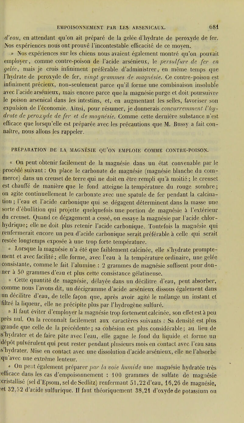 d'eau, en attendant qu'on ait préparé de la gelée d'hydrate de peroxyde de fer. .Nos expériences nous ont prouvé l'incontestable efficacité de ce moyen. » Nos expériences sur les chiens nous avaient également montré qu'on pouvait employer, comme contre-poison de l'acide arsénieux, le persulfure de fer en gelée, mais je crois infiniment préférable d'administrer, en môme temps que l'hydrate de peroxyde de fer, vingt grammes de magnésie. Ce contre-poison est infiniment précieux, non-seulement parce qu'il forme une combinaison insoluble avec l'acide arsénieux, mais encore parce que la magnésie purge et doit poursuivre le poison arsenical dans les intestins, et, en augmentant les selles, favoriser son expulsion de l'économie. Ainsi, pour résumer, je donnerais concurremment l'hy- drate de peroxyde de fer et de magnésie. Comme cette dernière substance n'est efficace que lorsqu'elle est préparée avec les précautions que M. Bussy a fait con- naître, nous allons les rappeler. PRÉPARATION DE LA MAGNÉSIE QU'ON EMPLOIE COMME CONTRE-POISON. « On peut obtenir facilement de la magnésie dans un état convenable par le procédé suivant : On place le carbonate de magnésie (magnésie blanche du com- merce) dans un creuset de terre qui ne doit en être rempli qu'à moitié; le creuset est chauffé de manière que le fond atteigne la température du rouge sombre; on agite continuellement le carbonate avec une spatule de fer pendant la calcina- tion ; l'eau et l'acide carbonique qui se dégagent déterminent dans la masse une sorte d'ébullition qui projette quelquefois une portion de magnésie à l'extérieur du creuset. Quand ce dégagement a cessé, on essaye la magnésie par l'acide chlor- hydrique; elle ne doit plus retenir l'acide carbonique. Toutefois la magnésie qui renfermerait encore un peu d'acide carbonique serait préférable à celle qui serait restée longtemps exposée à une trop forte température. » Lorsque la magnésie n'a été que faiblement calcinée, elle s'hydrate prompte- ment et avec facilité; elle forme, avec l'eau à la température ordinaire, une gelée consistante, comme le fait l'alumine : 2 grammes de magnésie suffisent pour don- ner à 50 grammes d'eau et plus cette consislance gélatineuse. » Cette quantité de magnésie, délayée dans un décilitre d'eau, peut absorber, comme nous l'avons dit, un décigramme d'acide arsénieux dissous également dans un décilitre d'eau, de telle façon que, après avoir agité le mélange, un instant et filtré la liqueur, elle ne précipite plus par l'hydrogène sulfuré. » Il faut éviter d'employer la magnésie trop fortement calcinée, son effet est à peu près nul. On la reconnaît facilement aux caractères suivants : Sa densité est plus grande que celle de la précédente ; sa cohésion est plus considérable ; au lieu de s'hydrater et de faire pâte avec l'eau, elle gagne le fond du liquide et forme un dépôt pulvérulent qui peut rester pendant plusieurs mois en contact avec l'eau sans s'hydrater. iMise en contact avec une dissolution d'acide arsénieux, elle ne l'absorbe qu'avec une extrême lenteur. •> On peut également préparer par la voie humide une magnésie hydratée très efficace dans les cas d'empoisonnement : 100 grammes de sulfate de magnésie cristallisé (sel d'Epsom, sel de Sedlitz) renfermant 51,22d'eau, 16,26 de magnésie, ■et 32,52 d'acide sulfurique. Il faut théoriquement 38,21 d'oxyde de potassium ou