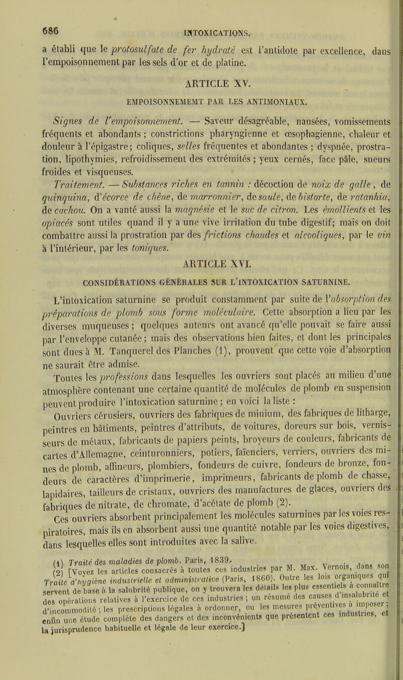 a établi que le protosulfate de fer hydraté est l'antidote par excellence, dans l'empoisonnement par les sels d'or et de platine. ARTICLE XV. EMPOISONNEMEMT PAR LES ANTIMONIAUX. Signes de l'empoisonnement. — Saveur désagréable, nausées, vomissements fréquents et abondants ; constrictions pharyngienne et œsophagienne, chaleur et douleur à l'épigastre; coliques, selles fréquentes et abondantes ; dyspnée, prostra- tion, lipothymies, refroidissement des extrémités ; yeux cernés, face pâle, sueurs froides et visqueuses. Traitement. — Substances riches en tannin : décoction de noix de galle, de quinquina, A'écorce de chêne, de marronnier, de saule, debistorte, de ratanhia, de cachou. On a vanté aussi la magnésie et le suc de citron. Les émollients et les opiacés sont utiles quand il y a une vive irritation du tube digestif; mais on doit combattre aussi la prostration par des frictions chaudes et alcooliques, par le vin à l'intérieur, par les toniques. ARTICLE XVI. CONSIDÉRATIONS GÉNÉRALES SUR L'INTOXICATION SATURNINE. L'intoxication saturnine se produit constamment par suite de Yabsorption des préparations de plomb sous forme moléculaire. Cette absorption a lieu par les diverses muqueuses ; quelques auteurs ont avancé qu'elle pouvait se faire aussi par l'enveloppe cutanée ; mais des observations bien faites, et dont les principales sont dues h M. Tanquerel des Planches (1), prouvent que cette voie d'absorption ne saurait être admise. Toutes les professions dans lesquelles les ouvriers sont placés au milieu d'une atmosphère contenant une certaine quantité de molécules de plomb en suspension peuvent produire l'intoxication saturnine ; en voici la liste: Ouvriers cérusiers, ouvriers des fabriques de minium, des fabriques de litharge, peintres en bâtiments, peintres d'attributs, de voitures, doreurs sur bois, vernis- seurs de métaux, fabricants de papiers peints, broyeurs de couleurs, fabricants de caries d'Allemagne, ceinturonniers, potiers, faïenciers, verriers, ouvriers des mi- nes de plomb, affineurs, plombiers, fondeurs de cuivre, fondeurs de bronze, fon- deurs de caractères d'imprimerie, imprimeurs, fabricants de plomb de chasse, lapidaires, tailleurs de cristaux, ouvriers des manufactures de glaces, ouvriers des fabriques de nitrate, de chromate, d'acétate de plomb (2). Ces ouvriers absorbent principalement les molécules saturnines par les voies res- piratoires, mais ils en absorbent aussi une quantité notable par les voies digestives, dans lesquelles elles sont introduites avec la salive. (\\ Traité des maladies de plomb. Paris, 1839. . 2 rvovez les articles consacrés à toutes ces industries par M. Max. Verno.s, dans son Trai c d'hygiène industrielle et administrative (Paris, 1860). Outre les lois organiques qm servent de base à la salubrité publique, on y trouvera les emails les plus essentiels a connaître 3e» opé. allons relatives à l'exercice de ces industries ; un résumé des causes d insalubrité e d'incon.modité-jes prescriptions légales à ordonner, ou les enfin une étude complète des dangers et des inconvénients que présentent ces industries, ei la jurisprudence habituelle et légale de leur exercice.]