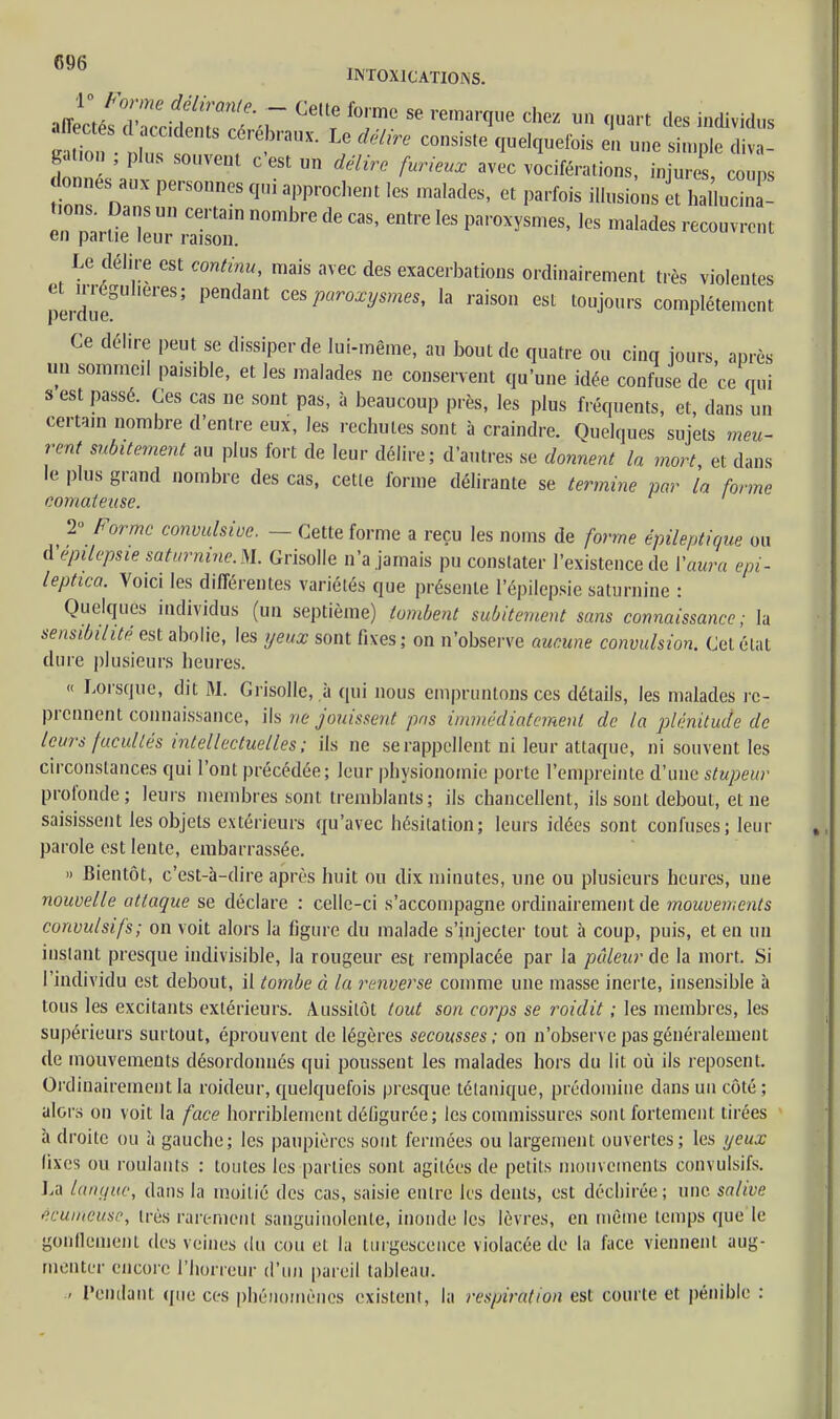 J^Z^LZ ^1 *T 86 remar(IUe Chez u» qwrt *B individus affectés d accidents cérébraux. Le délire consiste quelquefois en une simple diva- gation ; plus souvent c'est un délire furieux avec vociférations, injure c ù s donnes aux personnes qui approchent les malades, et parfois illusions et hal'.ucina- t.ons. Dans un certain nombre de cas, entre les paroxysmes, les malades recouvrent en partie leur raison. Le délire est continu, mais avec des exacerbations ordinairement très violentes perduf Pemlant par°Xysmes' la raison est touJours complètement Ce délire peut se dissiper de lui-même, au bout de quatre ou cinq jours après un sommeil paisible, et les malades ne conservent qu'une idée confuse de ce qui s est passé. Ces cas ne sont pas, à beaucoup près, les plus fréquents, et, dans un certa.n nombre d'entre eux, les rechutes sont à craindre. Quelques sujets meu- rent subitement au plus fort de leur délire; d'autres se donnent la mort et dans le plus grand nombre des cas, cette forme délirante se termine par la forme comateuse. 2» Forme convulsive. — Cette forme a reçu les noms de forme épileptique ou dépilepsie saturnine. M. Grisolle n'a jamais pu constater l'existence de l'aura epi- leptica. Voici les différentes variétés que présente l'épilepsie saturnine : Quelques individus (un septième) tombent subitement sans connaissance; la sensibilité est abolie, les yeux sont fixes; on n'observe aucune convulsion. Cet état dure plusieurs heures. « Lorsque, dit M. Grisolle, à qui nous empruntons ces détails, les malades re- prennent connaissance, ils ne jouissent pas immédiatement de la plénitude de leurs facultés intellectuelles ; ils ne se rappellent ni leur attaque, ni souvent les circonstances qui l'ont précédée; leur physionomie porte l'empreinte d'une stupeur profonde; leurs membres sont tremblants; ils chancellent, ils sont debout, et ne saisissent les objets extérieurs qu'avec hésitation; leurs idées sont confuses; leur parole est lente, embarrassée. » Bientôt, c'est-à-dire après huit ou dix minutes, une ou plusieurs heures, une nouvelle attaque se déclare : celle-ci s'accompagne ordinairement de mouvements convulsifs; on voit alors la figure du malade s'injecter tout à coup, puis, et en un instant presque indivisible, la rougeur est remplacée par la pâleur de la mort. Si l'individu est debout, il tombe à la renverse comme une masse inerte, insensible à tous les excitants extérieurs. Aussitôt tout son corps se roidit ; les membres, les supérieurs surtout, éprouvent de légères secousses; on n'observe pas généralement de mouvements désordonnés qui poussent les malades hors du lit où ils reposent. Ordinairement la roideur, quelquefois presque tétanique, prédomine dans un côté ; alors on voit la face horriblement défigurée; les commissures sont fortement tirées à droite ou à gauche; les paupières sont fermées ou largement ouvertes; les yeux fixes ou roulants : toutes les parties sont agitées de petits mouvements convulsifs. La langue, dans la moitié des cas, saisie entre les dents, est déchirée; une salive écumeuse, très rarement sanguinolente, inonde les lèvres, en même temps que le gonflement des veines du cou et la turgescence violacée de la face viennent aug- menter encore l'horreur d'un pareil tableau. . Pendant que ces phénomènes existent, la respiration est courte et pénible :