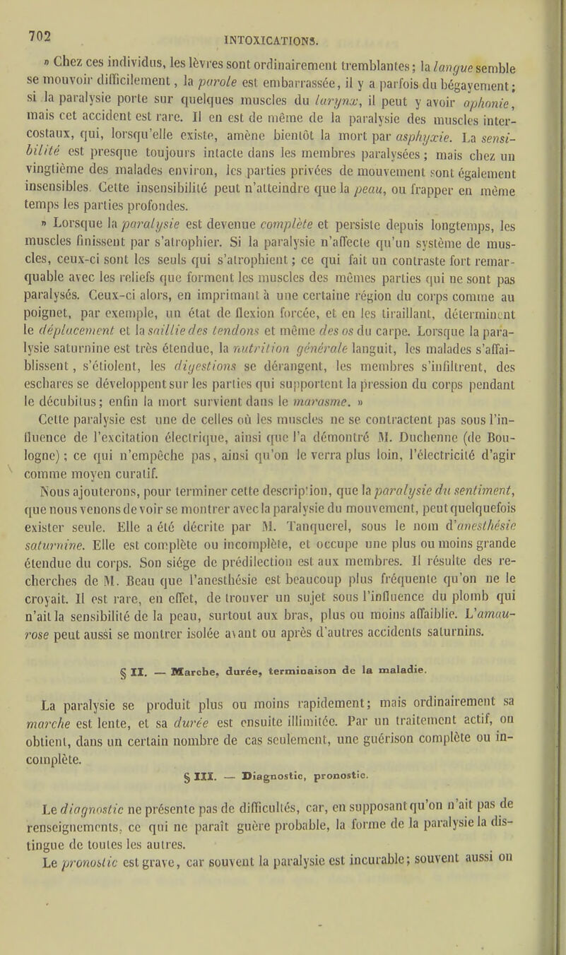 n Chez ces individus, les lèvres sont ordinairement tremblantes ; la langue semble se mouvoir difficilement, la parole est embarrassée, il y a parfois, du bégayement ; si la paralysie porte sur quelques muscles du larynx, il peut y avoir aphonie, mais cet accident est rare. Il en est de même de la paralysie des muscles inter- costaux, qui, lorsqu'elle existe, amène bientôt la mort par asphyxie. La sensi- bilité est presque toujours intacte dans les membres paralysées; mais chez un vingtième des malades environ, les parties privées de mouvement sont également insensibles. Cette insensibilité peut n'atteindre que la peau, ou frapper en même temps les parties profondes. » Lorsque la paralysie est devenue complète et persiste depuis longtemps, les muscles finissent par s'atrophier. Si la paralysie n'affecte qu'un système de mus- cles, ceux-ci sont les seuls qui s'atrophient ; ce qui fait un contraste fort remar- quable avec les reliefs que forment les muscles des mêmes parties qui ne sont pas paralysés. Ceux-ci alors, en imprimant à une certaine région du corps comme au poignet, par exemple, un état de flexion forcée, et en les tiraillant, déterminent le déplacement et la saillie des tendons et même des os du carpe. Lorsque la para- lysie saturnine est très étendue, la nutrition générale languit, les malades s'affai- blissent , s'étiolent, les digestions se dérangent, les membres s'infiltrent, des eschares se développent sur les parties qui supportent la pression du corps pendant le décubilus; enfin la mort survient dans le marasme. » Cette paralysie est une de celles où les muscles ne se contractent pas sous l'in- fluence de l'excitation électrique, ainsi que l'a démontré M. Duchennc (de Bou- logne) ; ce qui n'empêche pas, ainsi qu'on le verra plus loin, l'électricité d'agir comme moyen curalif. Nous ajouterons, pour terminer cette descrip'ion, que la paralysie du sentiment, que nous venons de voir se montrer avec la paralysie du mouvement, peut quelquefois exister seule. Elle a été décrite par M. Tanqucrel, sous le nom d'anestkésie saturnine. Elle est complète ou incomplète, et occupe une plus ou moins grande étendue du corps. Son siège de prédilection est aux membres. Il résulte des re- cherches de M. Beau que l'anesthésie est beaucoup plus fréquente qu'on ne le croyait. Il est rare, en effet, de trouver un sujet sous l'influence du plomb qui n'ailla sensibilité de la peau, surtout aux bras, plus ou moins affaiblie. Uamau- rose peut aussi se montrer isolée a\ant ou après d'autres accidents saturnins. § II. — Marche, durée, terminaison de la maladie. La paralysie se produit plus ou moins rapidement; mais ordinairement sa marche est lente, et sa durée est ensuite illimitée. Par un traitement actif, on obtient, dans un certain nombre de cas seulement, une guérison complète ou in- complète. § III. — Diagnostic, pronostic. Le diagnostic ne présente pas de difficultés, car, en supposant qu'on n'ait pas de renseignements., ce qui ne paraît guère probable, la forme de la paralysie la dis- tingue de toutes les autres. Le pronostic est grave, car souvent la paralysie est incurable; souvent aussi on