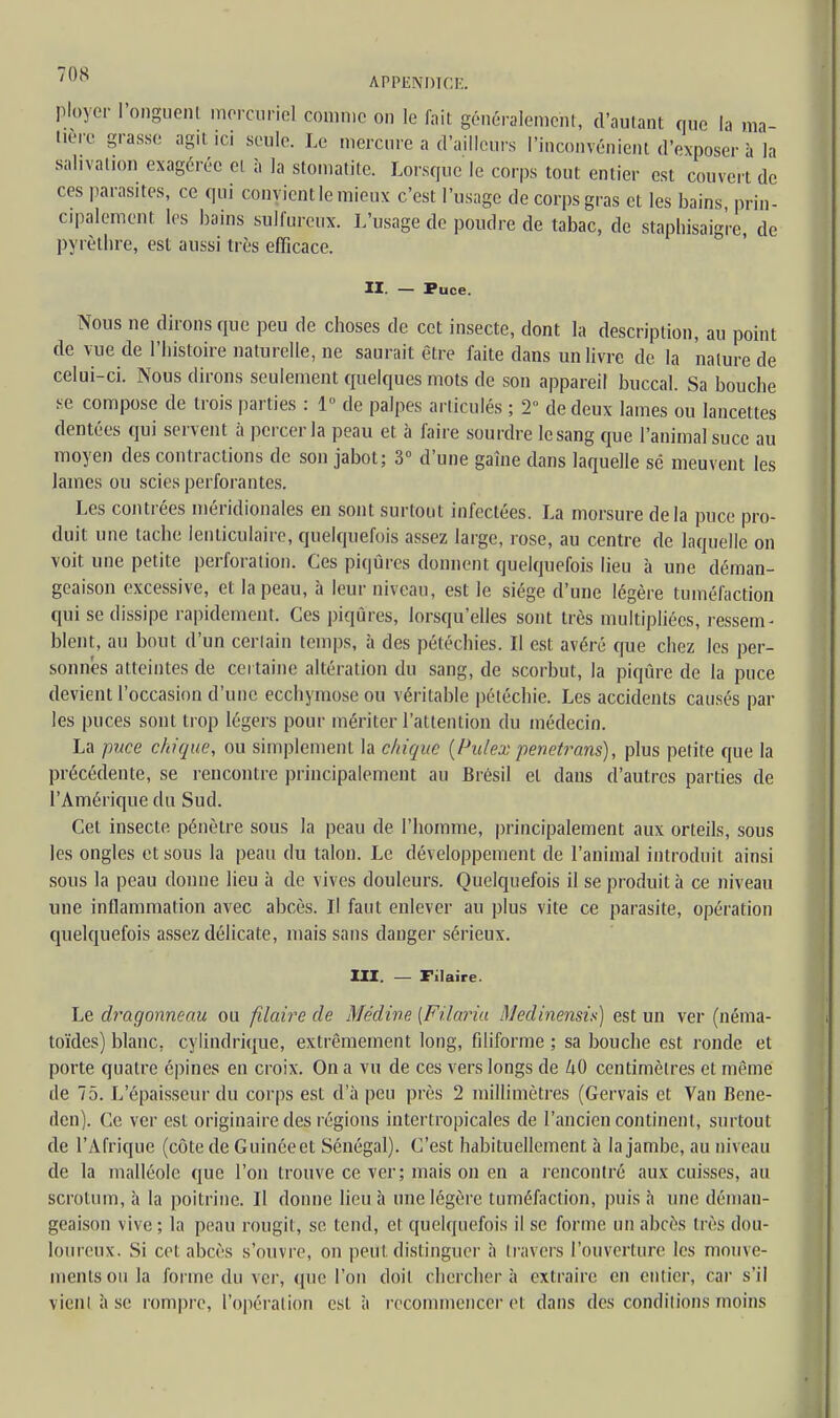 ;()(S APPENDICE. ployer l'onguent mercuriel comme on le fait généralement, d'autant que la ma- tière grasse agit .ci seule. Le mercure a d'ailleurs l'inconvénient d'exposer à la salivation exagérée et à la stomatite. Lorsque le corps tout entier est couvert de ces parasites, ce qui convient le mieux c'est l'usage de corps gras et les bains prin- cipalement les bains sulfureux. L'usage de poudre de tabac, de staphisaig're, de pyrèthre, est aussi très efficace. II. — Puce. Nous ne dirons que peu de choses de cet insecte, dont la description, au point de vue de l'histoire naturelle, ne saurait être faite dans un livre de la nature de celui-ci. Nous dirons seulement quelques mots de son appareil buccal. Sa bouche se compose de trois parties : 1° de palpes articulés ; 2 de deux lames ou lancettes dentées qui servent à percer la peau et à faire sourdre le sang que l'animal suce au moyen des contractions de son jabot; 3° d'une gaîne dans laquelle sé meuvent les lames ou scies perforantes. Les contrées méridionales en sont surtout infectées. La morsure delà puce pro- duit une tache lenticulaire, quelquefois assez large, rose, au centre de laquelle on voit une petite perforation. Ces piqûres donnent quelquefois lieu à une déman- geaison excessive, et la peau, à leur niveau, est le siège d'une légère tuméfaction qui se dissipe rapidement. Ces piqûres, lorsqu'elles sont très multipliées, ressem- blent, au bout d'un certain temps, à des pétéchies. Il est avéré que chez les per- sonnes atteintes de certaine altération du sang, de scorbut, la piqûre de la puce devient l'occasion d'une ecchymose ou véritable pétéchie. Les accidents causés par les puces sont trop légers pour mériter l'attention du médecin. La puce chique, ou simplement la chique (Palex penetrans), plus petite que la précédente, se rencontre principalement au Brésil et clans d'autres parties de l'Amérique du Sud. Cet insecte pénètre sous la peau de l'homme, principalement aux orteils, sous les ongles et sous la peau du talon. Le développement de l'animal introduit ainsi sous la peau donne lieu à de vives douleurs. Quelquefois il se produit à ce niveau une inflammation avec abcès. Il faut enlever au plus vite ce parasite, opération quelquefois assez délicate, mais sans danger sérieux. III. — Filaire. Le draqonneau ou filaire de Médine [Filaria ilJedinensis) est un ver (néma- toïdes) blanc, cylindrique, extrêmement long, filiforme; sa bouche est ronde et porte quatre épines en croix. On a vu de ces vers longs de kO centimètres et même de 75. L'épaisseur du corps est d'à peu près 2 millimètres (Gervais et Van Bene- flen). Ce ver est originaire des régions intertropicales de l'ancien continent, surtout de l'Afrique (côte de Guinée et Sénégal). C'est habituellement à la jambe, au niveau de la malléole que l'on trouve ce ver; mais on en a rencontré aux cuisses, au scrotum, à la poitrine. Il donne lieu à une légère tuméfaction, puis à une déman- geaison vive ; la peau rougit, se tend, et quelquefois il se forme un abcès très dou- loureux. Si cet abcès s'ouvre, on peu! distinguer à travers l'ouverture les mouve- ments ou la forme du ver, (pie l'on doit chercher à extraire en entier, car s'il vient à se rompre, l'opération est à recommencer et dans des conditions moins