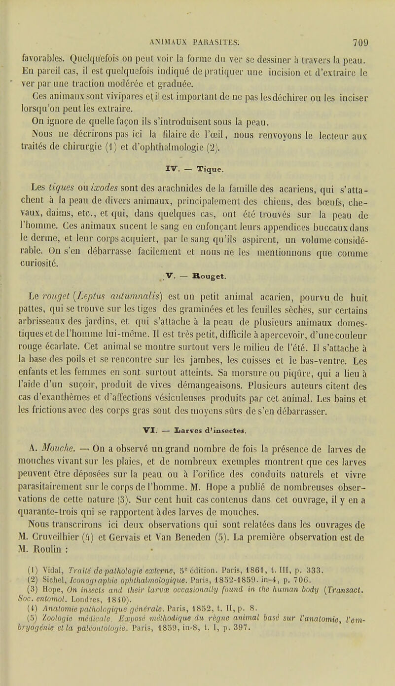 favorables. Quelquefois ou peut voir la forme du ver se dessiner à travers la peau. Eu pareil cas, il est quelquefois indiqué de pratiquer une incision et d'extraire le ver par une traction modérée et graduée. Ces animaux sont vivipares et il est important de ne pas les déchirer ou les inciser lorsqu'on peut les extraire. On ignore de quelle façon ils s'introduisent sous la peau. Nous ne décrirons pas ici la Claire de l'œil, nous renvoyons le lecteur aux traités de chirurgie (!) et d'ophthalmologic (2). IV. — Tique. Les tiques ou ixodes sont des arachnides de la famille des acariens, qui s'atta- chent à la peau de divers animaux, principalement des chiens, des bœufs, che- vaux, daims, etc., et qui, dans quelques cas, ont été trouvés sur la peau de l'homme. Ces animaux sucent le sang en enfonçant leurs appendices buccaux dans le derme, et leur corps acquiert, par le sang qu'ils aspirent, un volume considé- rable. On s'en débarrasse facilement et nous ne les mentionnons que comme curiosité. V. — Rouget. Le rouget (Leptus autumnalis) est un petit animal acarien, pourvu de huit pattes, qui se trouve sur les liges des graminées et les feuilles sèches, sur certains arbrisseaux des jardins, et qui s'attache à la peau de plusieurs animaux domes- tiques et de l'homme lui-même. Il est très petit, difficile à apercevoir, d'uuecouleur rouge écarlate. Cet animal se montre surtout vers le milieu de l'été. Il s'attache à la base des poils et se rencontre sur les jambes, les cuisses et le bas-ventre. Les enfants et les femmes en sont surtout atteints. Sa morsure ou piqûre, qui a lieu a l'aide d'un suçoir, produit de vives démangeaisons. Plusieurs auteurs citent des cas d'exanthèmes et d'all'ections vésiculeuses produits par cet animal. Les bains et les frictions avec des corps gras sont des moyens sûrs de s'en débarrasser. VI. — Larves d'insectes. A. Mouche. — On a observé uu grand nombre de fois la présence de larves de mouches vivant sur les plaies, et de nombreux exemples montrent que ces larves peuvent être déposées sur la peau ou à l'orifice des conduits naturels et vivre parasitairement sur le corps de l'homme. M. Hope a publié de nombreuses obser- vations de cette nature (3). Sur cent huit cas contenus dans cet ouvrage, il y en a quarante-trois qui se rapportent à des larves de mouches. Nous transcrirons ici deux observations qui sont relatées dans les ouvrages de M. Cruveilhier (h) et Gervais et Van Beneden (5). La première observation est de M. Roulin : (1) Vidal, Traite de pathologie externe, 5R édition. Paris, 1861, t. III, p. 333. (2) Sichel, Iconographie ophthalmologique. Paris, 1832-1859. in-4, p. 706. (3) Hope, On insecls and their larvœ occasionally found in the human body {Transact. Soc. cnlnmol. Londres, 1810). (i) Anatomie pathologique générale. Paris, 1852, t. II, p. 8. ('■')) Zoologie médicale Exposé méthodique règne animal basé sur Vanatomie, l'em- bryogénie et la paléontologie, l'.u-is, 1859, in-8, t. 1, p. 397.