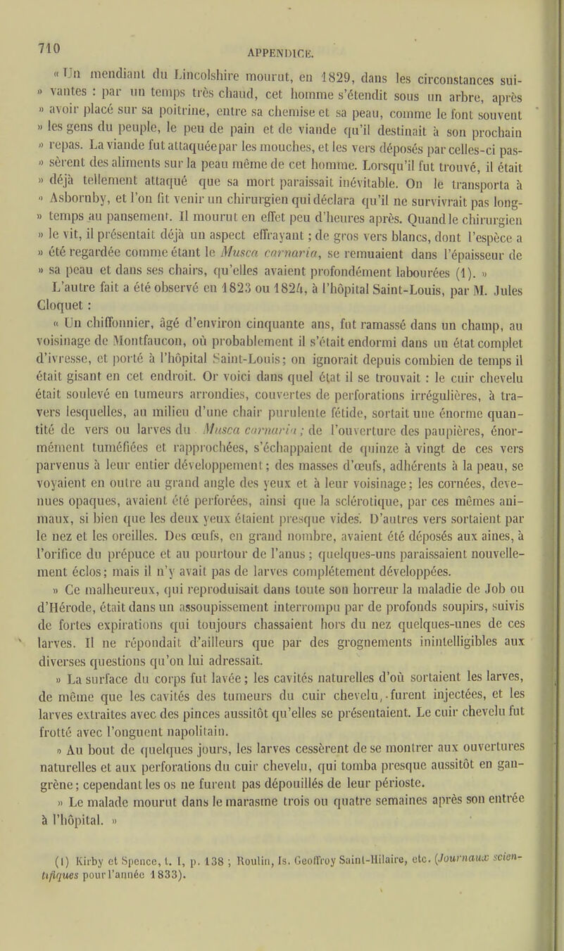 /1U APPENDICE «Un mendiant du Lincolshire mourut, eu 1829, dans les circonstances sui- - vantes : par un temps très chaud, cet homme s'étendit sous un arbre, après » avoir placé sur sa poitrine, entre sa chemise et sa peau, comme le font souvent » les gens du peuple, le peu de pain et de viande qu'il destinait à son prochain » repas. La viande fut attaquée par les mouches, et les vers déposés parcelles-ci pas- » sèrent des aliments sur la peau même de cet homme. Lorsqu'il fut trouvé, il était » déjà tellement attaqué que sa mort paraissait inévitable. On le transporta à ■> Asbornby, et l'on fit venir un chirurgien qui déclara qu'il ne survivrait pas long- » temps au pansemenr. Il mourut eu effet peu d'heures après. Quand le chirurgien » le vit, il présentait déjà un aspect effrayant ; de gros vers blancs, dont l'espèce a » été regardée comme étant le Musca earnaria, se remuaient dans l'épaisseur de » sa peau et dans ses chairs, qu'elles avaient profondément labourées (1). » L'autre fait a été observé en 1823 ou 182/ri, à l'hôpital Saint-Louis, par M. Jules Cloquet : « Un chiffonnier, âgé d'environ cinquante ans, fut ramassé dans un champ, au voisinage de Montfaucon, où probablement il s'était endormi dans un état complet d'ivresse, et porté à l'hôpital Saint-Louis; on ignorait depuis combien de temps il était gisant en cet endroit. Or voici dans quel état il se trouvait : le cuir chevelu était soulevé en tumeurs arrondies, couvertes de perforations irrégulières, à tra- vers lesquelles, au milieu d'une chair purulente fétide, sortait une énorme quan- tité de vers ou larves du Musca earnaria ; de l'ouverture des paupières, énor- mément tuméfiées et rapprochées, s'échappaient de quinze à vingt de ces vers parvenus à leur entier développement ; des masses d'œufs, adhérents à la peau, se voyaient en outre au grand angle des yeux et à leur voisinage; les cornées, deve- nues opaques, avaient été perforées, ainsi que la sclérotique, par ces mêmes ani- maux, si bien que les deux yeux étaient presque vides. D'autres vers sortaient par le nez et les oreilles. Des œufs, en grand nombre, avaient été déposés aux aines, à l'orifice du prépuce et au pourtour de l'anus ; quelques-uns paraissaient nouvelle- ment éclos; mais il n'y avait pas de larves complètement développées. » Ce malheureux, qui reproduisait dans toute son horreur la maladie de Job ou d'Hérode, était dans un assoupissement interrompu par de profonds soupirs, suivis de fortes expirations qui toujours chassaient hors du nez quelques-unes de ces larves. Il ne répondait, d'ailleurs que par des grognements inintelligibles aux diverses questions qu'on lui adressait. » La surface du corps fut lavée; les cavités naturelles d'où sortaient les larves, de même que les cavités des tumeurs du cuir chevelu, furent injectées, et les larves extraites avec des pinces aussitôt qu'elles se présentaient. Le cuir chevelu fut frotté avec l'onguent napolitain. o Au bout de quelques jours, les larves cessèrent de se montrer aux ouvertures naturelles et aux perforations du cuir chevelu, qui tomba presque aussitôt en gan- grène; cependant les os ne furent pas dépouillés de leur périoste. » Le malade mourut dans le marasme trois ou quatre semaines après son entrée à l'hôpital. » (I) Kirby et Spcnce, t. I, p. 138 ; Roulin, Is. Geoffroy Sainl-Hilaire, etc. (Journaux scien- tifiques pour l'année 1833).