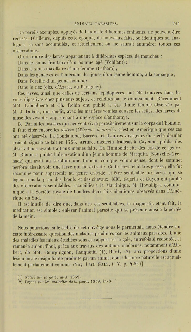 De pareils exemples, appuyés de l'autorité d'hommes émhients, ne peuvent être récusés. D'ailleurs, depuis cette époque, de nouveaux faits, ou identiques ou ana- logues, se sont accumulés, et actuellement on ne saurait énumérer toutes ces observations. On a trouvé des larves appartenant à différentes espèces de mouches : Dans les sinus frontaux d'un homme âgé (Vohlfant) ; Dans le sinus maxillaire d'une femme (Latham) ; Dans les gencives et l'intérieur des joues d'un jeune homme, à la Jamaïque ; Dans l'oreille d'un jeune homme; Dans le nez (obs. d'Azara, au Paraguay). Ces larves, ainsi que celles de certains lépidoptères, ont été trouvées dans les voies digestives chez plusieurs sujets, et rendues par le vomissement. Récemment MM. Laboulbène et Ch. Robin ont publié le cas d'une femme observée par M. J. Dubois, qui rendit, avec les matières vomies et avec les selles, des larves de muscides vivantes appartenant à une espèce d'anthomye. B. Parmi les insectes qui peuvent vivre parasilairement sur le corps de l'homme, il faut citer encore les œstres (OFslrus hominis). C'est en Amérique que ces cas ont été observés. La Condamine, Barrère et d'autres voyageurs du siècle dernier avaient signalé ce fait en 1753. Arture, médecin fiançais à Cayenne, publia des observations ayant trait aux mômes faits. De Humboldt cite des cas de ce genre. M. Roulin a publié l'observation d'un jeune homme de Marquita (Nouvelle-Gre- nade) qui avait au scrotum une tumeur conique volumineuse, dont le sommet perforé laissait voir une larve qui fut extraite. Cette larve était très grosse ; elle fut reconnue pour appartenir au genre œstriclé, et être semblable aux larves qui se logent sous la peau des bœufs et des chevaux. MM. Guérin et Guyon ont publié des observations semblables, recueillies à la Martinique. M. Howship a commu- niqué à la Société royale de Londres deux faits identiques observés dans l'Amé- rique du Sud. Il est inutile de dire que, dans des cas semblables, le diagnostic étant fait, la médication est simple : enlever l'animal parasite qui se présente ainsi à la portée de la main. Nous pourrions, si le cadre de cet ouvrage nous le permettait, nous étendre sur cette intéressante question des maladies produites par les animaux parasites. L'une des maladies les mieux étudiées sous ce rapport est la gale, autrefois si redoutée, et ramenée aujourd'hui, grâce aux travaux des auteurs modernes, notamment d'Ali- bert, de MM. Bourguignon, Lanquètin (1), Hardy (2), aux proportions d'une lésion locale insignifiante produite par un animal dont l'histoire naturelle est actuel- lement parfaitement connue. (Voy. l'art. Gale, t. V, p. 420.)] (1) Nolicesur la gale, in-8, 1859. (2) Leçons sur les maladies de la peau. 1859, in-8.