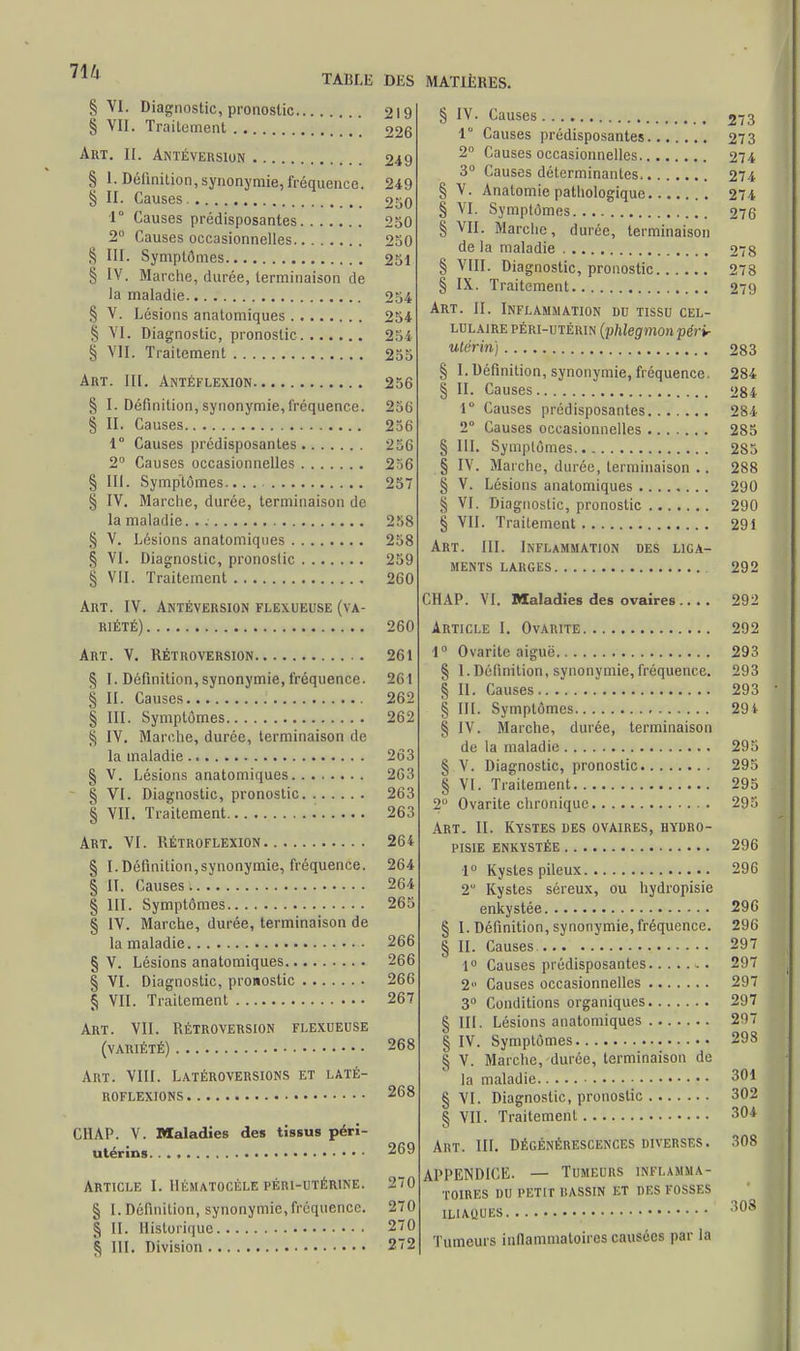 § VI. Diagnostic, pronostic § VII. Traitement Art. II. Antéversion § l. Définition,synonymie, fréquence. § II. Causes. I Causes prédisposantes 2° Causes occasionnelles S III. Symptômes ^ IV. Marche, durée, terminaison de la maladie § V. Lésions anatomiques S VI. Diagnostic, pronostic S VIL Traitement Art. III. Antéflexion § I. Définition, synonymie, fréquence. § II. Causes 1° Causes prédisposantes 2° Causes occasionnelles § III. Symptômes. § IV. Marche, durée, terminaison de la maladie. . § V. Lésions anatomiques § VI. Diagnostic, pronostic § VII. Traitement Art. IV. Antéversion flexueuse (va- riété) Art. V. Rétroversion § I. Définition, synonymie, fréquence. § II. Causes § III. Symptômes § IV. Marche, durée, terminaison de la maladie § V. Lésions anatomiques § VI. Diagnostic, pronostic § VII. Traitement Art. VI. Rétroflexion § I. Définition,synonymie, fréquence. § II. Causes § III. Symptômes § IV. Marche, durée, terminaison de la maladie § V. Lésions anatomiques § VI. Diagnostic, pronostic § VII. Traitement Art. VII. Rétroversion flexueuse (variété) Art. VIII. Latéroversions et laté- ROFLEXIONS C1IAP. V. Maladies des tissus péri- utérins Article [. Hkmatocèle péri-utérine. § I. Définition, synonymie,fréquence. § II. Historique ^ III. Division DKS MATIÈRES. 219 226 249 249 2S0 250 250 251 254 254 254 255 256 256 256 256 256 257 258 258 259 260 260 261 261 262 262 263 203 263 263 264 264 264 265 266 266 266 267 268 268 269 270 270 270 272 § IV. Causes 1 Causes prédisposantes 2° Causes occasionnelles 3° Causes déterminantes § V. Anatomie pathologique § VI. Symptômes § VII. Marche, durée, terminaison de la maladie § VIII. Diagnostic, pronostic § IX. Traitement Art. II. Inflammation du tissu cel- lulaire péri-utérin (phlegmon périr utérin) § I. Définition, synonymie, fréquence. § II. Causes 1° Causes prédisposantes 2° Causes occasionnelles § III. Symptômes Marche, durée, terminaison .. Lésions anatomiques ........ VI. Diagnostic, pronostic VII. Trailement Art. III. Inflammation des liga- ments LARGES § iv. § v. § § (.MAI1. VI. Maladies des ovaires . Article I. Ovarite. 1° Ovarite aiguë. § 1. Définition, synonymie, fréquence. § II. Causes § III. Symptômes § IV. Marche, durée, terminaison de la maladie § V. Diagnostic, pronostic § VI. Traitement 2° Ovarite chronique Art. II. Kystes des ovaires, hydro- pisie enkystée 1° Kystes pileux 2 Kystes séreux, ou hydropisie enkystée § I. Définition, synonymie, fréquence. II. Causes. 1° Causes prédisposantes 2° Causes occasionnelles 3° Conditions organiques Lésions anatomiques Symptômes § V. Marche, durée, terminaison de la maladie § VI. Diagnostic, pronostic § VII. Trailement Art. III. Dégénérescences diverses. APPENDICE. — Tumeurs inflamma- toires DU PETIT DASSIN ET DES FOSSES ILIAQUES Tumeurs inflammatoires causées par la § § IN- 273 273 274 274 274 276 278 278 279 283 284 284 284 285 285 288 290 290 291 292 292 292 293 293 293 291 295 295 295 295 296 296 296 296 297 297 297 297 297 298 301 302 304 308 308