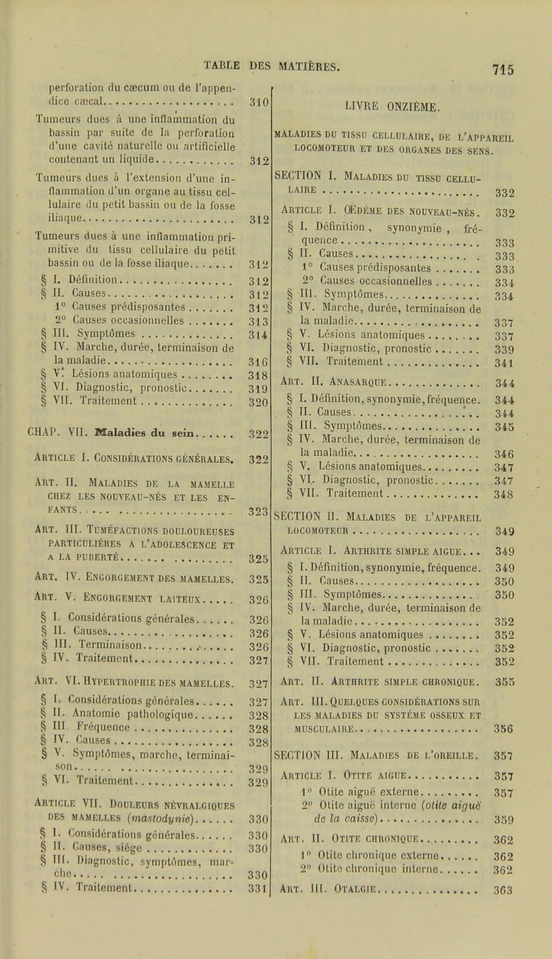 perforation du cœcum ou de l'appen- dice erecal 310 Tumeurs dues à une inflammation du bassin par suite de la perforation d'une cavité naturelle ou artificielle contenant un liquide 312 Tumeurs dues à l'extension d'une in- flammation d'un organe au tissu cel- lulaire du petit bassin ou de la fosse iliaque 312 Tumeurs dues à une inflammation pri- mitive du tissu cellulaire du petit bassin ou de la fosse iliaque 312 § I. Définition 312 § II. Causes 312 1° Causes prédisposantes 312 2° Causes occasionnelles 313 § III. Symptômes 314 § IV. Marche, durée, terminaison de la maladie 316 § V* Lésions anatomiques 318 § VI. Diagnostic, pronostic 319 § VII. Traitement 320 CHAP. VII. Maladies du sein 322 Article I. Considérations générales. 322 Art. II. Maladies de la mamelle CHEZ LES NOUVEAU-NÉS ET LES EN- FANTS 323 Art. III. Tuméfactions douloureuses PARTICULIÈRES A L'ADOLESCENCE ET A LA PUBERTÉ i 325 Art. IV. Engorgement des mamelles. 325 Art. V. Engorgement laiteux 326 § I. Considérations générales 326 § II. Causes 326 § III. Terminaison 326 § IV. Traitement 327 Art. VI. Hypertrophie des mamelles. 327 § t. Considérations générales 327 ^ II. Anatomic pathologique 328 § III Fréquence 328 § IV. Causes 328 § v- Symptômes, marche, terminai- son 329 § VI. Traitement 329 Article VII. Douleurs névralgiques DES mamelles (maslodynie) 330 S I. Considérations générales 330 § IL Causes, siège 330 § III. Diagnostic, symptômes, mar- che 330 § IV. Traitement 331 715 LIVRE ONZIÈME. MALADIES DU TISSU CELLULAIRE, DU L'APPAREIL LOCOMOTEUR ET DES ORGANES DES SENS. SECTION I. Maladies du tissu cellu- laire 332 Article I. Œdème des nouveau-nés. 332 § I. Définition, synonymie , fré- quence 333 § II. Causes 333 1° Causes prédisposantes 333 2° Causes occasionnelles 334 § 111. Symptômes 334 § IV. Marche, durée, terminaison de la maladie , 337 § V. Lésions anatomiques 337 § VI. Diagnostic, pronostic 339 § VII. Traitement 341 Art. II. Anasarque 344 § I. Définition, synonymie, fréquence. 344 § II. Causes '.. 344 § III. Symptômes 345 § IV. Marche, durée, terminaison de la maladie 346 § V. Lésions anatomiques 347 § VI. Diagnostic, pronostic 347 § VII. Traitement 348 SECTION 11. Maladies de l'appareil LOCOMOTEUR 349 Article I. Arthrite simple aigue. .. 349 § I. Définition, synonymie, fréquence. 349 § II. Causes 350 § III. Symptômes 350 § IV. Marche, durée, terminaison de la maladie 352 § V. Lésions anatomiques 352 § VI. Diagnostic, pronostic 352 § VII. Traitement 352 Art. II. Arthrite simple chronique. 355 Art. III. Quelques considérations sur les maladies du système osseux et musculaire 356 SECTION III. Maladies de l'oreille. 357 Article I. Otite aiguë 357 1° Otite aiguë externe 357 2° Otite aiguë interne (otite aiguë de la caisse) 359 Art. II. Otite chronique 362 1 Otite chronique externe 362 2 Otite chronique interne 362 Art. III. Otalgie 363