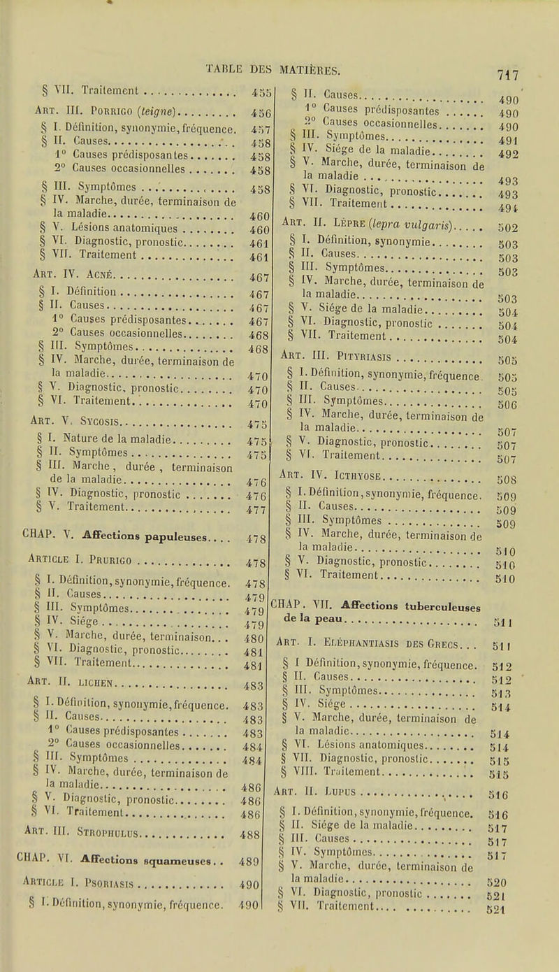 § VII. Traitement 4 Art. III. Porrigo (teigne) 436 § I Définition, synonymie, fréquence. 4.v/ § II. Causes 45 1° Causes prédisposantes 458 2° Causes occasionnelles 458 S III. Symptômes . .. , 453 § IV. Marche, durée, terminaison de la maladie 460 § V. Lésions anatomiques 460 § VI. Diagnostic, pronostic 461 § VII. Traitement 461 Art. IV. Acné 457 § I. Définition 457 § II. Causes 467 1° Causes prédisposantes.. 467 2° Causes occasionnelles 468 § III. Symptômes 468 § IV. Marche, durée, terminaison de la maladie 470 § V. Diagnostic, pronostic 470 § VI. Traitement. 470 Art. V. Sycosis 47s II. 1° 00 III IV. V. §1. Nature de la maladie 475 § II. Symptômes 475 § III. Marche, durée , terminaison de la maladie 4 § IV. Diagnostic, pronostic 476 § V. Traitement 47 CHAP. V. Affections papuleuses.. . . 47 Article I. Prurigo ■ 478 § I. Définition,synonymie,fréquence. 478 § ÎI. Causes 4.7g § III. Symptômes 479 § IV- S'ége 479 S V. Marche, durée, terminaison.. . 480 S VI. Diagnostic, pronostic 481 § VII. Traitement 48! Art. H. lichen 483 § I-Définition, synonymie,fréquence. 483 § II. Causes 433 1° Causes prédisposantes 483 2° Causes occasionnelles 484 § III. Symptômes 484 § IV. Marche, durée, terminaison de la maladie 486 § V. Diagnostic, pronostic 486 § VI. Traitement 486 Art. III. Stropiiulus 488 CIIAP. VI. Affections squameuses. . 489 Article [. Psoriasis 490 § I. Définition, synonymie, fréquence. 490 § II. Causes. Causes prédisposantes Causes occasionnelles Symptômes Siège de la maladie Marche, durée, terminaison de la maladie § VI. Diagnostic, pronostic § VII. Traitement Art. II. Lèpre (lepra vulgaris) § I. Définition, synonymie § II. Causes § III. Symptômes § IV. Marche, durée, terminaison de la maladie § V. Siège de la maladie § VI. Diagnostic, pronostic § VII. Traitement Art. III. Pityriasis § I.Définition, synonymie,fréquence. § II. Causes- § III. Symptômes § IV. Marche, durée, terminaison de la maladie § V. Diagnostic, pronostic § VI. Traitement [ Art. IV. Icthyose § I. Définition,synonymie, fréquence. § II. Causes § III. Symptômes § IV. Marche, durée, terminaison de la maladie § V. Diagnostic, pronostic § VI. Traitement [ CHAP. VII. Affections tuberculeuses de la peau Art. I. Elépiiantiasis des Grecs. § I Définition, synonymie, fréquence. § II. Causes § III. Symptômes § IV. Siège [ § V. Marche, durée, terminaison de la maladie § VI. Lésions anatomiques § VII. Diagnostic, pronoslic § VIII. Traitement 717 490 490 490 491 492 493 493 494 502 503 503 503 503 504 504 504 505 505 505 506 507 507 507 508 509 509 509 510 510 510 511 511 512 Art. II. Lupus § I. Définition, synonymie, fréquence. § II. Siège de la maladie § III. Causes S IV. Symptômes § V. Marche, durée, terminaison de la maladie S VI. Diagnoslic, pronoslic S VII. Traitement 513 514 514 514 5 I 5 515 516 516 517 517 517 520 521 521