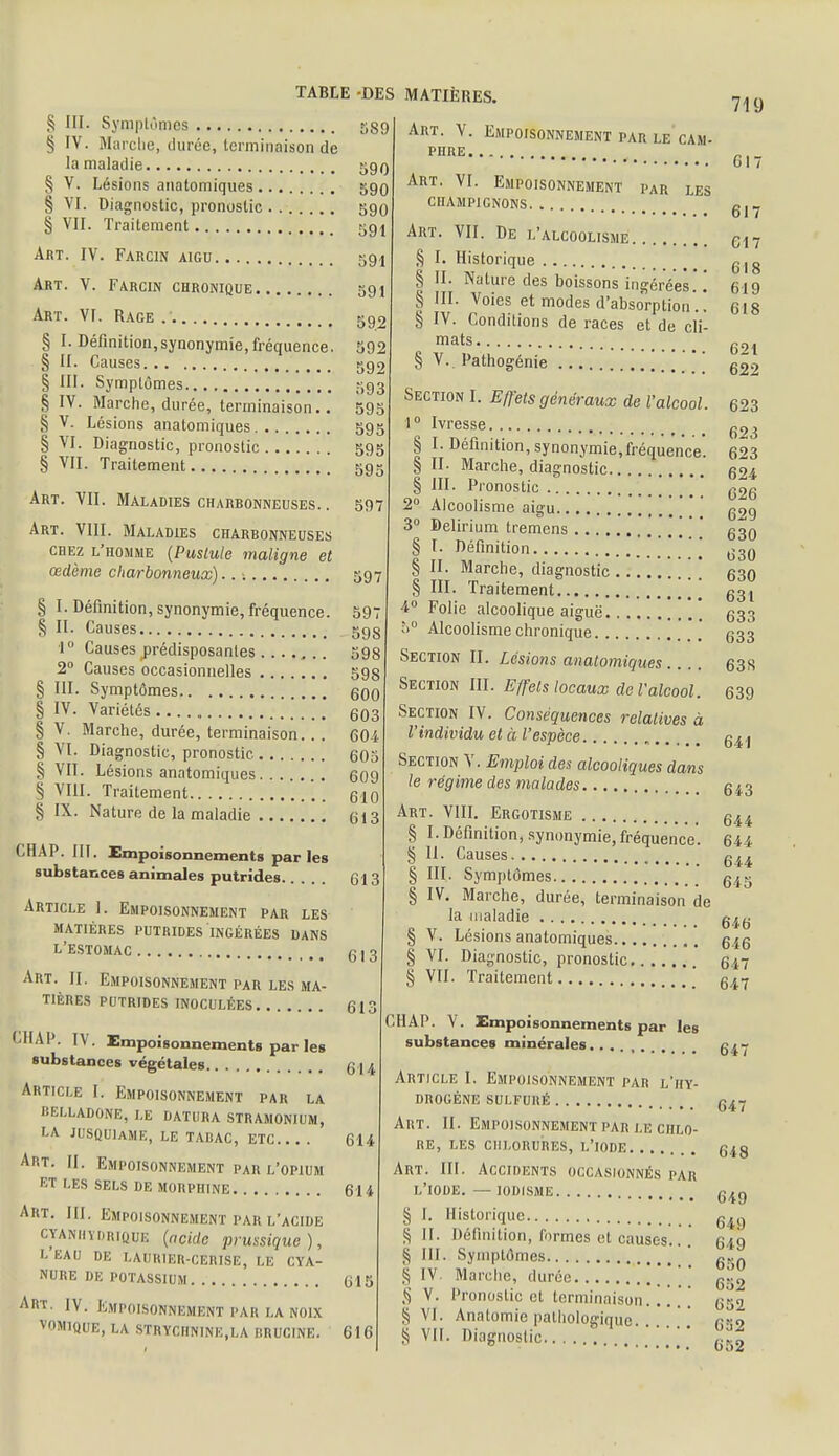 § III. Symptômes 589 § IV. Marche, durée, terminaison de la maladie 590 § V. Lésions anatomiques 590 § VI. Diagnostic, pronostic 590 § VII. Traitement 591 Art. IV. Farcin aigu 591 Art. V. Farcin chronique 591 Art. VI. Rage 592 § I. Définition,synonymie, fréquence. II. Causes c,g2 592 5 § III. Symptômes 593 § IV. Marche, durée, terminaison.. 595 § V. Lésions anatomiques 595 § VI. Diagnostic, pronostic 595 § VII. Traitement 595 Art. VII. Maladies charbonneuses. . 597 Art. VIII. Maladies charbonneuses chez l'homme (Pustule maligne et œdème charbonneux)... 597 § I. Définition, synonymie, fréquence. 597 § II. Causes 598 1° Causes prédisposantes 598 2° Causes occasionnelles 598 § III. Symptômes 600 § IV. Variétés 603 § V. Marche, durée, terminaison. . . 604 § VI. Diagnostic, pronostic 605 § VII. Lésions anatomiques 609 § VIII. Traitement 610 § IX. Nature de la maladie 613 Art. V. Empoisonnement par le cam- PHRE PAR LES Art. VI. Empoisonnement ciiampicnons Art. VII. De l'alcoolisme § I. Historique § II. Nature des boissons ingérées. ! § III. Voies et modes d'absorption'.! § IV. Conditions de races et de cli- mats § V. Pathogénie CHAP. III. Empoisonnements parles substances animales putrides Article 1. Empoisonnement par les matières putrides ingérées dans L ESTOMAC 613 613 Art. II. Empoisonnement par les ma- tières PUTRIDES INOCULÉES 613 CHAP. IV. Empoisonnements par les substances végétales 614 Article I. Empoisonnement par la BELLADONE, LE DATURA STRAMONIUM, LA JUSQU1AME, LE TABAC, ETC 614 ART. II. Empoisonnement par l'opium ET LES SELS DE MORPHINE 614 Art. III. Empoisonnement par l'acide ctanhïdrique (acide prussique ), leau de laurier-cerise, le cya- nure de potassium 615 Art. iv. Empoisonnement par la noix v0m1que, la strychnine,la mrucine. 616 Section I. Effets généraux de l'alcool. 1° Ivresse § I. Définition, synonymie,fréquence. § II. Marche, diagnostic § III. Pronostic 2° Alcoolisme aigu 3° Delirium tremens § I. Définition § II. Marche, diagnostic § III. Traitement [[[ 4° Folie alcoolique aiguë 5° Alcoolisme chronique Section II. Lésions anatomiques Section III. Effets locaux de l'alcool. Section IV. Conséquences relatives à l'individu et à l'espèce Section Y. Emploi des alcooliques dans le régime des malades Art. VIII. Ergotisme § I. Définition, synonymie, fréquence. § 11. Causes § III. Symptômes § IV. Marche, durée, terminaison de la maladie § V. Lésions anatomiques § VI. Diagnostic, pronostic § VII. Traitement CHAP. V. Empoisonnements par les substances minérales......... Article I. Empoisonnement par l'hy- drogène sulfuré Art. II. Empoisonnement par le chlo- re, les chlorures, l'iode Art. III. Accidents occasionnés par L'IODE. — IODISME § I. Historique S II- Définition, formes et causes... ^ III. Symptômes § IV. Marche, durée ,S V. Pronostic et terminaison.. [ § VI. Anatomiepathologique. S vil. Diagnostic 719 617 617 617 618 619 618 621 622 623 623 623 624 626 629 630 630 630 631 633 633 63S 639 641 643 644 644 644 645 646 646 647 647 647 647 648 649 649 649 650 652 652 632 652