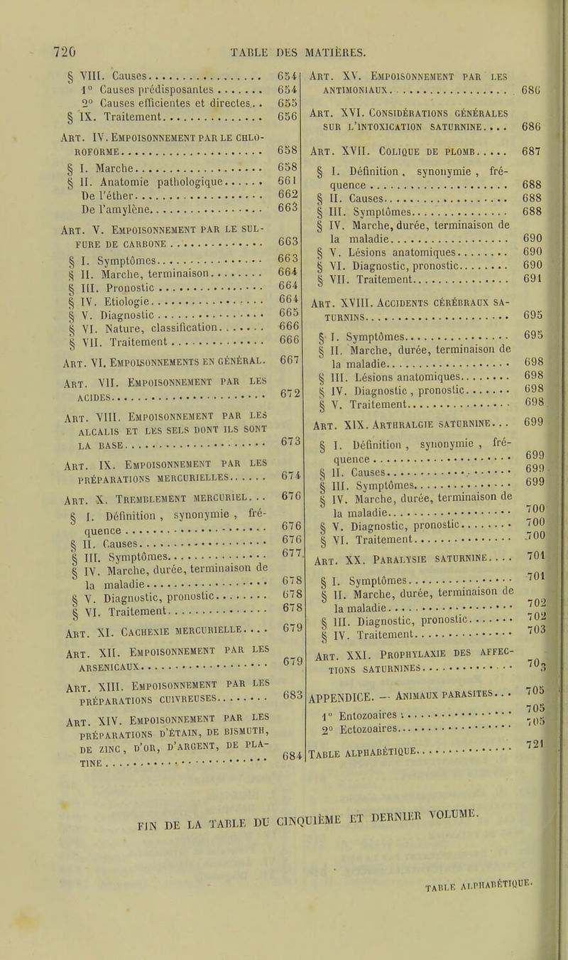 § VIII. Causes 654 1° Causes prédisposantes 654 2° Causes efficientes et directes... 655 § IX. Traitement 656 Art. IV. Empoisonnement par le chlo- roforme 658 § I. Marche 658 § II. Anatomie pathologique 661 De l'éther 662 De l'amylène 663 Art. V. Empoisonnement par le sul- fure de carbone 663 § I. Symptômes 663 S II. Marche, terminaison 664 § III. Pronostic 664 § IV. Etiologie • • • • 664 £ V. Diagnostic 665 $ VI. Nature, classification 666 § VII. Traitement 666 Art. VI. Empoisonnements en général. 667 Art. VII. Empoisonnement par les acides 672 Art. VIII. Empoisonnement par les ALCALIS ET LES SELS DONT ILS SONT LA BASE 673 Art. IX. Empoisonnement par les PRÉPARATIONS MERCURIELLES 674 Art. X. Tremblement mercuriel... 67G § I. Définition , synonymie , fré- quence 676 § II. Causes 676 § III. Symptômes 677 § IV. Marche, durée, terminaison de la maladie 678 § V. Diagnostic, pronostic 678 § VI. Traitement 678 Art. XI. Cachexie mercurielle 679 Art. XII. Empoisonnement par les arsenicaux 6,s Art. XIII. Empoisonnement par les préparations cuivreuses 683 Art. XIV. Empoisonnement par les PRÉPARATIONS D'ÉTAIN, DE BISMUTH, DE ZINC, D'OR, D'ARGENT, DE PLA- . ... 684 T1NE Art. XV. Empoisonnement par les ANT1MON1 AUX 686 Art. XVI. Considérations générales sur l'intoxication saturnine.... 686 Art. XVII. Colique de plomb 687 § I. Définition, synonymie, fré- quence 688 § II. Causes 688 § III. Symptômes 688 § IV. Marche, durée, terminaison de la maladie 690 § V. Lésions anatomiques 690 § VI. Diagnostic, pronostic 690 § VII. Traitement 691 Art. XVIII. Accidents cérébraux sa- turnins 695 §■ I. Symptômes 695 § II. Marche, durée, terminaison de la maladie 698 § III. Lésions anatomiques 698 £ IV. Diagnostic , pronostic 698 § V. Traitement 698 j Art. XIX. Arthralgie saturnine. .. 699 S I. Définition , synonymie , fré- 699 quence 0VJ § II. Causes 699 § III. Symptômes 699 § IV. Marche, durée, terminaison de la maladie 3°° § V. Diagnostic, pronostic J_00 § VI. Traitement -700 Art. XX. Paralysie saturnine 701 § I. Symptômes 701 § II. Marche, durée, terminaison de la maladie ^ § III. Diagnostic, pronostic 7<^ § IV. Traitement 703 Art. XXI. Prophylaxie des affec- tions saturnines • • ,03 APPENDICE. — Animaux parasites. .. 705 1 Enlozoaires ■. \ 1 2° Ectozoaires ' 721 Table alphabétique ta DE LA TABLE DU CINQUIÈME ET DERNIER VOLUME. TABLE ALPHABÉTIQUE.