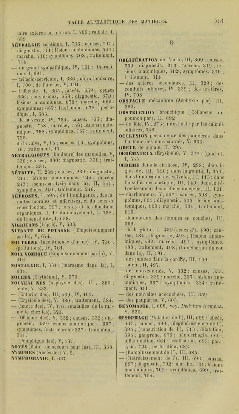 taire externe ou interne, I, 706 ; radiale, I, 689. NÉVRALGIE sciatique, I, 706; causes, 707 ; diagnostic, 711 ; lésions anatomiques, 711 ; marche, 7 10; symptômes, 708 ; traitement, 714. — du grand sympathique, IV, 161 ; thoraci- que, I, 691. — trifacio-cervicale, I, 686 ; utéro-lombaire, I, 700 ; de l'utérus, V, 194. — trifaciale, 1, 665 ; (accès, 669 ; causes 666; convulsions, 668 ; diagnostic, 670; lésions anatomiques, 670 ; marche, 669 ; symptômes; 667 ; traitement, 672 ;) pério- dique, I, 683. — de la vessie, IV, 756; causes, 756 ; dia- gnostic, 758; marche, 758; lésions anato- miques, 758 ; symptômes, 757 ; traitement, 758. — de la vulve, V, 15 ; causes, 16 ; symptômes, 16 ; traitement, 17. NÉVRALGIQUES (Douleurs) des mamelles, V, 330; causes, 330; diagnostic, 330; trai- tement, 331. NÉVRITE, II, 238 ; causes, 239 ; diagnostic, 241 ; lésions anatomiques, 244 ; marche 243 ; (semi-paralysie dans la), II, 241 ; symptômes, 240 ; traitement, 246. NÉVROSES, I, 595 ; de l'intelligence, des fa- cultés morales et affectives, et du sens de reproduction, 597 ; mixtes et des fonctions organiques, II, 1 ; du mouvement, I, 738; de la sensibilité, I, 638. NIGRIGANS (Lèpre), V, 503. NITRATE DE POTASSE ( Empoisonnement parle), V, 674. NOCTURNE (Incontinence d'urine), IV, 736 ; (pollutions), IV, 761. NOIXVOMIQUE (Empoisonnement par la), V, 616. NOSTALGIE, I, 634; (marasme dans la), I, 634. NOUEUX (Érythème), V, 370. NOUVEAU-NÉS (Asphyxie des), III , 380 ; lente, V, 333. — (Entérite des), III, 439; IV, 101. — (Érysipèle des), V, 380; traitement, 384. — (Ictère des), IV, 376 ; (maladies de la nia- melie chez les), 323. — (Œdème des), V, 332; causes, 333; dia- gnostic, 339 ; lésions anatomiques, 337 ; symptômes, 334; marche,337 ; traitement, 341. — (Pempjjieu? des), V, 437. NOYÉS (Boîtes de secours pour les), III, 338. YYMPIIUS (Ahcèsdcsj V, 9. NYMPHOMANIE, I, 637. Q OBLITÉRATION de l'aorte, III, 309 ; causas, 309 ; diagnostic, 313 ; marche, 312 ; lé- sions anatomiques, 312'; symptômes, 310 ; traitement, 314. — des artères secondaires, III, 329 ; des conduits biliaires, IV, 339 ; des uretères, IV, 708. OBSTACLE mécanique (Asphyxie par), III, 382. OBSTRUCTION bronchique ( Collapsus du poumon par), II, 692. — du foie, IV, 275 ; intestinale par les calculs biliaires, 348. OCCLUSION permanente des paupières dans l'œdème des nouveau-nés, V, 336. ODEUB de punais, II, 295. OEDÉMATEUX (Érysipèle), V, 372 ; (goutte), I, 353. OEDÈME dans la cirrhose, IV, 298; dans la glossitc, III, 320; dans la goutte, I, 356; dans l'induration des valvules, III, 113 ; dans l'insuffisance aorlique, III, 140 ; dans le ré- trécissement des orifices du cœur, III, 121. — charbonneux, V, 597 ; causes, 598 ; sym- ptômes, 601 ; diagnostic, 605 ; lésions ana- tomiques, 609 ; marche, 604 ; traitement, 610. — douloureux des femmes en couches, III, 359. — de la glotte, II, 482 (accès d'), 490; cau- ses, 484 ; diagnostic, 493 ; lésions anato- miques, 492; marche, 491 ; symptômes, 488; traitement, 498 ; (tuméfaction du cou dans la), II, 491. — des jambes dans la cardîte, III, 160. — latent, II, 497. — des nouveau-nés, Y, 332 ; causes, 333, diagnostic, 339 ; marche, 337 ; lésions ana- tomiques, 337 ; symptômes, 334 ; traite- ment, 341. — des nouvelles accouchées, III, 359. — des paupières, V, 603. OENOMANIE, I, 608, voy. Deliriim tremens, V, 630. OESOPHAGE (Maladies de 1'), III, (.59 ; abcès, 667 ; cancer, 690 ; (dégénérescence de 1'), C95; (constriction de 1'), 713; dilatation, 695; gangrène, 676; hêmorrhagie, (>60 ; inflammation, 601 ; ossification, 695; para- lysie, 721 ; perforation, 682. — (Ramollissementde l'), 111,685. — (Rétrécissement de V), III, 696; causes, (197 ; diagnostic, 702 ; marche, 701; lésions anatomiques, 702 ; symptômes, 699; trai- tement, 704.