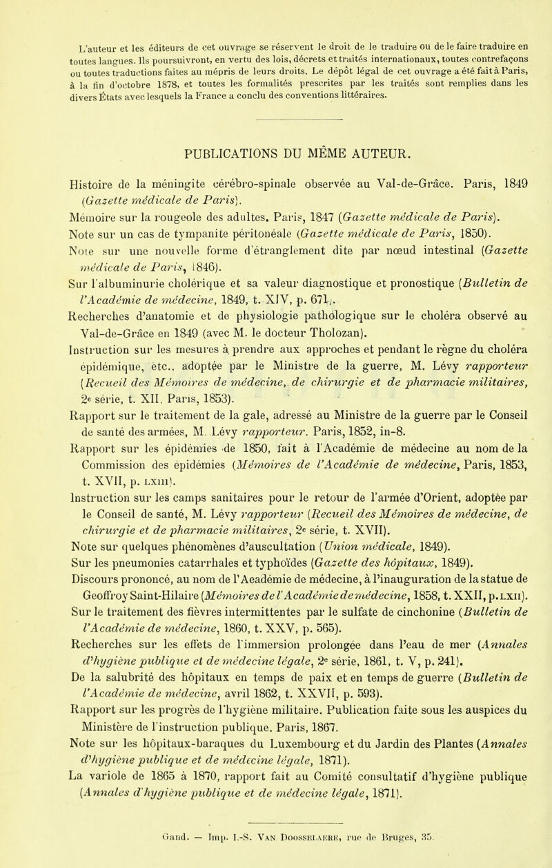 L'auteur et les éditeurs de cet ouvrage se réservent le droit de le traduire ou de le faire traduire en toutes langues. Ils poursuivront, en vertu des lois, décrets et traités internationaux, toutes contrefaçons ou toutes traductions faites au mépris de leurs droits. Le dépôt légal de cet ouvrage a été fait à Paris, à la lin d'octobre 1878, et toutes les formalités prescrites par les traités sont remplies dans les divers États avec lesquels la France a conclu des conventions littéraires. PUBLICATIONS DU MÊME AUTEUR. Histoire de la méningite cérébro-spinale observée au Val-de-Grâce. Paris, 1849 {Gazette médicale de Paris). Mémoire sur la rougeole des adultes. Paris, 1847 {Gazette médicale de Paris). Note sur un cas de tympanite péritonéale {Gazette médicale de Paris, 1850). Noie sur une nouvelle forme d'étranglement dite par nœud intestinal [Gazette médicale de Paris, 1846). Sur l'albuminurie cholérique et sa valeur diagnostique et pronostique [Bulletin de l'Académie de médecine, 1849, t. XIV, p. 671;. Recherches d'anatomie et de physiologie pathologique sur le choléra observé au Val-de-Grâce en 1849 (avec M. le docteur Tholozan). Instruction sur les mesures à prendre aux approches et pendant le règne du choléra épidémique, etc., adoptée par le Ministre de la guerre, M. Lévy rapporteur [Recueil des Mémoires de médecine,, de chirurgie et de pharmacie militaires, 2« série, t. XII, Pans, 1853). ' Rapport sur le traitement de la gale, adressé au Ministre de la guerre par le Conseil de santé des armées, M. Lévy rapporteur. Paris, 1852, in-8. Rapport sur les épidémies de 1850, fait à l'Académie de médecine au nom de la Commission des épidémies {Mémoires de l'Académie de médecine, Paris, 1853, t. XVII, p. LXlll). Instruction sur les camps sanitaires pour le retour de l'armée d'Orient, adoptée par le Conseil de santé, M. Lévy rapporteur [Recueil des Mémoires de médecine, de chirurgie et de pharmacie militaires, 2e série, t. XVII). Note sur quelques phénomènes d'auscultation [ Union médicale, 1849). Sur les pneumonies catarrhales et typhoïdes [Gazette des hôpitaux, 1849). Discours prononcé, au nom de l'Académie de médecine, à l'inauguration de la statue de Geoffroy Saint-Hilaire [Mémoires de l'Académie de médecine, 1858, t. XXII, p.LXii). Sur le traitement des fièvres intermittentes par le sulfate de cinchonine {Bulletin de l'Académie de médecine, 1860, t. XXV, p. 565). Recherches sur les effets de l'immersion prolongée dans l'eau de mer {Annales d'hygiène publique et de médecine légale, 2e série, 1861, t. V, p. 241). De la salubrité des hôpitaux en temps de paix et en temps de guerre {Bulletin de l'Académie de médecine, avril 1862, t. XXVII, p. 593). Rapport sur les progrès de l'hygiène militaire. Publication faite sous les auspices du Ministère de l'instruction publique. Paris, 1867. Note sur les hôpitaux-baraques du Luxembourg et du Jardin des Plantes (Annales d'hygiène publique et de médecine légale, 1871). La variole de 1865 à 1870, rapport fait au Comité consultatif d'hygiène publique [Annales d'hygiène publique et de médecine légale, 1871). Gand. — Imp. I.-S. Van Doossei.aere, rue de Bruges, 35.