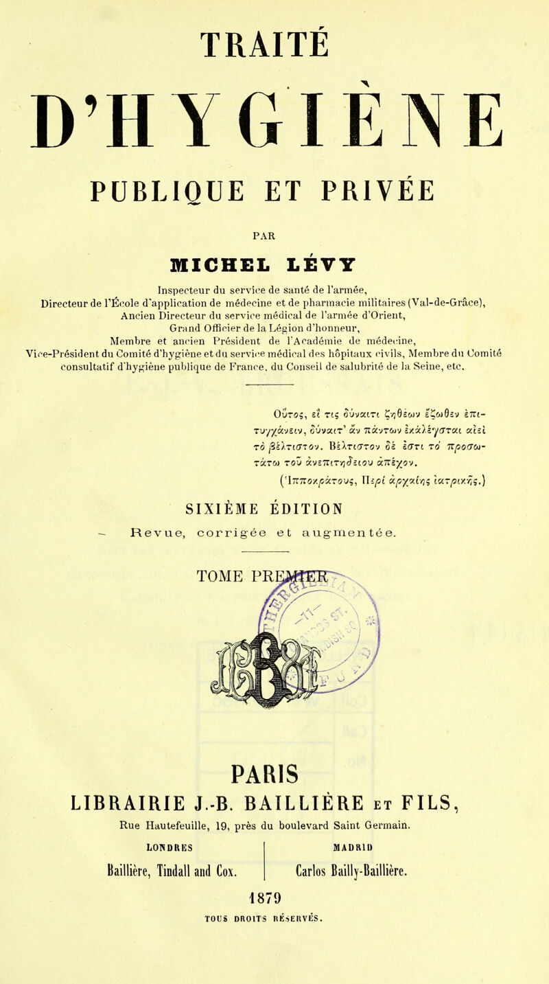 D'HYGIENE PUBLIQUE ET PRIVÉE PAR MICHEL LÉVY Inspecteur du service de santé de l'armée, Directeur de l'École d'application de médecine et de pharmacie militaires (Val-de-Grâce), Ancien Directeur du service médical de l'armée d'Orient, Grand Officier de la Légion d'honneur, Membre et ancien Président de l'Académie de médecine, Vice-Président du Comité d'hygiène et du service médical des hôpitaux civils, Membre du Comité consultatif d'hygiène publique de France, du Conseil de salubrité de la Seine, etc. Outo?, et riç âûvsan ÇvjOswv eÇw0£v È7Ti- Tuy^àvstv, ouvatr' av 7iâvrcov Izâ)iy<7Tai cchi rô jSé^TtffTOv. Bk\Ti<TTov sort to Ttpoaoi- TÔiTW TOU àvïTTlTyjJ'clOU «7TS^0V. ('iTZTïoxpôcTovç, U-pi ùpy/xLoi tUTpixfiç.) SIXIÈME ÉDITION Revue, corrigée et augmentée. PARIS LIBRAIRIE J.-B. BAILLIÉRE et FILS, Rue Hautefeuille, 19, près du boulevard Saint Germain. LONDRES Baillière, Tindall and Cox. MADRID Carlos Bailly-Baillière. 1879 TOUS DROITS RÉSERVÉS.