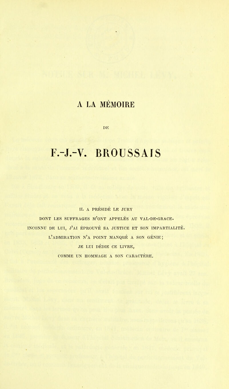 A LA MÉMOIRE DK F.-J.-V. BROUSSAIS IL A PRÉSIDÉ LE JURY DONT LES SUFFRAGES M'ONT APPELÉS AU VAL-DE-GRACE. inconnu de lui, j'ai éprouvé sa justice et son impartialité, l'admiration n'a point manqué a son génie; je lui dédie ce livre, comme un hommage a son caractère.