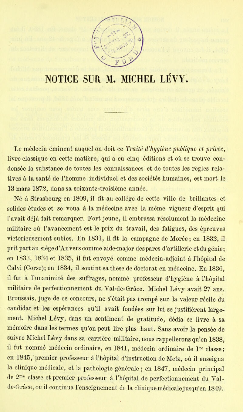 NOTICE SUR M. MICHEL LÉVY. Le médecin éminent auquel on doit ce Traité d'hygiène publique et privée, livre classique en cette matière, qui a eu cinq éditions et où se trouve con- densée la substance de toutes les connaissances et de toutes les règles rela- tives à la santé de l'homme individuel et des sociétés humaines, est mort le 13 mars 1872, dans sa soixante-troisième année. Né à Strasbourg en 1809, il fit au collège de cette ville de brillantes et solides études et se voua à la médecine avec la même vigueur d'esprit qui l'avait déjà fait remarquer. Fort jeune, il embrassa résolument la médecine militaire où l'avancement est le prix du travail, des fatigues, des épreuves victorieusement subies. En 1831, il fit la campagne de Morée; en 1832, il prit part au siège d'Anvers comme aide-major des parcs d'artillerie et du génie; en 1833, 1834 et 1835, il fut envoyé comme médecin-adjoint à l'hôpital de Calvi (Corse); en 1834, il soutint sa thèse de doctorat en médecine. En 1836, il fut à l'unanimité des suffrages, nommé professeur d'hygiène à l'hôpital militaire de perfectionnement du Val-de-Grâce. Michel Lévy avait 27 ans. Broussais, juge de ce concours, ne s'était pas trompé sur la valeur réelle du candidat et les espérances qu'il avait fondées sur lui se justifièrent large- ment. Michel Lévy, dans un sentiment de gratitude, dédia ce livre à sa mémoire dans les termes qu'on peut lire plus haut. Sans avoir la pensée de suivre Michel Lévy dans sa carrière militaire, nous rappellerons qu'en 1838, il fut nommé médecin ordinaire, en 1841, médecin ordinaire de lre classe; en 1845, premier professeur à l'hôpital d'instruction de Metz, où il enseigna la clinique médicale, et la pathologie générale ; en 1847, médecin principal de 2me classe et premier professeur à l'hôpital de perfectionnement du Val- de-Grâce, où il continua l'enseignement de la clinique médicale jusqu'en 1849,