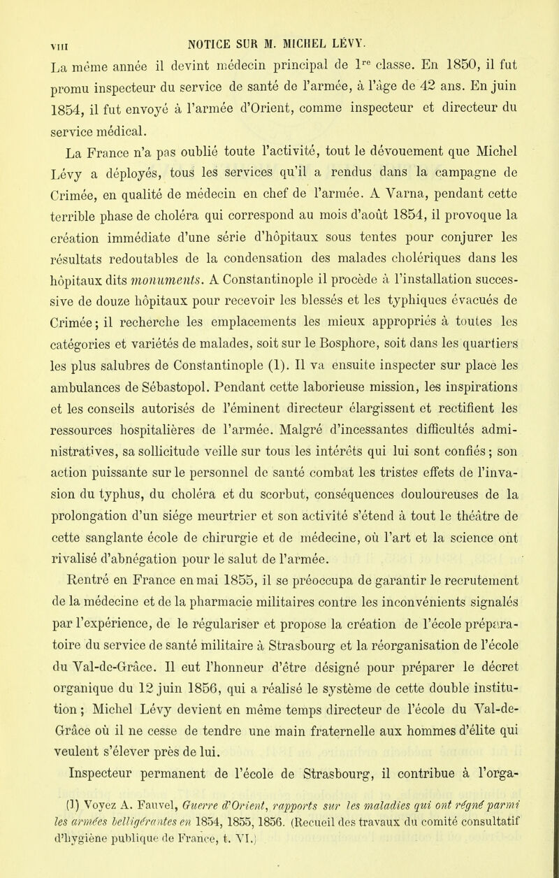 La même année il devint médecin principal de lre classe. En 1850, il fut promu inspecteur du service de santé de l'armée, à l'âge de 42 ans. En juin 1854, il fut envoyé à l'armée d'Orient, comme inspecteur et directeur du service médical. La France n'a pas oublié toute l'activité, tout le dévouement que Michel Lévy a déployés, tous les services qu'il a rendus dans la campagne de Crimée, en qualité de médecin en chef de l'armée. A Varna, pendant cette terrible phase de choléra qui correspond au mois d'août 1854, il provoque la création immédiate d'une série d'hôpitaux sous tentes pour conjurer les résultats redoutables de la condensation des malades cholériques dans les hôpitaux dits monuments. A Constantinople il procède à l'installation succes- sive de douze hôpitaux pour recevoir les blessés et les typhiques évacués de Crimée ; il recherche les emplacements les mieux appropriés à toutes les catégories et variétés de malades, soit sur le Bosphore, soit dans les quartiers les plus salubres de Constantinople (1). Il va ensuite inspecter sur place les ambulances de Sébastopol. Pendant cette laborieuse mission, les inspirations et les conseils autorisés de l'éminent directeur élargissent et rectifient les ressources hospitalières de l'armée. Malgré d'incessantes difficultés admi- nistratives, sa sollicitude veille sur tous les intérêts qui lui sont confiés ; son action puissante sur le personnel de santé combat les tristes effets de l'inva- sion du typhus, du choléra et du scorbut, conséquences douloureuses de la prolongation d'un siège meurtrier et son activité s'étend à tout le théâtre de cette sanglante école de chirurgie et de médecine, où l'art et la science ont rivalisé d'abnégation pour le salut de l'armée. Rentré en France en mai 1855, il se préoccupa de garantir le recrutement de la médecine et de la pharmacie militaires contre les inconvénients signalés par l'expérience, de le régulariser et propose la création de l'école prépara- toire du service de santé militaire à Strasbourg et la réorganisation de l'école du Val-de-Orâce. Il eut l'honneur d'être désigné pour préparer le décret organique du 12 juin 1856, qui a réalisé le système de cette double institu- tion ; Michel Lévy devient en même temps directeur de l'école du Val-de- Grâce où il ne cesse de tendre une main fraternelle aux hommes d'élite qui veulent s'élever près de lui. Inspecteur permanent de l'école de Strasbourg, il contribue à l'orga- (1) Voyez A. Fauvel, Guerre d'Orient, rapports sur les maladies qui ont régné parmi les armées belligérantes en 1854, 1855,1856. (Recueil des travaux du comité consultatif d'hygiène publique de France, t. VI,j