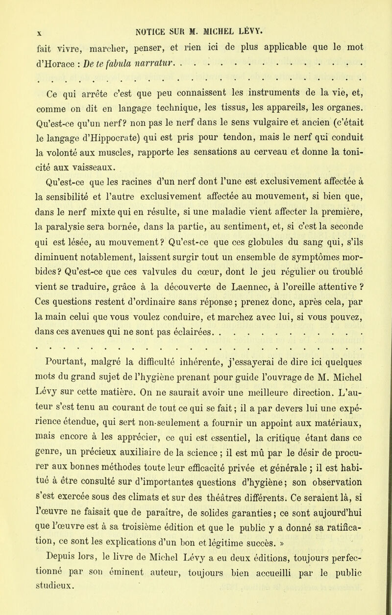 fait vivre, marcher, penser, et rien ici de plus applicable que le mot d'Horace : De te fabula narratur. . . ....... Ce qui arrête c'est que peu connaissent les instruments de la vie, et, comme on dit en langage technique, les tissus, les appareils, les organes. Qu'est-ce qu'un nerf? non pas le nerf dans le sens vulgaire et ancien (c'était le langage d'Hippocrate) qui est pris pour tendon, mais le nerf qui conduit la volonté aux muscles, rapporte les sensations au cerveau et donne la toni- cité aux vaisseaux. Qu'est-ce que les racines d'un nerf dont l'une est exclusivement affectée à la sensibilité et l'autre exclusivement affectée au mouvement, si bien que, dans le nerf mixte qui en résulte, si une maladie vient affecter la première, la paralysie sera bornée, dans la partie, au sentiment, et, si c'est la seconde qui est lésée, au mouvement ? Qu'est-ce que ces globules du sang qui, s'ils diminuent notablement, laissent surgir tout un ensemble de symptômes mor- bides? Qu'est-ce que ces valvules du cœur, dont le jeu régulier ou troublé vient se traduire, grâce à la découverte de Laennec, à l'oreille attentive ? Ces questions restent d'ordinaire sans réponse ; prenez donc, après cela, par la main celui que vous voulez conduire, et marchez avec lui, si vous pouvez, dans ces avenues qui ne sont pas éclairées . Pourtant, malgré la difficulté inhérente, j'essayerai de dire ici quelques mots du grand sujet de l'hygiène prenant pour guide l'ouvrage de M. Michel Lévy sur cette matière. On ne saurait avoir une meilleure direction. L'au- teur s'est tenu au courant de tout ce qui se fait ; il a par devers lui une expé- rience étendue, qui sert non-seulement a fournir un appoint aux matériaux, mais encore à les apprécier, ce qui est essentiel, la critique étant dans ce genre, un précieux auxiliaire de la science ; il est mû par le désir de procu- rer aux bonnes méthodes toute leur efficacité privée et générale ; il est habi- tué à être consulté sur d'importantes questions d'hygiène ; son observation s'est exercée sous des climats et sur des théâtres différents. Ce seraient là, si l'œuvre ne faisait que de paraître, de solides garanties ; ce sont aujourd'hui que l'œuvre est à sa troisième édition et que le public y a donné sa ratifica- tion, ce sont les explications d'un bon et légitime succès. » Depuis lors, le livre de Michel Lévy a eu deux éditions, toujours perfec- tionné par son éminent auteur, toujours bien accueilli par le public studieux.