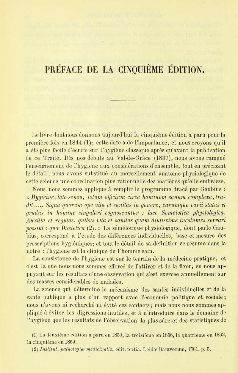 Le livre dont nous donnons aujourd'hui la cinquième édition a paru pour la première fois en 1844 (1); cette date a de l'importance, et nous croyons qu'il a été plus facile d'écrire sur l'hygiène classique après qu'avant la publication de ce Traité. Dès nos débuts au Val-de-Grâce (1837), nous avons ramené l'enseignement de l'hygiène aux considérations d'ensemble, tout en précisant le détail ; nous avons substitué au morcellement anatomo-physiologique de cette science une coordination plus rationnelle des matières qu'elle embrasse. Nous nous sommes appliqué à remplir le programme tracé par Gaubius : « Hygieine, lato sensu, totum officium circa hominem sanum complexa, tra- dit..... Signa quorum ope vita et sanitas in génère, earumque varii status et gradus in homine singulari cognoscuntur : hœc Semeiotica physiologica. Auxilia et régulas, quibus vita et sanitas quàm diutissime incolumes servari possint : quœ Diœtetica (2). » La séméiotique physiologique, dont parle Gau- bius, correspond à l'étude des différences individuelles, base et mesure des prescriptions hygiéniques; et tout le détail de sa définition se résume dans la notre : l'hygiène est la clinique de l'homme sain. La consistance de l'hygiène est sur le terrain de la médecine pratique, et c'est là que nous nous sommes efforcé de l'attirer et de la fixer, en nous ap- puyant sur les résultats d'une observation qui s'est exercée annuellement sur des masses considérables de malades. La science qui détermine le mécanisme des santés individuelles et de la santé publique a plus d'un rapport avec l'économie politique et sociale ; nous n'avons ni recherché ni évité ces contacts ; mais nous nous sommes ap- pliqué à éviter les digressions inutiles, et à n'introduire dans le domaine de l'hygiène que les résultats de l'observation la plus sûre et des statistiques de (1) La deuxième édition a paru en 1850, la troisième en 1856, la quatrième en 1862, la cinquième en 1869.
