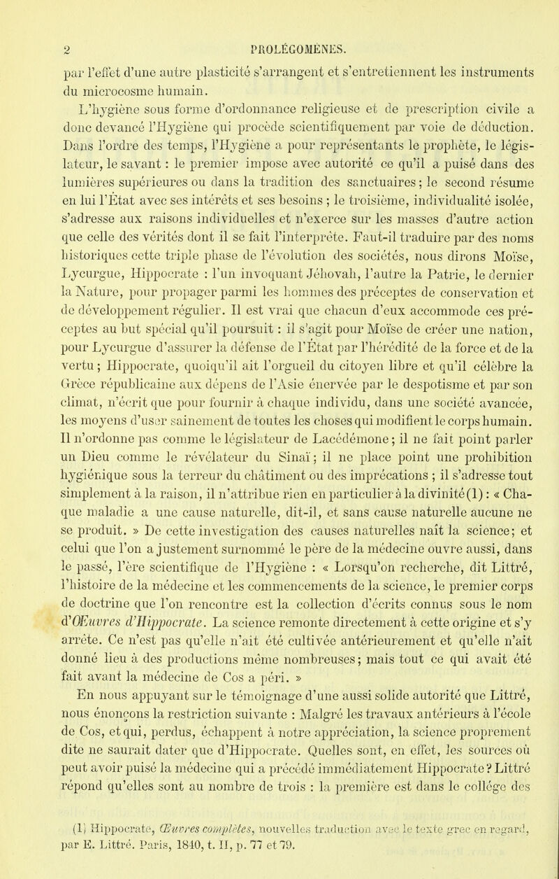 par l'effet d'une autre plasticité s'arrangent et s'entretiennent les instruments du microcosme humain. L'hygiène sous forme d'ordonnance religieuse et de prescription civile a donc devancé l'Hygiène qui procède scientifiquement par voie de déduction. Dans l'ordre des temps, l'Hygiène a pour représentants le prophète, le légis- lateur, le savant : le premier impose avec autorité ce qu'il a puisé dans des lumières supérieures ou dans la tradition des sanctuaires ; le second résume en lui l'Etat avec ses intérêts et ses besoins ; le troisième, individualité isolée, s'adresse aux raisons individuelles et n'exerce sur les masses d'autre action que celle des vérités dont il se fait l'interprète. Faut-il traduire par des noms historiques cette triple phase de l'évolution des sociétés, nous dirons Moïse, Lycurgue, Hippocrate : l'un invoquant Jéhovah, l'autre la Patrie, le dernier la Nature, pour propager parmi les hommes des préceptes de conservation et de développement régulier. Il est vrai que chacun d'eux accommode ces pré- ceptes au but spécial qu'il poursuit : il s'agit pour Moïse de créer une nation, pour Lycurgue d'assurer la défense de l'Etat par l'hérédité de la force et de la vertu ; Hippocrate, quoiqu'il ait l'orgueil du citoyen libre et qu'il célèbre la Grèce républicaine aux dépens de l'Asie énervée par le despotisme et par son climat, n'écrit que pour fournir à chaque individu, dans une société avancée, les moyens d'user sainement de toutes les choses qui modifient le corps humain. Il n'ordonne pas comme le législateur de Lacédémone ; il ne fait point parler un Dieu comme le révélateur du Sinaï ; il ne place point une prohibition hygiénique sous la terreur du châtiment ou des imprécations ; il s'adresse tout simplement à la raison, il n'attribue rien en particulier à la divinité (1) : « Cha- que maladie a une cause naturelle, dit-il, et sans cause naturelle aucune ne se produit. » De cette investigation des causes naturelles naît la science; et celui que l'on ajustement surnommé le père de la médecine ouvre aussi, dans le passé, l'ère scientifique de l'Hygiène : « Lorsqu'on recherche, dit Littré, l'histoire de la médecine et les commencements de la science, le premier corps de doctrine que l'on rencontre est la collection d'écrits connus sous le nom Œuvres d'Hippocrate. La science remonte directement à cette origine et s'y arrête. Ce n'est pas qu'elle n'ait été cultivée antérieurement et qu'elle n'ait donné lieu à des productions même nombreuses ; mais tout ce qui avait été fait avant la médecine de Cos a péri. » En nous appuyant sur le témoignage d'une aussi solide autorité que Littré, nous énonçons la restriction suivante : Malgré les travaux antérieurs à l'école de Cos, et qui, perdus, échappent à notre appréciation, la science proprement dite ne saurait dater que d'Hippocrate. Quelles sont, en effet, les sources où peut avoir puisé la médecine qui a précédé immédiatement Hippocrate ? Littré répond qu'elles sont au nombre de trois : la première est dans le collège des (1) Hippocrate, Œuvres complètes, nouvelles traduction avec le texte grec en regard, par E. Littré. Paris, 1840, t. II, p. 77 et 79.