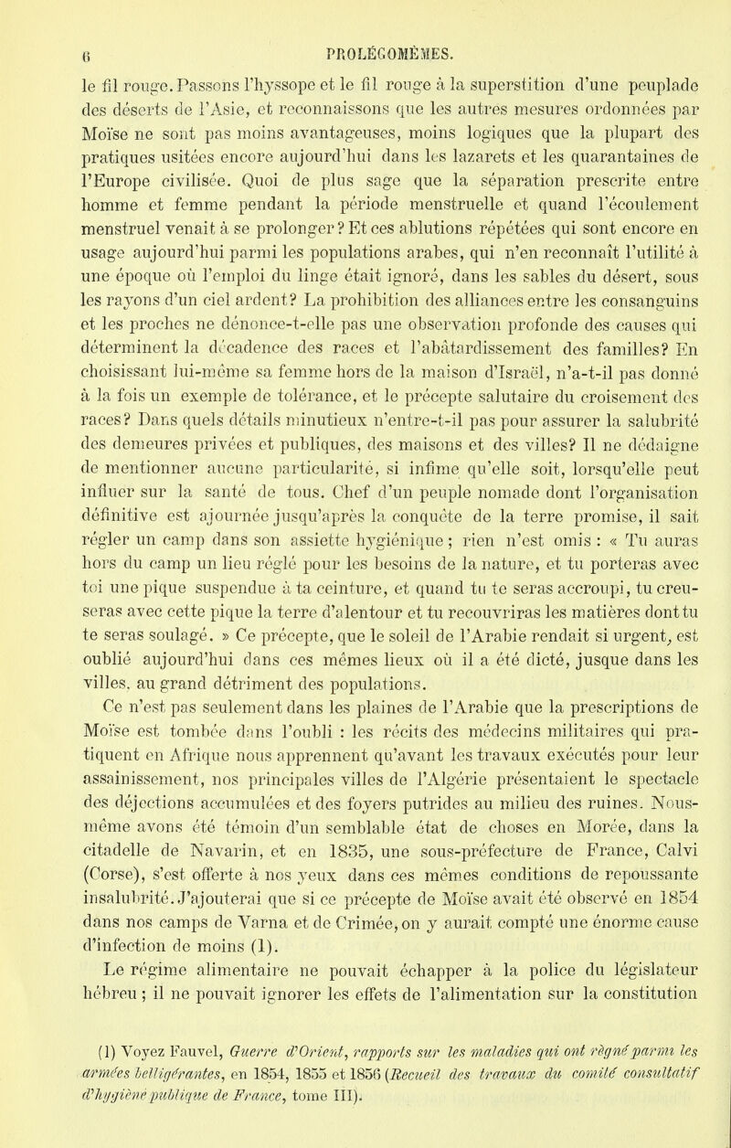 le fil rouge. Passons l'hyssope et le fil ronge à la superstition d'une peuplade des déserts de l'Asie, et reconnaissons que les autres mesures ordonnées par Moïse ne sont pas moins avantageuses, moins logiques que la plupart des pratiques usitées encore aujourd'hui dans les lazarets et les quarantaines de l'Europe civilisée. Quoi de plus sage que la séparation prescrite entre homme et femme pendant la période menstruelle et quand l'écoulement menstruel venait à se prolonger? Et ces ablutions répétées qui sont encore en usage aujourd'hui parmi les populations arabes, qui n'en reconnaît l'utilité à une époque où l'emploi du linge était ignoré, dans les sables du désert, sous les rayons d'un ciel ardent? La prohibition des alliances entre les consanguins et les proches ne clénonce-t-elle pas une observation profonde des causes qui déterminent la décadence des races et l'abâtardissement des familles? En choisissant lui-même sa femme hors de la maison d'Israël, n'a-t-il pas donné à la fois un exemple de tolérance, et le précepte salutaire du croisement des races? Dans quels détails minutieux n'entre-t-il pas pour assurer la salubrité des demeures privées et publiques, des maisons et des villes? Il ne dédaigne de mentionner aucune particularité, si infime qu'elle soit, lorsqu'elle peut influer sur la santé de tous. Chef d'un peuple nomade dont l'organisation définitive est ajournée jusqu'après la conquête de la terre promise, il sait régler un camp dans son assiette hygiénique ; rien n'est omis : « Tu auras hors du camp un lieu réglé pour les besoins de la nature, et tu porteras avec toi une pique suspendue à ta ceinture, et quand tu te seras accroupi, tu creu- seras avec cette pique la terre d'alentour et tu recouvriras les matières dont tu te seras soulagé. » Ce précepte, que le soleil de l'Arabie rendait si urgent, est oublié aujourd'hui dans ces mêmes lieux où il a été dicté, jusque dans les villes, au grand détriment des populations. Ce n'est pas seulement dans les plaines de l'Arabie que la prescriptions de Moïse est tombée dans l'oubli : les récits des médecins militaires qui pra- tiquent en Afrique nous apprennent qu'avant les travaux exécutés pour leur assainissement, nos principales villes de l'Algérie présentaient le spectacle des déjections accumulées et des foyers putrides au milieu des ruines. Nous- même avons été témoin d'un semblable état de choses en Morée, dans la citadelle de Navarin, et en 1835, une sous-préfecture de France, Calvi (Corse), s'est offerte à nos yeux dans ces mêmes conditions de repoussante insalubrité. J'ajouterai que si ce précepte de Moïse avait été observé en 1854 dans nos camps de Varna et de Crimée, on y aurait compté une énorme cause d'infection de moins (1). Le régime alimentaire ne pouvait échapper à la police du législateur hébreu ; il ne pouvait ignorer les effets de l'alimentation sur la constitution (1) Voyez Fauvel, Guerre d'Orient, rapports sur les maladies qui ont règne parmi les armées belligérantes, en 1854, 1855 et 1856 (Recueil des travaux du comité consultatif d?hygiène publique de France, tome III).