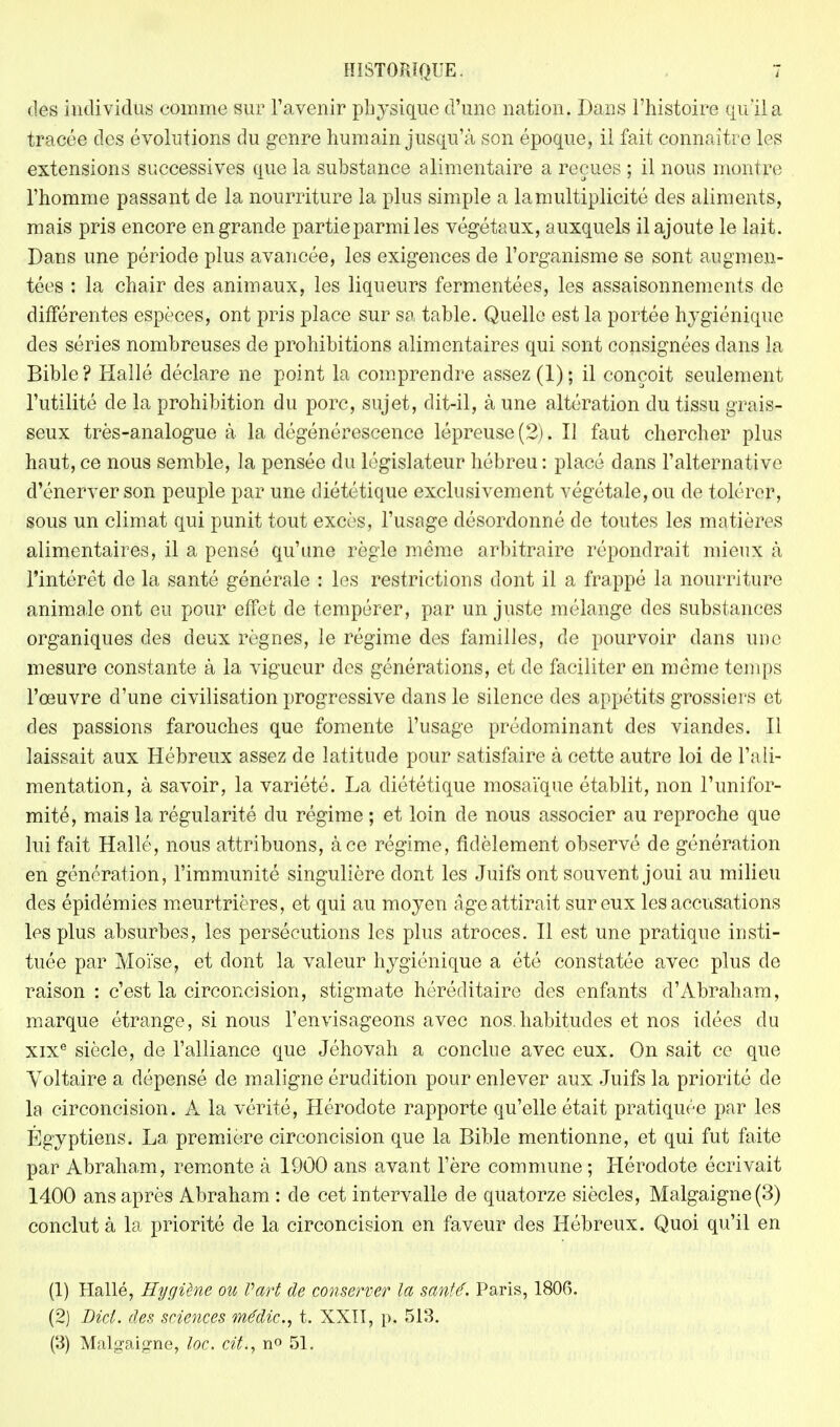 des individus comme sur l'avenir physique d'une nation. Dans l'histoire qu'il a tracée des évolutions du genre humain jusqu'à son époque, il fait connaître les extensions successives que la substance alimentaire a reçues ; il nous montre l'homme passant de la nourriture la plus simple a la multiplicité des aliments, mais pris encore en grande partie parmi les végétaux, auxquels il ajoute le lait. Dans une période plus avancée, les exigences de l'organisme se sont augmen- tées : la chair des animaux, les liqueurs fermentées, les assaisonnements de différentes espèces, ont pris place sur sa table. Quelle est la portée hygiénique des séries nombreuses de prohibitions alimentaires qui sont consignées dans la Bible? Hallé déclare ne point la comprendre assez (1); il conçoit seulement l'utilité de la prohibition du porc, sujet, dit-il, à une altération du tissu grais- seux très-analogue à la dégénérescence lépreuse (2). Il faut chercher plus haut, ce nous semble, la pensée du législateur hébreu : placé dans l'alternative d'énerver son peuple par une diététique exclusivement végétale, ou de tolérer, sous un climat qui punit tout excès, l'usage désordonné de toutes les matières alimentaires, il a pensé qu'une règle même arbitraire répondrait mieux à l'intérêt de la santé générale : les restrictions dont il a frappé la nourriture animale ont eu pour effet de tempérer, par un juste mélange des substances organiques des deux règnes, le régime des familles, de pourvoir dans une mesure constante à la vigueur des générations, et de faciliter en même temps l'œuvre d'une civilisation progressive dans le silence des appétits grossiers et des passions farouches que fomente l'usage prédominant des viandes. Il laissait aux Hébreux assez de latitude pour satisfaire à cette autre loi de l'ali- mentation, à savoir, la variété. La diététique mosaïque établit, non l'unifor- mité, mais la régularité du régime ; et loin de nous associer au reproche que lui fait Hallé, nous attribuons, à ce régime, fidèlement observé de génération en génération, l'immunité singulière dont les Juifs ont souvent joui au milieu des épidémies meurtrières, et qui au moyen âge attirait sur eux les accusations les plus absurbes, les persécutions les plus atroces. Il est une pratique insti- tuée par Moïse, et dont la valeur hygiénique a été constatée avec plus de raison : c'est la circoncision, stigmate héréditaire des enfants d'Abraham, marque étrange, si nous l'envisageons avec nos.habitudes et nos idées du xixe siècle, de l'alliance que Jéhovah a conclue avec eux. On sait ce que Voltaire a dépensé de maligne érudition pour enlever aux Juifs la priorité de la circoncision. A la vérité, Hérodote rapporte qu'elle était pratiquée par les Égyptiens. La première circoncision que la Bible mentionne, et qui fut faite par Abraham, remonte à 1900 ans avant l'ère commune ; Hérodote écrivait 1400 ans après Abraham : de cet intervalle de quatorze siècles, Malgaigne(3) conclut à la priorité de la circoncision en faveur des Hébreux. Quoi qu'il en (1) Hallé, Hygiène ou Part de conserver la santé. Paris, 180G. (2) Bici. des sciences médic, t. XXII, p. 513. (3) Malgai^ne, loc. cit., n° 51.