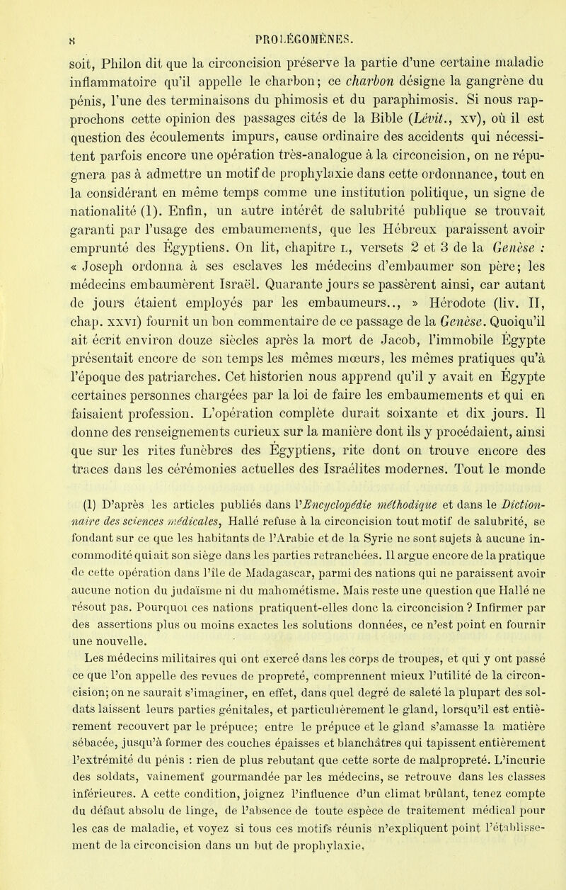 soit, Philon dit que la circoncision préserve la partie d'une certaine maladie inflammatoire qu'il appelle le charbon ; ce charbon désigne la gangrène du pénis, l'une des terminaisons du phimosis et du paraphimosis. Si nous rap- prochons cette opinion des passages cités de la Bible (Lévit., xv), où il est question des écoulements impurs, cause ordinaire des accidents qui nécessi- tent parfois encore une opération très-analogue à la circoncision, on ne répu- gnera pas à admettre un motif de prophylaxie dans cette ordonnance, tout en la considérant en même temps comme une institution politique, un signe de nationalité (1). Enfin, un autre intérêt de salubrité publique se trouvait garanti par l'usage des embaumements, que les Hébreux paraissent avoir emprunté des Egyptiens. On lit, chapitre l, versets 2 et 3 de la Genèse : « Joseph ordonna à ses esclaves les médecins d'embaumer son père; les médecins embaumèrent Israël. Quarante jours se passèrent ainsi, car autant de jours étaient employés par les embaumeurs.., » Hérodote (liv. II, chap. xxvi) fournit un bon commentaire de ce passage de la Genèse. Quoiqu'il ait écrit environ douze siècles après la mort de Jacob, l'immobile Egypte présentait encore de son temps les mêmes moeurs, les mêmes pratiques qu'à l'époque des patriarches. Cet historien nous apprend qu'il y avait en Egypte certaines personnes chargées par la loi de faire les embaumements et qui en faisaient profession. L'opération complète durait soixante et dix jours. Il donne des renseignements curieux sur la manière dont ils y procédaient, ainsi que sur les rites funèbres des Égyptiens, rite dont on trouve encore des traces dans les cérémonies actuelles des Israélites modernes. Tout le monde (1) D'après les articles publiés dans VEncyclopédie méthodique et dans le Diction- naire des sciences médicales, Hallé refuse à la circoncision tout motif de salubrité, se fondant sur ce que les habitants de l'Arabie et de la Syrie ne sont sujets à aucune in- commodité qui ait son siège dans les parties retranchées. Il argue encore de la pratique de cette opération dans l'île de Madagascar, parmi des nations qui ne paraissent avoir aucune notion du judaïsme ni du mahométisme. Mais reste une question que Hallé ne résout pas. Pourquoi ces nations pratiquent-elles donc la circoncision ? Infirmer par des assertions plus ou moins exactes les solutions données, ce n'est point en fournir une nouvelle. Les médecins militaires qui ont exercé dans les corps de troupes, et qui y ont passé ce que l'on appelle des revues de propreté, comprennent mieux l'utilité de la circon- cision; on ne saurait s'imaginer, en effet, dans quel degré de saleté la plupart des sol- dats laissent leurs parties génitales, et particulièrement le gland, lorsqu'il est entiè- rement recouvert par le prépuce; entre le prépuce et le gland s'amasse la matière sébacée, jusqu'à former des couches épaisses et blanchâtres qui tapissent entièrement l'extrémité du pénis : rien de plus rebutant que cette sorte de malpropreté. L'incurie des soldats, vainement' gourmandée par les médecins, se retrouve dans les classes inférieures. A cette condition, joignez l'influence d'un climat brûlant, tenez compte du défaut absolu de linge, de l'absence de toute espèce de traitement médical pour les cas de maladie, et voyez si tous ces motifs réunis n'expliquent point l'établisse- ment de la circoncision dans un but de prophylaxie,