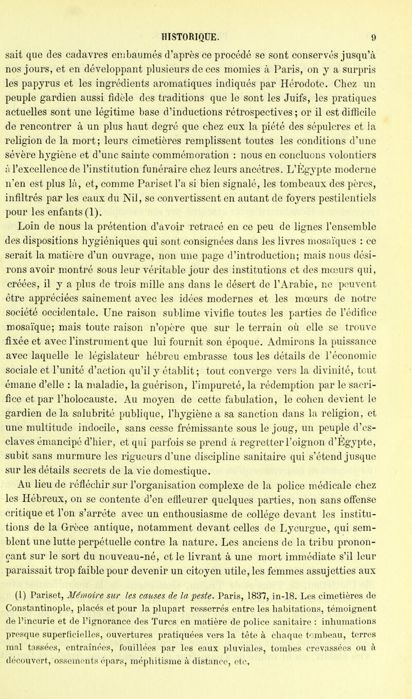 sait que des cadavres embaumés d'après ce procédé se sont conservés jusqu'à nos jours, et en développant plusieurs de ces momies à Paris, on y a surpris les papyrus et les ingrédients aromatiques indiqués par Hérodote. Chez un peuple gardien aussi fidèle des traditions que le sont les Juifs, les pratiques actuelles sont une légitime base d'inductions rétrospectives; or il est difficile de rencontrer à un plus haut degré que chez eux la piété des sépulcres et la religion de la mort; leurs cimetières remplissent toutes les conditions d'une sévère hygiène et d'une sainte commémoration : nous en concluons volontiers à l'excellence de l'institution funéraire chez leurs ancêtres. L'Egypte moderne n'en est plus là, et, comme Pariset l'a si bien signalé, les tombeaux des pères, infiltrés par les eaux du Nil, se convertissent en autant de foyers pestilentiels pour les enfants (1). Loin de nous la prétention d'avoir retracé en ce peu de lignes l'ensemble des dispositions hygiéniques qui sont consignées dans les livres mosaïques : ce serait la matière d'un ouvrage, non une page d'introduction; mais nous dési- rons avoir montré sous leur véritable jour des institutions et des mœurs qui, créées, il y a plus de trois mille ans dans le désert de l'Arabie, ne peuvent être appréciées sainement avec les idées modernes et les mœurs de notre société occidentale. Une raison sublime vivifie toutes les parties de l'édifice mosaïque; mais toute raison n'opère que sur le terrain où elle se trouve fixée et avec l'instrument que lui fournit son époque. Admirons la puissance avec laquelle le législateur hébreu embrasse tous les détails de l'économie sociale et l'unité d'action qu'il y établit ; tout converge vers la divinité, tout émane d'elle : la maladie, la guérison, l'impureté, la rédemption par le sacri- fice et par l'holocauste. Au moyen de cette fabulation, le cohen devient le gardien de la salubrité publique, l'hygiène a sa sanction dans la religion, et une multitude indocile, sans cesse frémissante sous le joug, un peuple d'es- claves émancipé d'hier, et qui parfois se prend à regretter l'oignon d'Egypte, subit sans murmure les rigueurs d'une discipline sanitaire qui s'étend jusque sur les détails secrets de la vie domestique. Au lieu de réfléchir sur l'organisation complexe de la police médicale chez les Hébreux, on se contente d'en effleurer quelques parties, non sans offense critique et l'on s'arrête avec un enthousiasme de collège devant les institu- tions de la Grèce antique, notamment devant celles de Lycurgue, qui sem- blent une lutte perpétuelle contre la nature. Les anciens de la tribu pronon- çant sur le sort du nouveau-né, et le livrant à une mort immédiate s'il leur paraissait trop faible pour devenir un citoyen utile, les femmes assujetties aux (l) Pariset, Mémoire sur les causes de la peste. Paris, 1837, in-18. Les cimetières de Constantinople, placés et pour la plupart resserrés entre les habitations, témoignent de l'incurie et de l'ignorance des Turcs en matière de police sanitaire : inhumations presque superficielles, ouvertures pratiquées vers la tête à chaque tombeau, terres mal tassées, entraînées, fouillées par les eaux pluviales, tombes crevassées ou à découvert, ossements épars, méphitisme à distance, etc,