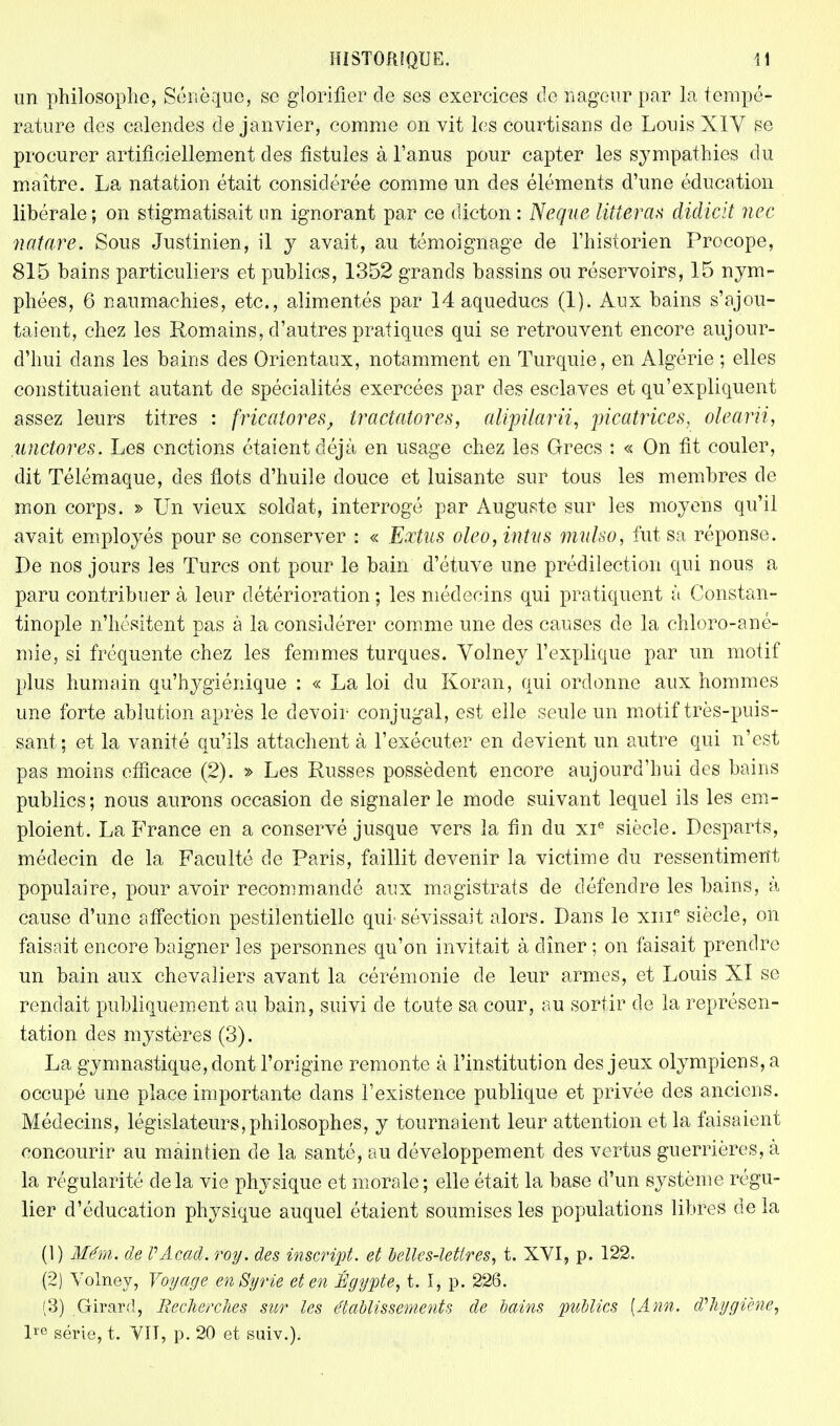 nn philosophe, Sénèque, se glorifier de ses exercices de nageur par la tempé- rature des calendes de janvier, comme on vit les courtisans de Louis XIY se procurer artificiellement des fistules à l'anus pour capter les sympathies du maître. La natation était considérée comme un des éléments d'une éducation libérale; on stigmatisait un ignorant par ce dicton : Neque litterax didiciî nec natare. Sous Justinien, il y avait, au témoignage de l'historien Procope, 815 bains particuliers et publics, 1352 grands bassins ou réservoirs, 15 nym- phées, 6 naumachies, etc., alimentés par 14 aqueducs (1). Aux bains s'ajou- taient, chez les Romains, d'autres pratiques qui se retrouvent encore aujour- d'hui dans les bains des Orientaux, notamment en Turquie, en Algérie ; elles constituaient autant de spécialités exercées par des esclaves et qu'expliquent assez leurs titres : fricatores, Iractatores, alipilarii, picatfices, olearii, unctores. Les onctions étaient déjà en usage chez les Grecs : « On fit couler, dit Télémaque, des flots d'huile douce et luisante sur tous les membres de mon corps. » Un vieux soldat, interrogé par Auguste sur les moyens qu'il avait employés pour se conserver : « Extus oleo, intvs mulso, fut sa réponse. De nos jours les Turcs ont pour le bain d'étuve une prédilection qui nous a paru contribuer à leur détérioration ; les médecins qui pratiquent à Constan- tinople n'hésitent pas à la considérer comme une des causes de la chloro-ané- mie, si fréquente chez les femmes turques. Yolney l'explique par un motif plus humain qu'hygiénique : « La loi du Koran, qui ordonne aux hommes une forte ablution après le devoir conjugal, est elle seule un motif très-puis- sant; et la vanité qu'ils attachent à l'exécuter en devient un autre qui n'est pas moins efficace (2). » Les Russes possèdent encore aujourd'hui des bains publics ; nous aurons occasion de signaler le mode suivant lequel ils les em- ploient. La France en a conservé jusque vers la fin du xie siècle. Desparts, médecin de la Faculté de Paris, faillit devenir la victime du ressentiment populaire, pour avoir recommandé aux magistrats de défendre les bains, à cause d'une affection pestilentielle qui-sévissait alors. Dans le xme siècle, on faisait encore baigner les personnes qu'on invitait à dîner ; on faisait prendre un bain aux chevaliers avant la cérémonie de leur armes, et Louis XI se rendait publiquement au bain, suivi de toute sa cour, au sortir de la représen- tation des mystères (3). La gymnastique, dont l'origine remonte à l'institution des jeux olympiens, a occupé une place importante dans l'existence publique et privée des anciens. Médecins, législateurs,philosophes, y tournaient leur attention et la faisaient concourir au maintien de la santé, au développement des vertus guerrières, à la régularité delà vie physique et morale; elle était la base d'un système régu- lier d'éducation physique auquel étaient soumises les populations libres de la (1) Mém, de PAcad. roy. des inscript, et belles-lettres, t. XVI, p. 122. (2) Yolney, Voyage en Syrie et en Égypte, t. I, p. 226. (3) Girard, Recherches sur les établissements de bains publics [Ànn. d'hygiène, ire série, t. VIT, p. 20 et suiv.).