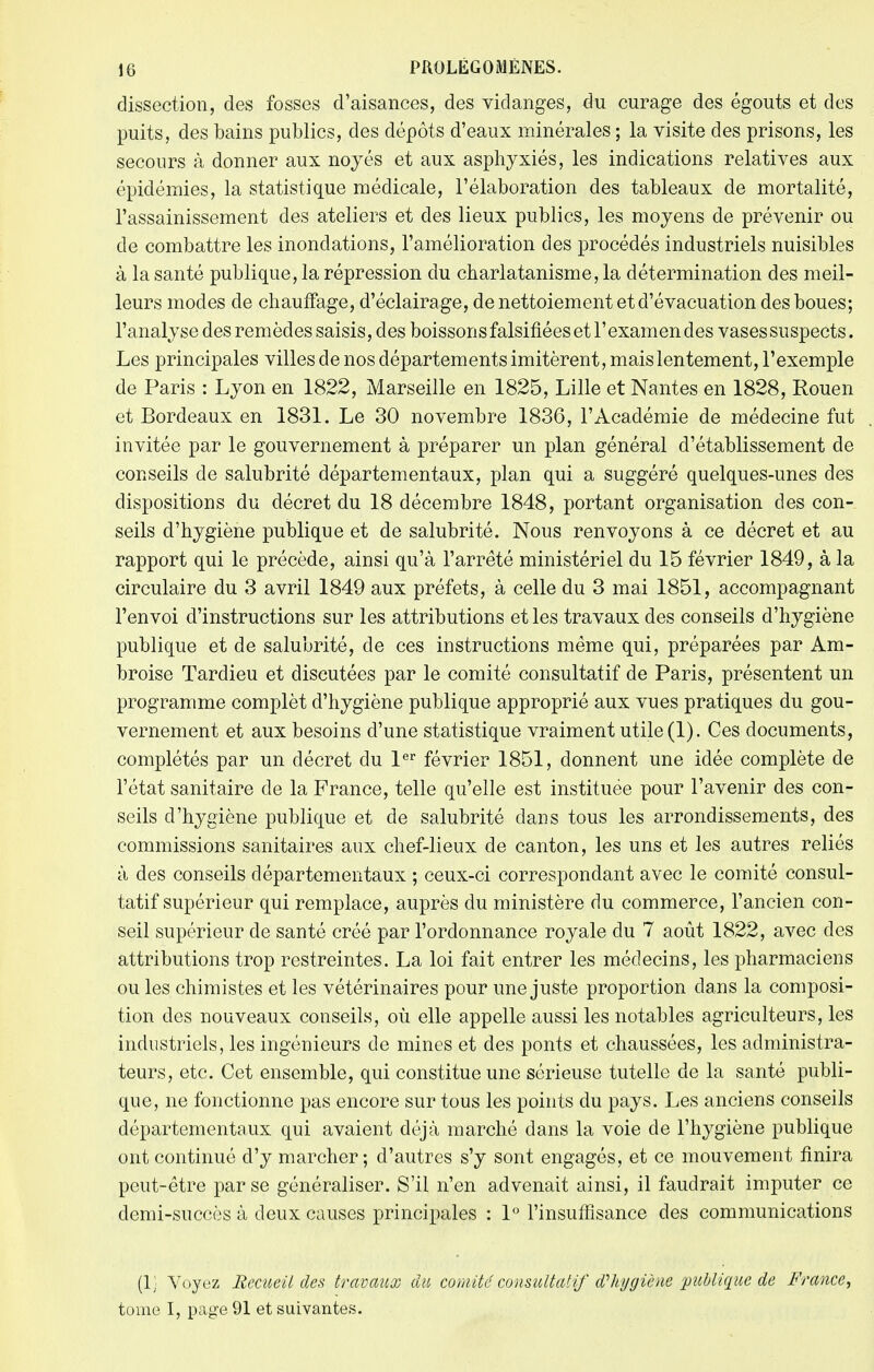 dissection, des fosses d'aisances, des vidanges, du curage des égouts et des puits, des bains publics, des dépôts d'eaux minérales ; la visite des prisons, les secours à donner aux noyés et aux asphyxiés, les indications relatives aux épidémies, la statistique médicale, l'élaboration des tableaux de mortalité, l'assainissement des ateliers et des lieux publics, les moyens de prévenir ou de combattre les inondations, l'amélioration des procédés industriels nuisibles à la santé publique, la répression du charlatanisme, la détermination des meil- leurs modes de chauffage, d'éclairage, de nettoiement et d'évacuation des boues; l'analyse des remèdes saisis, des boissons falsifiées et l'examen des vases suspects. Les principales villes de nos départements imitèrent, mais lentement, l'exemple de Paris : Lyon en 1822, Marseille en 1825, Lille et Nantes en 1828, Rouen et Bordeaux en 1831. Le 30 novembre 1836, l'Académie de médecine fut invitée par le gouvernement à préparer un plan général d'établissement de conseils de salubrité départementaux, plan qui a suggéré quelques-unes des dispositions du décret du 18 décembre 1848, portant organisation des con- seils d'hygiène publique et de salubrité. Nous renvoyons à ce décret et au rapport qui le précède, ainsi qu'à l'arrêté ministériel du 15 février 1849, à la circulaire du 3 avril 1849 aux préfets, à celle du 3 mai 1851, accompagnant l'envoi d'instructions sur les attributions et les travaux des conseils d'hygiène publique et de salubrité, de ces instructions même qui, préparées par Am- broise Tardieu et discutées par le comité consultatif de Paris, présentent un programme complèt d'hygiène publique approprié aux vues pratiques du gou- vernement et aux besoins d'une statistique vraiment utile (1). Ces documents, complétés par un décret du 1er février 1851, donnent une idée complète de l'état sanitaire de la France, telle qu'elle est instituée pour l'avenir des con- seils d'hygiène publique et de salubrité clans tous les arrondissements, des commissions sanitaires aux chef-lieux de canton, les uns et les autres reliés à des conseils départementaux ; ceux-ci correspondant avec le comité consul- tatif supérieur qui remplace, auprès du ministère du commerce, l'ancien con- seil supérieur de santé créé par l'ordonnance royale du 7 août 1822, avec des attributions trop restreintes. La loi fait entrer les médecins, les pharmaciens ou les chimistes et les vétérinaires pour une juste proportion clans la composi- tion des nouveaux conseils, où elle appelle aussi les notables agriculteurs, les industriels, les ingénieurs de mines et des ponts et chaussées, les administra- teurs, etc. Cet ensemble, qui constitue une sérieuse tutelle de la santé publi- que, ne fonctionne pas encore sur tous les points du pays. Les anciens conseils départementaux qui avaient déjà marché dans la voie de l'hygiène publique ont continué d'y marcher; d'autres s'y sont engagés, et ce mouvement finira peut-être par se généraliser. S'il n'en advenait ainsi, il faudrait imputer ce clemi-succès à deux causes principales : 1° l'insuffisance des communications (1) Voyez Recueil des travaux du comité consultatif iïhygiene publique de France, tome I, page 91 et suivantes.