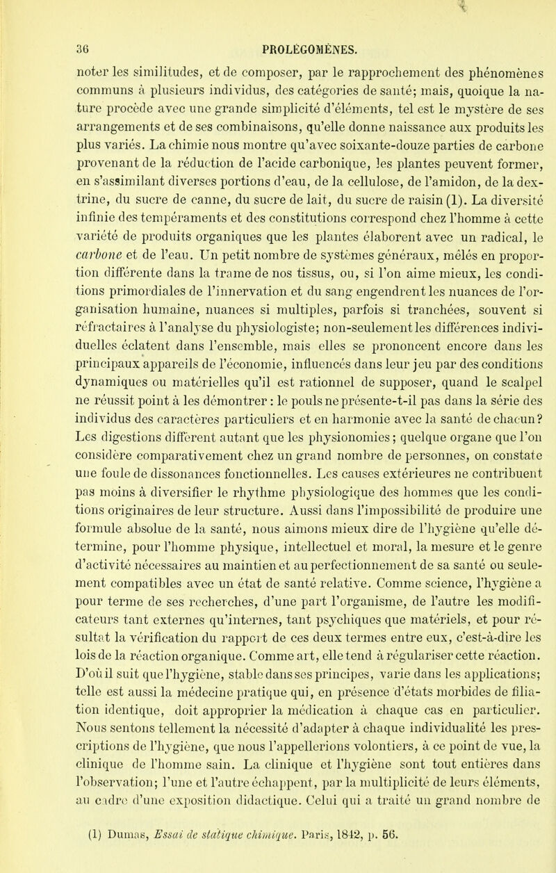 i 36 PROLÉGOMÈNES. noter les similitudes, et de composer, par le rapprochement des phénomènes communs à plusieurs individus, des catégories de santé; mais, quoique la na- ture procède avec une grande simplicité d'éléments, tel est le mystère de ses arrangements et de ses combinaisons, qu'elle donne naissance aux produits les plus variés. La chimie nous montre qu'avec soixante-douze parties de carbone provenant de la réduction de l'acide carbonique, les plantes peuvent former, en s'assimilant diverses portions d'eau, de la cellulose, de l'amidon, de la dex- trine, du sucre de canne, du sucre de lait, du sucre de raisin (1). La diversité infinie des tempéraments et des constitutions correspond chez l'homme à cette variété de produits organiques que les plantes élaborent avec un radical, le carbone et de l'eau. Un petit nombre de systèmes généraux, mêlés en propor- tion différente dans la trame de nos tissus, ou, si l'on aime mieux, les condi- tions primordiales de l'innervation et du sang engendrent les nuances de l'or- ganisation humaine, nuances si multiples, parfois si tranchées, souvent si réfractaires à l'analyse du physiologiste; non-seulement les différences indivi- duelles éclatent dans l'ensemble, mais elles se prononcent encore dans les principaux appareils de l'économie, influencés dans leur jeu par des conditions dynamiques ou matérielles qu'il est rationnel de supposer, quand le scalpel ne réussit point à les démontrer : le pouls ne présente-t-il pas dans la série des individus des caractères particuliers et en harmonie avec la santé de chacun? Les digestions diffèrent autant que les physionomies ; quelque organe que l'on considère comparativement chez un grand nombre de personnes, on constate une foule de dissonances fonctionnelles. Les causes extérieures ne contribuent pas moins à diversifier le rhythme physiologique des hommes que les condi- tions originaires de leur structure. Aussi dans l'impossibilité de produire une formule absolue de la santé, nous aimons mieux dire de l'hygiène qu'elle dé- termine, pour l'homme physique, intellectuel et moral, la mesure et le genre d'activité nécessaires au maintien et au perfectionnement de sa santé ou seule- ment compatibles avec un état de santé relative. Comme science, l'hygiène a pour terme de ses recherches, d'une part l'organisme, de l'autre les modifi- cateurs tant externes qu'internes, tant psychiques que matériels, et pour ré- sultat la vérification du rapport de ces deux termes entre eux, c'est-à-dire les lois de la réaction organique. Comme art, elle tend à régulariser cette réaction. D'où il suit que l'hygiène, stable dans ses principes, varie dans les applications; telle est aussi la médecine pratique qui, en présence d'états morbides de filia- tion identique, doit approprier la médication à chaque cas en particulier. Nous sentons tellement la nécessité d'adapter à chaque individualité les pres- criptions de l'hygiène, que nous l'appellerions volontiers, à ce point de vue, la clinique de l'homme sain. La clinique et l'hygiène sont tout entières dans l'observation; l'une et l'autre échappent, par la multiplicité de leurs éléments, au cidre d'une exposition didactique. Celui qui a traité un grand nombre de (1) Dumas, Essai de statique chimique. Pari*, 1842, p. 56.