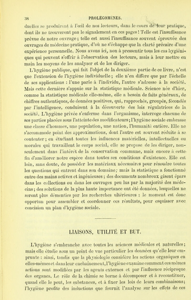 duelles se produiront à l'œil de nos lecteurs, dans le cours de leur pratique, dont ils ne trouveront pas le signalement en ces pages ! Telle est l'insuffisance prévue de notre ouvrage ; telle est aussi l'insuffisance souvent éprouvée des ouvrages de médecine pratique, d'où ne s'échappe que la clarté précaire d'une expérience personnelle. Nous avons ici,, non à pressentir tous les cas hygiéni- ques qui peuvent s'offrir à l'observation des lecteurs, mais à leur mettre en main les moyens de les analyser et de les diriger. L'hygiène publique, qui fait l'objet de la deuxième partie de ce livre, n'est que l'extension de l'hygiène individuelle ; elle n'en diffère que par l'échelle de ses applications : l'une parle à l'individu, l'autre s'adresse à la société. Mais cette dernière s'appuie sur la statistique médicale. Science née d'hier, comme la statistique médicale elle-même, elle a besoin de faits généraux, de chiffres authentiques, de données positives, qui, rapprochés, groupés, fécondés par l'intelligence, conduisent à la découverte des lois régulatrices de la société. L'hygiène privée s'enferme dans l'organisme, interroge chacune de ses parties placées sous l'atteinte des modificateurs; l'hygiène sociale embrasse une classe d'hommes, une population, une nation, l'humanité entière. Elle ne s'accommode point des approximations, dont l'autre est souvent réduite à se contenter ; en étudiant toutes les influences matérielles, intellectuelles ou morales qui travaillent le corps social, elle se propose de les diriger, non- seulement dans l'intérêt de la conservation commune, mais encore à cette fin d'améliorer notre espèce dans toutes ses conditions d'existence. Elle est loin, sans cloute, de posséder les matériaux nécessaires pour résoudre toutes les questions qui entrent dans son domaine; mais la statistique a fonctionné entre des mains actives et ingénieuses ; des documents nombreux gisent épars dans les collections ou dans les ouvrages peu lus par la majorité des méde- cins ; des solutions de la plus haute importance ont été données, lesquelles ne seront plus démenties par les recherches ultérieures : le moment est donc opportun pour assembler et coordonner ces résultats, pour esquisser avec concision un plan d'hygiène sociale. LIAISONS, UTILITÉ ET BUT. L'hygiène s'embranche avec toutes les sciences médicales et naturelles ; mais elle étudie sous un point cle vue particulier les données qu'elle leur em- prunte : ainsi, tandis que la physiologie considère les actions organiques en elles-mêmes et dans leur enchaînement, l'hygiène examine comment ces mêmes actions sont modifiées par les agents externes et par l'influence réciproque des organes. Le rôle de la chimie se borne à décomposer et à reconstituer, quand elle le peut, les substances, et à fixer les lois de leurs combinaisons; l'hygiène profite des inductions que fournît l'analyse sur les effets de ces