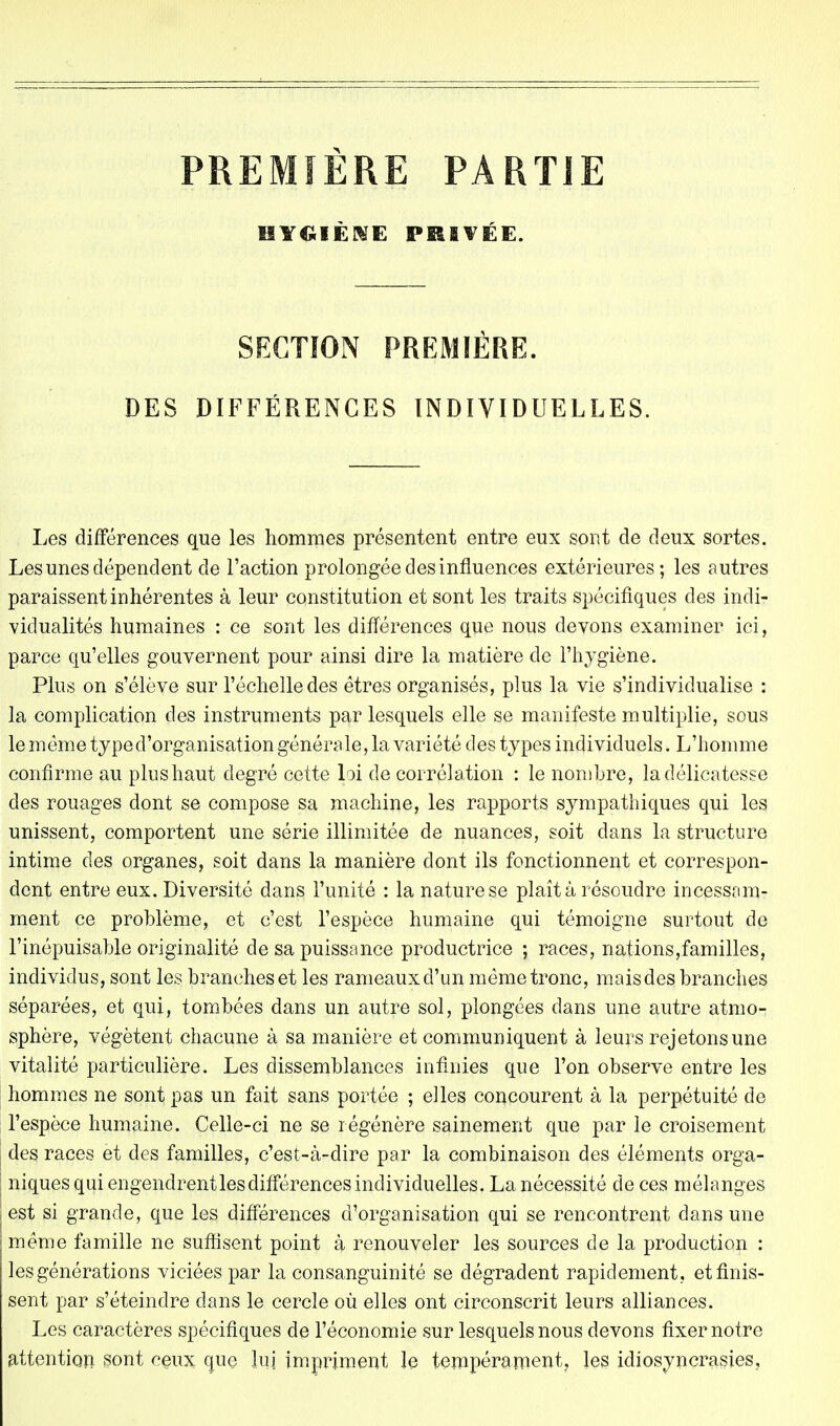 PREMIÈRE PARTIE HYGIÈNE PKIVÉE. SECTION PREMIÈRE. DES DIFFÉRENCES INDIVIDUELLES. Les différences que les hommes présentent entre eux sont de deux sortes. Les unes dépendent de l'action prolongée des influences extérieures; les autres paraissent inhérentes à leur constitution et sont les traits spécifiques des indi- vidualités humaines : ce sont les différences que nous devons examiner ici, parce qu'elles gouvernent pour ainsi dire la matière de l'hygiène. Plus on s'élève sur l'échelle des êtres organisés, plus la vie s'individualise : la complication des instruments par lesquels elle se manifeste multiplie, sous le même typed'organisation générale, la variété des types individuels. L'homme confirme au plus haut degré cette loi de corrélation : le nombre, la délicatesse des rouages dont se compose sa machine, les rapports sympathiques qui les unissent, comportent une série illimitée de nuances, soit dans la structure intime des organes, soit dans la manière dont ils fonctionnent et correspon- dent entre eux. Diversité dans l'unité : la nature se plaît à résoudre incessam- ment ce problème, et c'est l'espèce humaine qui témoigne surtout de l'inépuisable originalité de sa puissance productrice ; races, nations,familles, individus, sont les branches et les rameaux d'un même tronc, mais des branches séparées, et qui, tombées dans un autre sol, plongées dans une autre atmo- sphère, végètent chacune à sa manière et communiquent à leurs rejetons une vitalité particulière. Les dissemblances infinies que l'on observe entre les hommes ne sont pas un fait sans portée ; elles concourent à la perpétuité de l'espèce humaine. Celle-ci ne se régénère sainement que par le croisement des races et des familles, c'est-à-dire par la combinaison des éléments orga- niques qui engendrent les différences individuelles. La nécessité de ces mélanges est si grande, que les différences d'organisation qui se rencontrent dans une même famille ne suffisent point à renouveler les sources de la production : les générations viciées par la consanguinité se dégradent rapidement, et finis- sent par s'éteindre dans le cercle où elles ont circonscrit leurs alliances. Les caractères spécifiques de l'économie sur lesquels nous devons fixer notre attention sont ceux que lui impriment le tempérament, les idiosyncrasies.