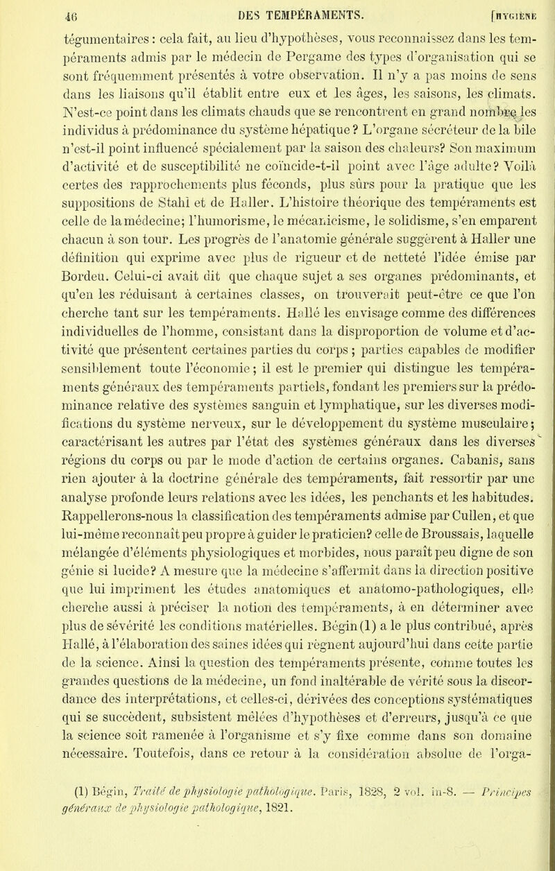 tégumentaires : cela fait, au lieu d'hypothèses, vous reconnaissez dans les tem- péraments admis par le médecin de Pergame des types d'organisation qui se sont fréquemment présentés à votre observation. Il n'y a pas moins de sens dans les liaisons qu'il établit entre eux et les âges, les saisons, les climats. JN'est-ce point dans les climats chauds que se rencontrent en grand nombre les individus à prédominance du système hépatique ? L'organe sécréteur de la bile n'est-il point influencé spécialement par la saison des chaleurs? Son maximum d'activité et de susceptibilité ne coïneide-t-il point avec l'âge adulte? Voilà certes des rapprochements plus féconds, plus sûrs pour la pratique que les suppositions de Stahl et de Haller. L'histoire théorique des tempéraments est celle de la médecine; l'humorisme, le mécanicisme, le solidisme, s'en emparent chacun à son tour. Les progrès de l'anatomie générale suggèrent à Haller une définition qui exprime avec plus de rigueur et de netteté l'idée émise par Bordeu. Celui-ci avait dit que chaque sujet a ses organes prédominants, et qu'en les réduisant à certaines classes, on trouverait peut-être ce que l'on cherche tant sur les tempéraments. Hallé les envisage comme des différences individuelles de l'homme, consistant dans la disproportion de volume et d'ac- tivité que présentent certaines parties du corps ; parties capables de modifier sensiblement toute l'économie ; il est le premier qui distingue les tempéra- ments généraux des tempéraments partiels, fondant les premiers sur la prédo- minance relative des systèmes sanguin et lymphatique, sur les diverses modi- fications du système nerveux, sur le développement du système musculaire ; caractérisant les autres par l'état des systèmes généraux dans les diverses régions du corps ou par le mode d'action de certains organes. Cabanis, sans rien ajouter à la doctrine générale des tempéraments, fait ressortir par une analyse profonde leurs relations avec les idées, les penchants et les habitudes. Rappellerons-nous la classification des tempéraments admise par Cullen, et que lui-même reconnaît peu propre à guider le praticien? celle de Broussais, laquelle mélangée d'éléments physiologiques et morbides, nous paraît peu digne de son génie si lucide? A mesure que la médecine s'affermit dans la direction positive que lui impriment les études anatomiques et anatomo-pathologiques, elle cherche aussi à préciser la notion des tempéraments, à en déterminer avec plus de sévérité les conditions matérielles. Bégïn(l) a le plus contribué, après Hallé, à l'élaboration des saines idées qui régnent aujourd'hui dans celte partie de la science. Ainsi la question des tempéraments présente, comme toutes les grandes questions de la médecine, un fond inaltérable de vérité sous la discor- dance des interprétations, et celles-ci, dérivées des conceptions systématiques qui se succèdent, subsistent mêlées d'hypothèses et d'erreurs, jusqu'à ce que la science soit ramenée à l'organisme et s'y fixe comme dans son domaine nécessaire. Toutefois, dans ce retour à la considération absolue de l'orga- (1) Bégin, Traité de physiologie pathologique. Pavis, 1828, 2 vol. in-8. — Principes généraux de physiologie pathologique, 1821.