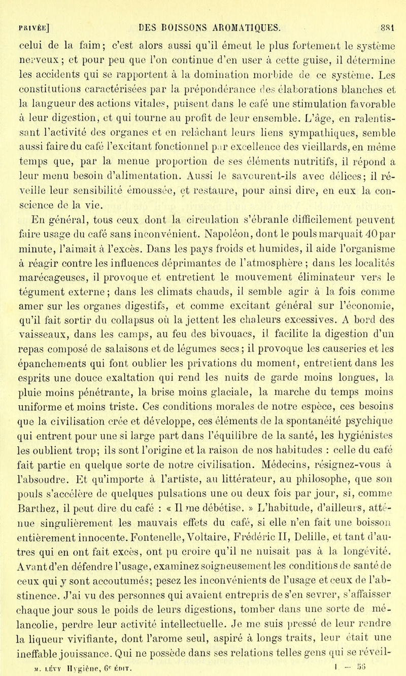 celui de la faim ; c'est alors aussi qu'il émeut le plus fortement le système nerveux ; et pour peu que l'on continue d'en user à cette guise, il détermine les accidents qui se rapportent à la domination morbide de ce système. Les constitutions caractérisées par la prépondérance des élaborations blanches et la langueur des actions vitale?, puisent dans le café une stimulation favorable à leur digestion, et qui tourne au profit de leur ensemble. L'âge, en ralentis- sant l'activité des organes et en relâchant leurs liens sympathiques, semble aussi faire du café l'excitant fonctionnel par excellence des vieillards, en même temps que, par la menue proportion de ses éléments nutritifs, il répond a leur menu besoin d'alimentation. Aussi Je savcurent-ils avec délices; il ré- veille leur sensibiliié émoussée, et restaure, pour ainsi dire, en eux la con- science de la vie. En général, tous ceux dont la circulation s'ébranle difficilement peuvent faire usage du café sans inconvénient. Napoléon, dont le pouls marquait 40par minute, l'aimait à l'excès. Dans les pays froids et humides, il aide l'organisme à réagir contre les influences déprimantes de l'atmosphère ; dans les localités marécageuses, il provoque et entretient le mouvement éliminateur vers le tégument externe; dans les climats chauds, il semble agir à la fois comme amer sur les organes digestifs, et comme excitant général sur l'économie, qu'il fait sortir du collapsus où la jettent les chaleurs excessives. A bord des vaisseaux, dans les camps, au feu des bivouacs, il facilite la digestion d'un repas composé de salaisons et de légumes secs ; il provoque les causeries et les épanchements qui font oublier les privations du moment, entretient dans les esprits une douce exaltation qui rend les nuits de garde moins longues, la pluie moins pénétrante, la brise moins glaciale, la marche du temps moins uniforme et moins triste. Ces conditions morales de notre espèce, ces besoins que la civilisation crée et développe, ces éléments de la spontanéité psychique qui entrent pour une si large part dans l'équilibre de la santé, les hygiénistes les oublient trop; ils sont l'origine et la raison de nos habitudes : celle du café fait partie en quelque sorte de notre civilisation. Médecins, résignez-vous à l'absoudre. Et qu'importe à l'artiste, au littérateur, au philosophe, que son pouls s'accélère de quelques pulsations une ou deux fois par jour, si, comme Barthez, il peut dire du café : « Il me débétise. » L'habitude, d'ailleurs, atté- nue singulièrement les mauvais effets du café, si elle n'en fait une boisson entièrement innocente. Fontenelle, Voltaire, Frédéric II, Delille, et tant d'au- tres qui en ont fait excès, ont pu croire qu'il ne nuisait pas à la longévité. Avant d'en défendre l'usage, examinez soigneusement les conditions de santé cle ceux qui y sont accoutumés; pesez les inconvénients de l'usage et ceux de l'ab- stinence. J'ai vu des personnes qui avaient entrepris de s'en sevrer, s'affaisser chaque jour sous le poids de leurs digestions, tomber dans une sorte de mé- lancolie, perdre leur activité intellectuelle. Je me suis pressé de leur rendre la liqueur vivifiante, dont l'arôme seul, aspiré à longs traits, leur était une ineffable jouissance. Qui ne possède dans ses relations telles gens qui se réveil- m. lévy Hygiène, 6e ÉDif. I —