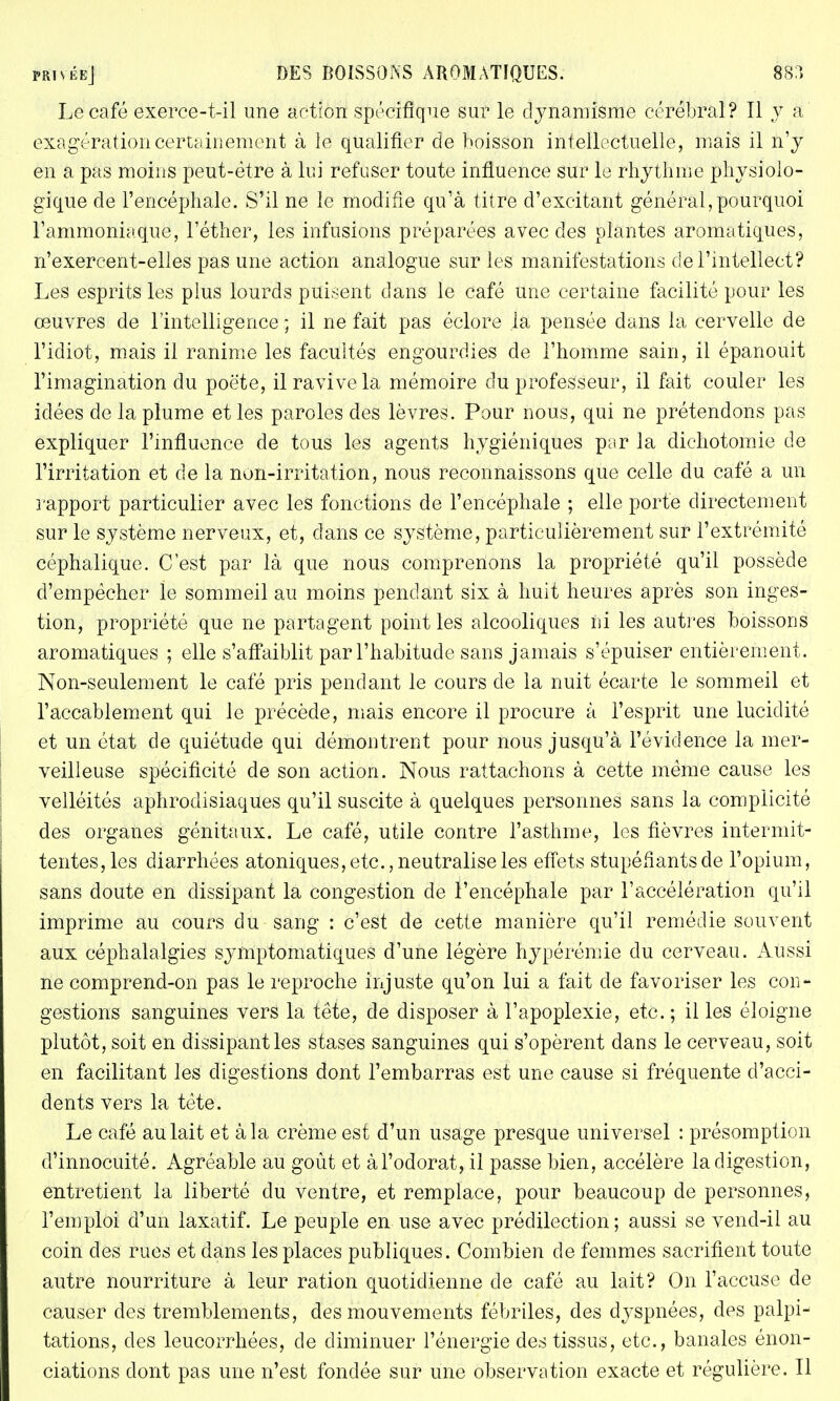 Le café exerce-t-il une action spécifique sur le dynamisme cérébral? Il y a exagération certainement à le qualifier de boisson intellectuelle, mais il n'y en a pas moins peut-être à lui refuser toute influence sur le rhythme physiolo- gique de l'encéphale. S'il ne le modifie qu'à titre d'excitant général,pourquoi l'ammoniaque, l'éther, les infusions préparées avec des plantes aromatiques, n'exercent-elles pas une action analogue sur les manifestations de l'intellect? Les esprits les plus lourds puisent dans le café une certaine facilité pour les œuvres de l'intelligence ; il ne fait pas éclore la pensée dans la cervelle de l'idiot, mais il ranime les facultés engourdies de l'homme sain, il épanouit l'imagination du poëte, il ravive la mémoire du professeur, il fait couler les idées de la plume et les paroles des lèvres. Pour nous, qui ne prétendons pas expliquer l'influence de tous les agents hygiéniques par la dichotomie de l'irritation et de la non-irritation, nous reconnaissons que celle du café a un rapport particulier avec les fonctions de l'encéphale ; elle porte directement sur le système nerveux, et, dans ce système, particulièrement sur l'extrémité céphalique. C'est par là que nous comprenons la propriété qu'il possède d'empêcher le sommeil au moins pendant six à huit heures après son inges- tion, propriété que ne partagent point les alcooliques ni les autres boissons aromatiques ; elle s'affaiblit par l'habitude sans jamais s'épuiser entièrement. Non-seulement le café pris pendant le cours de la nuit écarte le sommeil et l'accablement qui le précède, mais encore il procure à l'esprit une lucidité et un état de quiétude qui démontrent pour nous jusqu'à l'évidence la mer- veilleuse spécificité de son action. Nous rattachons à cette même cause les velléités aphrodisiaques qu'il suscite à quelques personnes sans la complicité des organes génitaux. Le café, utile contre l'asthme, les fièvres intermit- tentes, les diarrhées atoniques, etc., neutralise les effets stupéfiants de l'opium, sans doute en dissipant la congestion de l'encéphale par l'accélération qu'il imprime au cours du sang : c'est de cette manière qu'il remédie souvent aux céphalalgies symptomatiques d'une légère hypérémie du cerveau. Aussi ne comprend-on pas le reproche injuste qu'on lui a fait de favoriser les con- gestions sanguines vers la tête, de disposer à l'apoplexie, etc. ; il les éloigne plutôt, soit en dissipant les stases sanguines qui s'opèrent dans le cerveau, soit en facilitant les digestions dont l'embarras est une cause si fréquente d'acci- dents vers la tête. Le café au lait et à la crème est d'un usage presque universel : présomption d'innocuité. Agréable au goût et àl'odorat,il passe bien, accélère la digestion, entretient la liberté du ventre, et remplace, pour beaucoup de personnes, l'emploi d'un laxatif. Le peuple en use avec prédilection; aussi se vend-il au coin des rues et dans les places publiques. Combien de femmes sacrifient toute autre nourriture à leur ration quotidienne de café au lait? On l'accuse de causer des tremblements, des mouvements fébriles, des dyspnées, des palpi- tations, des leucorrhées, de diminuer l'énergie des tissus, etc., banales énon- ciations dont pas une n'est fondée sur une observation exacte et régulière. Il