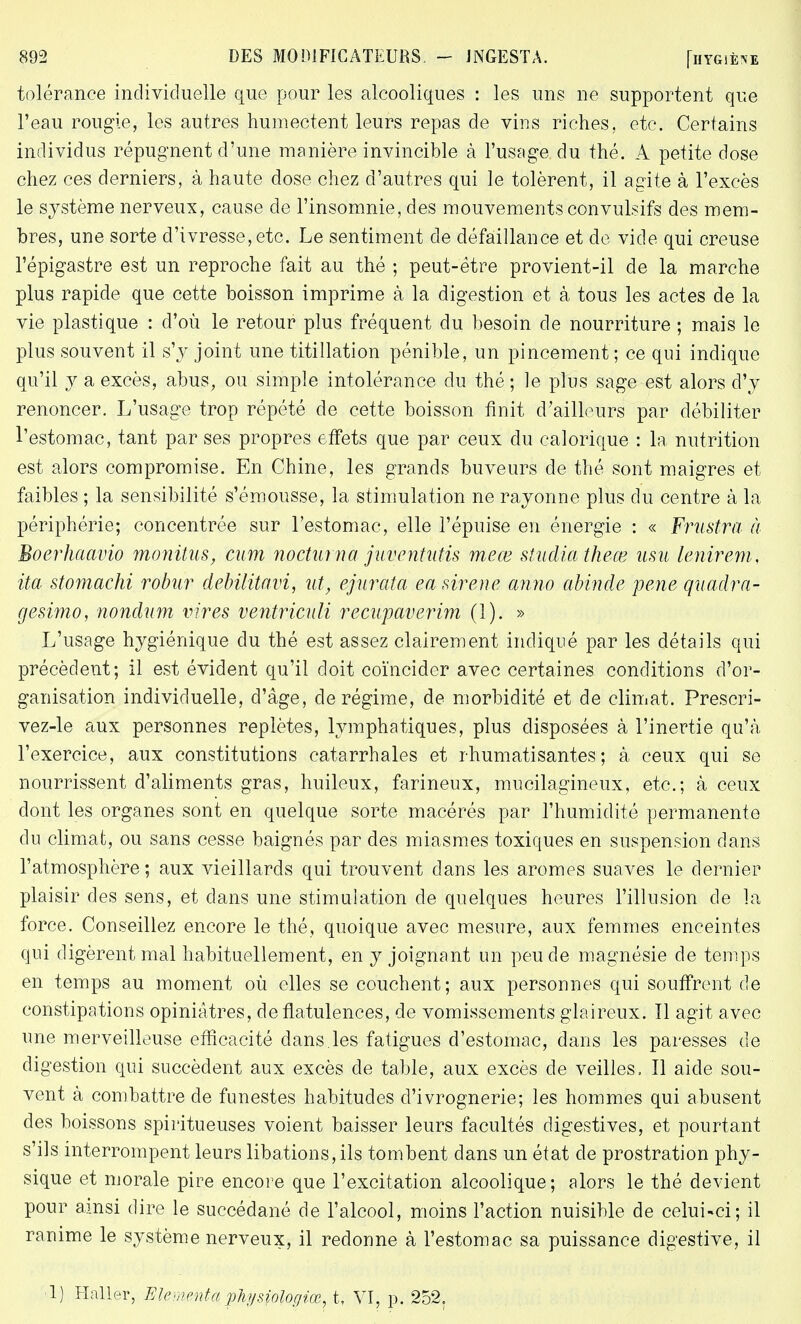 tolérance individuelle que pour les alcooliques : les uns ne supportent que l'eau rougie, les autres humectent leurs repas de vins riches, etc. Certains individus répugnent d'une manière invincible à l'usage du thé. A petite dose chez ces derniers, à haute dose chez d'autres qui le tolèrent, il agite à l'excès le système nerveux, cause de l'insomnie, des mouvements convulsifs des mem- bres, une sorte d'ivresse, etc. Le sentiment de défaillance et de vide qui creuse l'épigastre est un reproche fait au thé ; peut-être provient-il de la marche plus rapide que cette boisson imprime à la digestion et à tous les actes de la vie plastique : d'où le retour plus fréquent du besoin de nourriture ; mais le plus souvent il s'y joint une titillation pénible, un pincement; ce qui indique qu'il y a excès, abus, ou simple intolérance du thé ; le plus sage est alors d'y renoncer. L'usage trop répété de cette boisson finit d'ailleurs par débiliter l'estomac, tant par ses propres effets que par ceux du calorique : la nutrition est alors compromise. En Chine, les grands buveurs de thé sont maigres et faibles ; la sensibilité s'émousse, la stimulation ne rayonne plus du centre à la périphérie; concentrée sur l'estomac, elle l'épuisé en énergie : « Frustra à Boerhaavio monitus, cum nocturna' juventutis meœ studiathece usu [entrent, ita stomachi robar debilitavi, ut, ejtirata ea sirène anno abinde pene quadra- gesimo, nondum vires ventriculi recupaverim (1). » L'usage hygiénique du thé est assez clairement indiqué par les détails qui précèdent; il est évident qu'il doit coïncider avec certaines conditions d'or- ganisation individuelle, d'âge, de régime, de morbidité et de climat. Prescri- vez-le aux personnes replètes, lymphatiques, plus disposées à l'inertie qu'à l'exercice, aux constitutions catarrhales et rhumatisantes; à ceux qui se nourrissent d'aliments gras, huileux, farineux, mucilagineux, etc.; à ceux dont les organes sont en quelque sorte macérés par l'humidité permanente du climat, ou sans cesse baignés par des miasmes toxiques en suspension dans l'atmosphère; aux vieillards qui trouvent dans les arômes suaves le dernier plaisir des sens, et dans une stimulation de quelques heures l'illusion de la force. Conseillez encore le thé, quoique avec mesure, aux femmes enceintes qui digèrent mal habituellement, en y joignant un peu de magnésie de temps en temps au moment où elles se couchent; aux personnes qui souffrent de constipations opiniâtres, de flatulences, de vomissements glaireux. îl agit avec une merveilleuse efficacité dans.les fatigues d'estomac, dans les paresses de digestion qui succèdent aux excès de table, aux excès de veilles, Il aide sou- vent à combattre de funestes habitudes d'ivrognerie; les hommes qui abusent des boissons spiritueuses voient baisser leurs facultés digestives, et pourtant s'ils interrompent leurs libations, ils tombent dans un état de prostration phy- sique et morale pire encore que l'excitation alcoolique; alors le thé devient pour ainsi dire le succédané de l'alcool, moins l'action nuisible de celui-ci; il ranime le système nerveux, il redonne à l'estomac sa puissance digestive, il ■l) Haller, Elementapliysiologiœ, t, VI, p. 252.