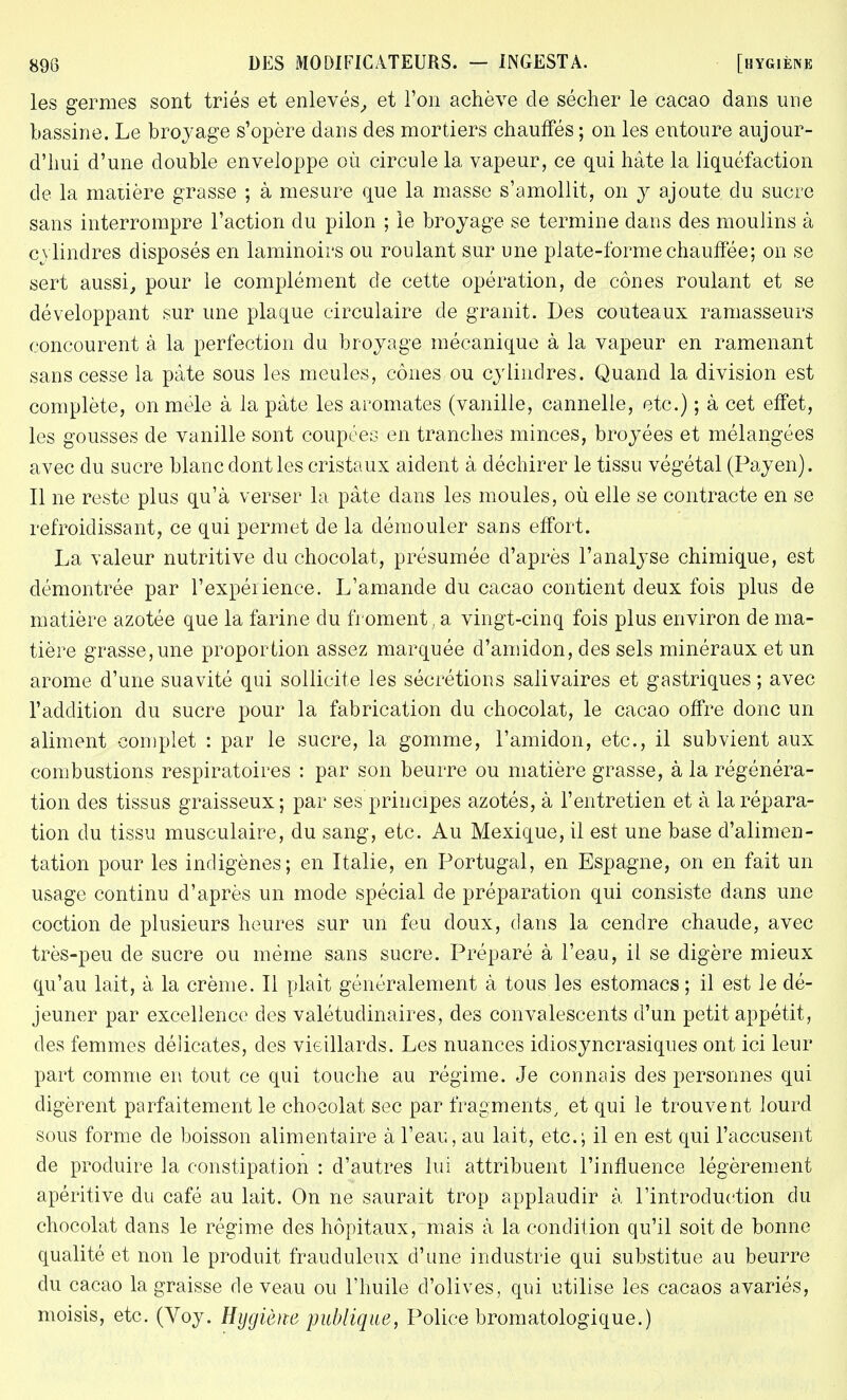 les germes sont triés et enlevés, et l'on achève de sécher le cacao dans une bassine. Le broyage s'opère dans des mortiers chauffés ; on les entoure aujour- d'hui d'une double enveloppe où circule la vapeur, ce qui hâte la liquéfaction de la matière grasse ; à mesure que la masse s'amollit, on y ajoute du sucre sans interrompre l'action du pilon ; le broyage se termine dans des moulins à cylindres disposés en laminoirs ou roulant sur une plate-forme chauffée; on se sert aussi, pour le complément de cette opération, de cônes roulant et se développant sur une plaque circulaire de granit. Des couteaux ramasseurs concourent à la perfection du broyage mécanique à la vapeur en ramenant sans cesse la pâte sous les meules, cônes ou cylindres. Quand la division est complète, on mêle à la pâte les aromates (vanille, cannelle, etc.) ; à cet effet, les gousses de vanille sont coupées en tranches minces, broyées et mélangées avec du sucre blanc dont les cristaux aident à déchirer le tissu végétal (Payen). Il ne reste plus qu'à verser la pâte dans les moules, où elle se contracte en se refroidissant, ce qui permet de la démouler sans effort. La valeur nutritive du chocolat, présumée d'après l'analyse chimique, est démontrée par l'expérience. L'amande du cacao contient deux fois plus de matière azotée que la farine du froment, a vingt-cinq fois plus environ de ma- tière grasse, une proportion assez marquée d'amidon, des sels minéraux et un arôme d'une suavité qui sollicite les sécrétions salivaires et gastriques ; avec l'addition du sucre pour la fabrication du chocolat, le cacao offre donc un aliment complet : par le sucre, la gomme, l'amidon, etc., il subvient aux combustions respiratoires : par son beurre ou matière grasse, à la régénéra- tion des tissus graisseux; par ses principes azotés, à l'entretien et à la répara- tion du tissu musculaire, du sang, etc. Au Mexique, il est une base d'alimen- tation pour les indigènes; en Italie, en Portugal, en Espagne, on en fait un usage continu d'après un mode spécial de préparation qui consiste dans une coction de plusieurs heures sur un feu doux, dans la cendre chaude, avec très-peu de sucre ou même sans sucre. Préparé à l'eau, il se digère mieux qu'au lait, à la crème. Il plaît généralement à tous les estomacs ; il est le dé- jeuner par excellence des valétudinaires, des convalescents d'un petit appétit, des femmes délicates, des vieillards. Les nuances idiosyncrasiques ont ici leur part comme en tout ce qui touche au régime. Je connais des personnes qui digèrent parfaitement le chocolat sec par fragments, et qui le trouvent lourd sous forme de boisson alimentaire à l'eau, au lait, etc.; il en est qui l'accusent de produire la constipation : d'autres lui attribuent l'influence légèrement apéritive du café au lait. On ne saurait trop applaudir à l'introduction du chocolat dans le régime des hôpitaux, mais à la condition qu'il soit de bonne qualité et non le produit frauduleux d'une industrie qui substitue au beurre du cacao la graisse de veau ou l'huile d'olives, qui utilise les cacaos avariés, moisis, etc. (Voy. Hygiène publique, Police bromatologique.)